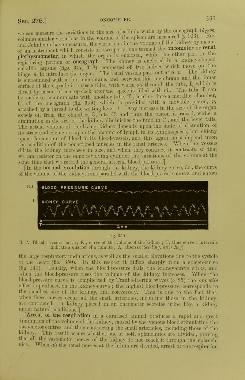 ONCOMETER. we can measure the variations in the size of a limb, while by the oncograph (07*09, volume) similar variations in the volume of the spleen are measured Wd). Kov and Cohnheim have measured the variations in the volume of the kidney by means of an instrument which consists of two parts, one termed the oncometer or renal plethysmometer, in which the organ is enclosed, while the other part is the registering portion or oncograph. The kidney is enclosed in a kidney-shaped metallic capsule (figs. 347, 348), composed of two halves which move on the hinge, h, to introduce the organ. The renal vessels pass out at a, v. Ine kidney is surrounded with a thin membrane, and between this membrane and the inner surface of the capsule is a space filled with warm oil through the tube, I, which is closed by means of a stop-cock after the space is filled with oil. The kibe T can be in ale to communicate with another tube, Tv leading into a metallic chamber, C, of the oncograph (fig. 349), which is provided with a movable piston, p, attached by a thread to the writing-lever, Z. Any increase in the size of the organ expels oil from the chamber, O, into C, and thus the piston is raised, while a diminution in the size of the kidney diminishes the fluid in C', and the lever falls. The actual volume of the living kidney depends upon the state of distention of its structural elements, upon the amount of lymph in its lymph-spaces, but chiefly upon the amount of blood in its blood-vessels, and this again must depend upon the condition of the non-striped muscles in the renal arteries. When the vessels dilate, the kidney increases in size, and when they contract it contracts, so that we can register on the same revolving cylinder the variations of the volume at the same time that we record the general arterial blood-pressure.] [in the normal circulation through the kidney, the kidney-curve, i.e., the curve of the volume of the kidney, runs parallel with the blood-pressure curve, and show s B.I '/i MIN Fig. 350. B. P., Blood-pressure curve ; K., curve of the volume of the kidney ; T, time curve : intervals indicate a quarter of a minute ; A, abscissa {Stirling, after Roy). the large respiratory undulations, as well as the smaller elevations due to the systole of the heart (fig. 350). In this respect it differs sharply from a spleen-curve (fig. 140). Usually, when the blood-pressure falls, the kidney-curve sinks, and when the blood-pressure rises the volume of the kidney increases. When the blood-pressure curve is complicated by Traube-Hering waves (§ 85) the opposite effect is produced on the kidney-curve ; the highest blood-pressure corresponds to the smallest size of the kidney, and conversely. This is due to the fact that, when these curves occur, all the small arterioles, including those in the kidney, are contracted. A kidney placed in an oncometer secretes urine like a kidney under natural conditions.] [Arrest of the respiration in a curarised animal produces a rapid and great diminution of the, volume of the kidney, caused by the venous blood stimulating the vaso-motor centres, and thus contracting the small arterioles, including those of the kidney. This result occurs whether one or both splanehnics arc divided, proving that all the vaso-motor nerves of the kidney do not reach it through the splaneh- nics. When all the renal nerves at the hilum are divided, arrest of the respiration