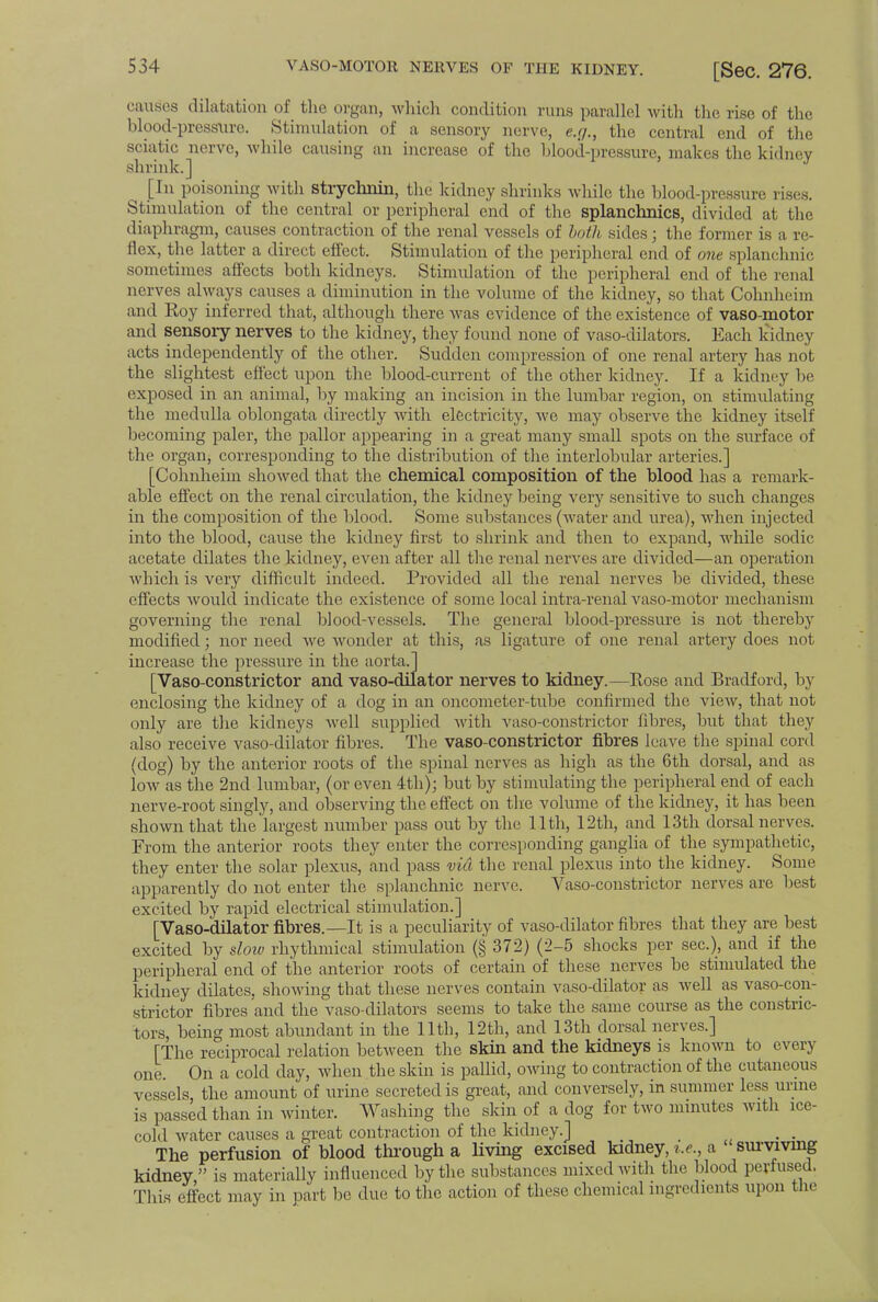 causes dilatation of the organ, which condition runs parallel with the rise of the blood-pressure. Stimulation of a sensory nerve, e.g., the central end of the sciatic nerve, while causing an increase of the blood-pressure, makes the kidney shrink.] J [In poisoning with strychnin, the kidney shrinks while the blood-pressure rises. Stimulation of the central or peripheral end of the splanchnics, divided at the diaphragm, causes contraction of the renal vessels of both sides; the former is a re- flex, the latter a direct effect. Stimulation of the peripheral end of one splanchnic sometimes affects both kidneys. Stimulation of the peripheral end of the renal nerves always causes a diminution in the volume of the kidney, so that Cohnheim and Roy inferred that, although there was evidence of the existence of vaso-motor and sensory nerves to the kidney, they found none of vaso-dilators. Each kidney acts independently of the other. Sudden compression of one renal artery has not the slightest effect upon the blood-current of the other kidney. If a kidney be exposed in an animal, by making an incision in the lumbar region, on stimulating the medulla oblongata directly with electricity, we may observe the kidney itself becoming paler, the pallor appearing in a great many small spots on the surface of the organ, corresponding to the distribution of the interlobular arteries.] [Cohnheim showed that the chemical composition of the blood has a remark- able effect on the renal circulation, the kidney being very sensitive to such changes in the composition of the blood. Some substances (water and urea), when injected into the blood, cause the kidney first to shrink and then to expand, while sodic acetate dilates the kidney, even after all the renal nerves are divided—an operation which is very difficult indeed. Provided all the renal nerves be divided, these effects would indicate the existence of some local intra-renal vaso-motor mechanism governing the renal blood-vessels. The general blood-pressure is not thereby modified; nor need Ave wonder at this, as ligature of one renal artery does not increase the pressure in the aorta.] [Vaso-constrictor and vaso-dilator nerves to kidney.—Rose and Bradford, by enclosing the kidney of a dog in an oncometer-tube confirmed the view, that not only are the kidneys well supplied with vaso-constrictor fibres, but that they also receive vaso-dilator fibres. The vaso-constrictor fibres leave the spinal cord (dog) by the anterior roots of the spinal nerves as high as the 6th dorsal, and as low as the 2nd lumbar, (or even 4th); but by stimulating the peripheral end of each nerve-root singly, and observing the effect on the volume of the kidney, it has been shown that the largest number pass out by the 11th, 12th, and 13th dorsal nerves. From the anterior roots they enter the corresponding ganglia of the sympathetic, they enter the solar plexus, and pass via the renal plexus into the kidney. Some apparently do not enter the splanchnic nerve. Vaso-constrictor nerves are best excited by rapid electrical stimulation.] [Vaso-dilator fibres.—It is a peculiarity of vaso-dilator fibres that they are best excited by slow rhythmical stimulation (§ 372) (2-5 shocks per sec), and if the peripheral end of the anterior roots of certain of these nerves be stimulated the kidney dilates, showing that these nerves contain vaso-dilator as well as vaso-con- strictor fibres and the vaso-dilators seems to take the same course as the constric- tors, being most abundant in the 11th, 12th, and 13th dorsal nerves.] [The reciprocal relation between the skin and the kidneys is known to every one On a cold day, when the skin is pallid, owing to contraction of the cutaneous vessels, the amount of urine, secreted is great, and conversely, in summer less urine is passed than in winter. Washing the skin of a dog for two minutes with ice- cold water causes a great contraction of the kidney.] _ . . The perfusion of blood through a living excised kidney, i.e., a surviving kidney, is materially influenced by the substances mixed with the blood perfused. This effect may in part be due to the action of these chemical ingredients upon the