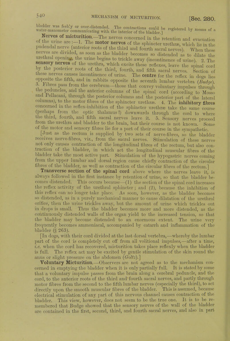 bladder was feebly or over-distended. The contractions could be registered bv mean, nf , water-manometer communicating with the interior of the bladder ] fel'steied by mc'uis of ;i Nerves of micturition.-The nerves concerned in the retention and evacuation o he urn,, are The motor nerves of the sphincter urethra, which 1,, ,n X pudendal nerve^anterior roots of the third and fourth sacral nerves). Whenthese Qervesare divided as soon as the bladder becomes so distended as to dilate the urethra] opening, the urine begins to trickle away (incontinence of urine) 2 The sensory nerves of the urethra, which excite these reflexes, leave the spinaT cord by the posterior roots of the third, fourth, and fifth sacral nerves. Section of these nerves causes incontinence of urine. The centre for the reflex in dogs lie. opposite the fifth, and in rabbits opposite the seventh lumbar vertebra (Budae) •>• fibres pass from the cerebrum—those that convey voluntary impulses through the peduncles, and the anterior columns of the spinal cord (according to Mosso and 1 eliacani, through the posterior columns and the posterior part of the lateral columns), to the motor fibres of the sphincter urethra. 4. The inhibitory fibres concerned in the reflex-inhibition of the sphincter urethra take the same course (perhaps from the optic thalamus?) downwards through the cord to where the third, fourth, and fifth sacral nerves leave it. 5. Sensory nerves proceed from the urethra and bladder to the brain, but their course is not known. Some of the motor and sensory fibres lie for a part of their course in the sympathetic. [Just as the rectum is supplied by two sets of nerve-fibres, so the bladder receives nerve-fibres, viz., from the sacral nerves. Stimulation of these nerves not only causes contraction of the longitudinal fibres of the rectum, but also con- traction of the bladder, in which act the longitudinal muscular fibres of the bladder take the most active part. Stimulation of the hypogastric nerves coming from the upper lumbar and dorsal region cause chiefly contraction of the circular fibres of the bladder, as well as contraction of the circular fibres of the rectum.] Transverse section of the spinal cord above where the nerves leave it, is always followed in the first instance by retention of urine, so that the bladder be- comes distended. This occurs because—(1) the section of the spinal cord increases the reflex activity of the urethral sphincter; and (2), because the inhibition of this reflex can no longer take place. As soon, however, as the bladder becomes so distended, as in a purely mechanical manner to cause dilatation of the urethral orifice, then the urine trickles away, but the amount of urine which trickles out in drops is small. Thus the bladder becomes more and more distended, as the continuously distended wralls of the organ yield to the increased tension, so that the bladder may become distended to an enormous extent. The urine very frequently becomes ammoniacal, accompanied bv catarrh and inflammation of the bladder (§ 263). [In dogs, with their cord divided at the last dorsal vertebra,—whereby the lumbar part of the cord is completely cut off from all volitional impulses,—after a time, i.e. when the cord has recovered, micturition takes place reflexly when the bladder is full. The reflex act may be excited by gentle stimulation of the skin round the anus or slight pressure on the abdomen (Goltz).~\ Voluntary Micturition.—Observers are not agreed as to the mechanism con- cerned in emptying the bladder when it is only partially full. It is stated by some that a voluntary impulse passes from the brain along a cerebral peduncle, and the eoid, to the anterior roots of the third andfourth sacral nerves, and partly through motor fibres from the second to the fifth lumbar nerves (especially the third), to act directly upon the smooth muscular fibres of the bladder. This is assumed, because electrical stimulation of any part of this nervous channel causes contraction of the bladder. This view, however, does not seem to be the true one. It is to be re- membered that Budge showed that the sensory nerves of the wall of the bladder are contained in the first, second, third, and fourth sacral nerves, and also in part