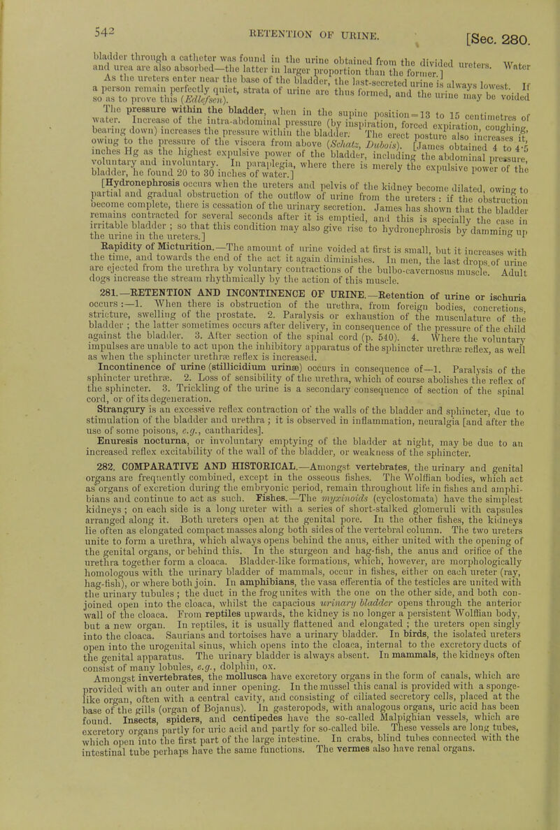 bladder through a catheter was found in the urine obtained from thn ,i,v; i , and urea are also absorbed-the latter in larger proportiontmtA 52V  ' As the ureters enter near the base of the bladder, the last-secreted urine is always lowest Tf The pressure within the bladder, when in the sunino noait?nn_m f„ is water. Increase of the intra-abdominal pressure (bv ££££for^l ££tiTSS&£ bearing down) increases the pressure within the bladder. The erect posture so nc ea! if owing to the pressure ol the viscera from above (Schatz, Dubois). James obteii 1 4 to 4% inches Hg as the highest expulsive power of the bladder, including the abdonapre sute b»:l„7»n where there - ^ L » SRS [Hydronephrosis occurs when the ureters and pelvis of the kidney become dilated owin- to partial and gradual obstruction of the outflow of urine from the ureters : if the oostSon oecome complete, there is cessation of the urinary secretion. James has shown that the bladder remains contracted for several seconds after it is emptied, and this is specially the case in irritable bladder ; so that this condition may also give rise to hydronephrosis by dammin- Up the urine in the ureters.] J ,mo UIJ Rapidity of Micturition.—The amount of urine voided at first is small, but it increases with the time, and towards the end of the act it again diminishes. In men, the last drops of urine are ejected from the urethra by voluntary contractions of the bulbo-cavernosus muscle Adult dogs increase the stream rhythmically by the action of this muscle. 281. —RETENTION AND INCONTINENCE OF URINE.-Retention of urine or ischuria occurs :—1. When there is obstruction of the urethra, from foreign bodies, concretions stricture, swelling of the prostate. 2. Paralysis or exhaustion of the musculature of the bladder ; the latter sometimes occurs after delivery, in consequence of the pressure of the child against the bladder. 3. After section of the spinal cord (p. 540). 4. Where the voluntary impulses are unable to act upon the inhibitory apparatus of the sphincter urethras reflex, as well as when the sphincter urethra; reflex is increased. Incontinence of urine (stillicidium urinae) occurs in consequence of—1. Paralysis of the sphincter urethra;. 2. Loss of sensibility of the urethra, which of course abolishes the reflex of the sphincter. 3. Trickling of the urine is a secondary consequence of section of the spinal cord, or of its degeneration. Strangury is an excessive reflex contraction of the walls of the bladder and sphincter, due to stimulation of the bladder and urethra ; it is observed in inflammation, neuralgia [and after the use of some poisons, e.g., cantharides]. Enuresis nocturna, or involuntary emptying of the bladder at night, may be due to an increased reflex excitability of the wall of the bladder, or weakness of the sphincter. 282. COMPARATIVE AND HISTORICAL. —Amongst vertebrates, the urinary and genital organs are frequently combined, except in the osseous fishes. The Wolffian bodies, which act as organs of excretion during the embryonic period, remain throughout life in fishes and amphi- bians and continue to act as such. Fishes.—The myxbioids (cyclostomata) have the simplest kidneys ; on each side is a long ureter with a series of short-stalked glomeruli with capsules arranged along it. Both ureters open at the genital pore. In the other fishes, the kidneys lie often as elongated compact masses along both sides of the vertebral column. The two ureters unite to form a urethra, which always opens behind the anus, either united with the opening of the genital organs, or behind this. In the sturgeon and hag-fish, the anus and orifice of the urethra together form a cloaca. Bladder-like formations, which', however, are morphologically homologous with the urinary bladder of mammals, occur in fishes, either on each ureter (ray, hag-fish), or where both join. In amphibians, the vasa efferentia of the testicles are united with the urinary tubules ; the duct in the frog unites with the one on the other side, and both con- joined open into the cloaca, whilst the capacious urinary bladder opens through the anterior wall of the cloaca. From reptiles upwards, the kidney is no longer a persistent Wolffian body, but a new organ. In reptiles, it is usually flattened and elongated ; the ureters open singly into the cloaca. Saurians and tortoises have a urinary bladder. In birds, the isolated ureters open into the urogenital sinus, which opens into the cloaca, internal to the excretory ducts of the crenital apparatus. The urinary bladder is always absent. In mammals, the kidneys often consTst of many lobules, e.g., dolphin, ox. Amongst invertebrates, the mollusca have excretory organs in the form of canals, which are provided°with an outer and inner opening. In the mussel this canal is provided with a sponge- like or»an, often with a central cavity, and consisting of ciliated secretory cells, placed at the base ofthe gills (organ of Bojanus). In gasteropods, with analogous organs, uric acid has been found. Insects spiders, and centipedes have the so-called Malpighian vessels, which are excretory organs' partly for uric acid and partly for so-called bile. These vessels are long tubes, which open into the first part of the large intestine. In crabs, blind tubes connected with the intestinal tube perhaps have the same functions. The vermes also have renal organs.