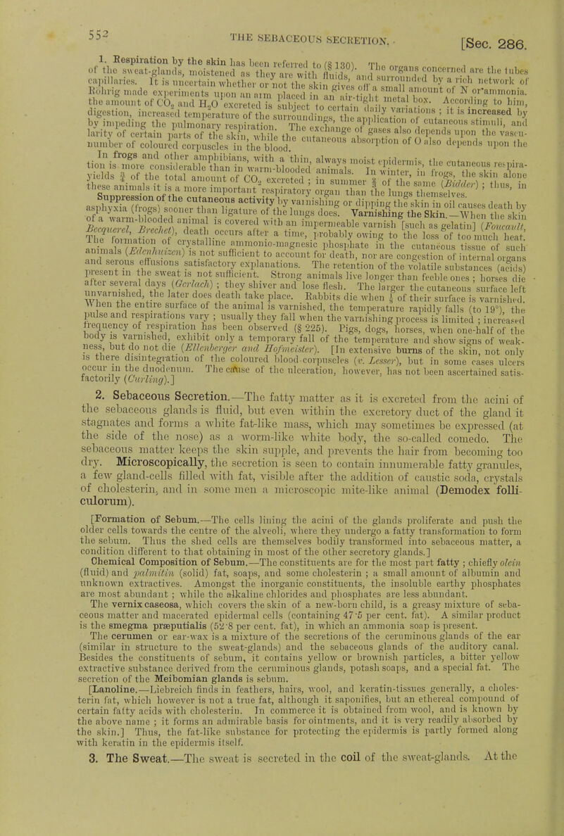 on^SSd^ P8 W«™ —™l the lubes capillaries, ft is ,,„',, , ,,' „ J' a? mmnded by a rich network of Bbhrig made experiments unon , , , ' i ?lv.e8°fi* 8Dlal] a™  °* N or'ammonia. the .mount .ol-C ...a, d H9< ' N ,'• « ! ''', ' ^ fc° him> digestion, increased to^tS^f«S3?^- ?,ai d''V y vallatioils ! {t « increased by b impeding the EE £ ' n'^'f' the application of cutaneous stimuli, and laritv of certain HKaS;& <i e*c™age ol gases also depends upon the men- muuUVf'!^ C,,taM0U' adoption of 0 also defends upon the yields § of the total amount of CO, exited! S^^TOS^&^iHs these animals it w a more important respiratory organ than the hZtH™ ' ' Suppression of the cutaneous activity by vanishing or dipping hf skinTn oil causes death bv asphyxia (frogs) sooner than ligature of the lungs does. Varnishing the Sk n 1\V n the ski? bIZTSI '5S? ,S C°VereS Witb a imi'C,'niea ble varmshtsuch as St,L^f^K^rW8 &fte* a ^.'J'^ly owing to the loss of too much heat J-ne loiination of crystalline ammonio-magnesic phospliate in the cutaneous tissue of such animals {Mcnhmzcn) is not sufficient to account for death, nor are congestion of i ternnl o.-a SJST tl '°nS. Sati8,'f t0,7 explanations. The retention of the volatile swhstS (S) present m the sweat is not sufficient. Strong animals live longer than feeble ones • horses die after several days [Qerlach) ; they shiver andlose flesh. The larger the cutaneo us'sml.ee left unvarnished the later does death take place. Rabbits die when f of their suriace^wSed. W hen the entire surface of the animal is varnished, the temperature rapidly falls (to 19°) the pulse and respirations vary ; usually they fall when the varnishing process is limited ; increased frequency of respiration has been observed (§ 225). Pigs, dogs, horses, when one-half of the body is varnished, exhibit only a temporary fall of the temperature and show signs of weak- ness, but do not die {EUenberger and Hofmeister). [In extensive burns of the skin not only is there disintegration of the coloured blood-corpuscles (v. Lesser), but in some cases ulcers occur in the duodenum. The cause of the ulceration, however, has not been ascertained satis- factorily {Curling).'] 2. Sebaceous Secretion.—The fatty matter as it is excreted from the acini of the sebaceous glands is fluid, but even within the excretory duct of the gland it stagnates and forms a white fat-like mass, which may sometimes be expressed (at the side of the nose) as a worm-like white body, the so-called comedo. The sebaceous matter keeps the skin supple, and prevents the hair from becoming too dry. Microscopically, the secretion is seen to contain innumerable fatty granules, a few gland-cells filled with fat, visible after the addition of caustic soda, crystals of cholesterin. and in some men a microscopic mite-like animal (Demodex folli- culorum). [Formation of Sebum.—The cells lining the acini of the glands proliferate and push the older cells towards the centre of the alveoli, where they undergo a fatty transformation to form the sebum. Thus the shed cells are themselves bodily transformed into sebaceous matter, a condition different to that obtaining in most of the other secretory glands.] Chemical Composition of Sebum.—The constituents are for the most part fatty ; chiefly olein (fluid) and palmitin (solid) fat, soaps, and some cholesterin ; a small amount of albumin and unknown extractives. Amongst the inorganic constituents, the insoluble earthy phosphates are most abundant ; while the alkaline chlorides and phosphates are less abundant. The vernixcaseosa, which covers the skin of a new-born child, is a greasy mixture of seba- ceous matter and macerated epidermal cells (containing 47'5 per cent. fat). A similar product is the smegma praeputialis (52 8 per cent, fat), in which an ammonia soap is present. The cerumen or ear-wax is a mixture of the secretions of the ceruminous glands of the ear (similar in structure to the sweat-glands) and the sebaceous glands of the auditory canal. Besides the constituents of sebum, it contains yellow or brownish particles, a bitter yellow extractive substance derived from the ceruminous glands, potash soaps, and a special fat The secretion of the Meibomian glands is sebum. [Lanoline.—Liebreich finds in feathers, hairs, wool, and keratin-tissues generally, o choles- terin fat, which however is not a true fat, although it saponifies, but an ethereal compound of certain fatty acids with cholesterin. In commerce it is obtained from wool, and is known by the above name ; it forms an admirable basis for ointments, and it is very readily absorbed by the skin.] Thus, the fat-like substance for protecting the epidermis is partly formed along with keratin in the epidermis itself. 3. The Sweat.—The sweat is secreted in the coil of the sweat-glands. At the