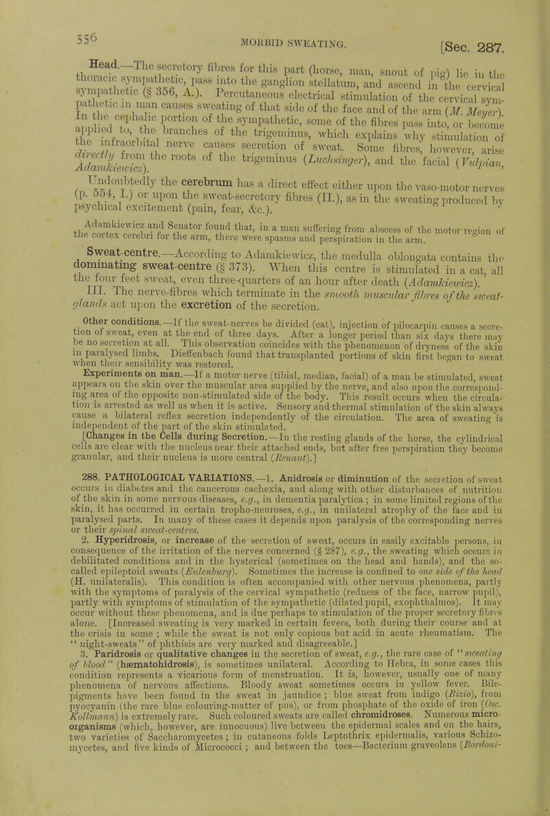 Head.—The secretory fibres Eor this part (horse, man, snout of pig) lie iu the sympathetac (§ 356, A.). Percutaneous electrical stimulation of the cervical sym- pathetic m man causes sweating of that side of the face and of the arm (M m3% In the cephalic portion of the sympathetic, some of the fibres' puss into or beSe S SirL J! branCllCS °f thC trigemimiS' Which Why stinmlatr of the infraorbital nerve causes secretion of sweat. Some fibres, however arise lSS£S. r°0tS th° trig0minUS (Luch^h and the facial (Vulpian, Undoubtedly the cerebrum has a direct effect either upon the vaso-motor nerves (p. 5o4, L) or upon the sweat-secretory fibres (II.), as in the sweating produced by psychical excitement (pain, fear, &c). ' thef^^S ^f1 S.?at°r f°x?d that' in a mm suffe»»g fr°m abscess of the motor region of the coi fcex cerebri lor the arm, there were spasms and perspiration in the arm. Sweat-centre.—According to Adamkiewicz, the medulla oblongata contains the dominating sweat-centre (§ 373). When this centre is stimulated in a cat, all the four feet sweat, even three-quarters of an hour after death (Adamkiewicz). III. The nerve-fibres which terminate in the smooth muscular fibres of the sweat- glands act upon the excretion of the secretion. Other conditions.—If the sweat-nerves be divided (cat), injection bf pitocarpin causes a secre- tion of sweat, even at the end of three days. After a longer period than six days there may be no secretion at all. This observation coincides with the phenomenon of dryness of the skin in paralysed limbs. Dieffenbach found that transplanted portions of skin first be^an to sweat when their sensibility was restored. Experiments on man.—If a motor nerve (tibial, median, facial) of a man be stimulated, sweat appears on the skin over the muscular area supplied by the nerve, and also upon the correspond- ing area of the opposite non-stimulated side of the body. This result occurs when the cireula-- tion is arrested as well as when it is active. Sensory and thermal stimulation of the skin always cause a bilateral reflex secretion independently of the circulation. The area of sweating is independent of the part of the skin stimulated. [Changes in the CeUs during Secretion.—In the resting glands of the horse, the cylindrical cells are clear with the nucleus near their attached ends, but after free perspiration they become granular, and their nucleus is more central (Rcnaut).~\ 288. PATHOLOGICAL VARIATIONS. —1. Anidrosis or diminution of the secretion of sweat occurs in diabetes and the cancerous cachexia, and along with other disturbances of nutrition of the skin in some nervous diseases, e.g., in dementia paralytica ; in some limited regions of the skin, it has occurred in certain tropho-neuroses, e.g., in unilateral atrophy of the face and in paralysed parts. In many of these cases it depends upon paralysis of the corresponding nerves or their spinal sweat-centres. 2. Hyperidrosi8, or increase of the secretion of sweat, occurs in easily excitable persons, in consequence of the irritation of the nerves concerned (§ 287), e.g., the sweating which occurs in debilitated conditions and in the hysterical (sometimes on the head and hands), and the so- called epileptoid sweats (Eulenburg). Sometimes the increase is confined to one side of the licad (H. unilateralis). This condition is often accompanied with other nervous phenomena, partly with the symptoms of paralysis of the cervical sympathetic (redness of the face, narrow pupil), partly with symptoms of stimulation of the sympathetic (dilated pupil, exophthalmos). It may occur without these phenomena, and is due perhaps to stimulation of the proper secretory fibres alone. [Increased sweating is very marked in certain fevers, both during their course and at the crisis in some ; while the sweat is not only copious but acid in acute rheumatism. The  night-sweats of phthisis are very marked and disagreeable.] 3. Paridrosis or qualitative changes in the secretion of sweat, e.g., the rare case of sweating of blood (haamatohidrosis), is sometimes unilateral. According to Hebra, in some cases tins condition represents a vicarious form of menstruation. It is, however, usually one of many phenomena of nervous affections. Bloody sweat sometimes occurs in yellow fever. Bile- pigments have been found in the sweat in jaundice ; blue sweat from indigo (Bizio), from pyocyanin (the rare blue colouring-matter of pus), or from phosphate of the oxide of iron (Osc. Kallmann) is extremely rare. Such coloured sweats are called chromidroses. Numerous micro- organisms (which, however, are innocuous) live between the epidermal scales and on tho hairs, two varieties of Saccharomycetes ; in cutaneous folds Leptothrix epidermalis, various Schizo- mycetes, and five kinds of Micrococci ; and between tho toes—Bacterium graveolcns {Bordoui-
