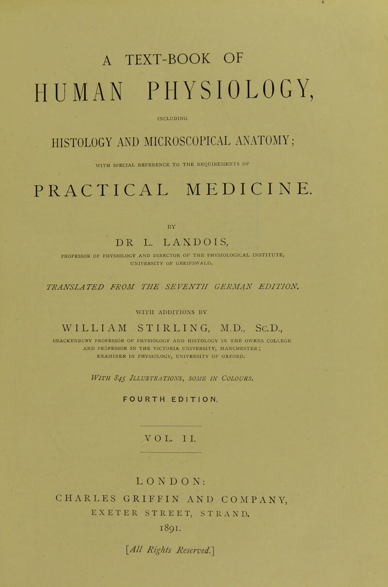 HUMAN PHYSIOLOGY. INCLUDING HISTOLOGY AND MICROSCOPICAL ANATOMY; WITH SPECIAL REFERENCE TO THE REQUIREMENTS OF PRACTICAL MEDICINE. ]!Y 'dr l. landois, PROFESSOR OF PHYSIOLOGY AND DIRECTOR OF THE PHYSIOLOGICAL INSTITUTE, UNIVERSITY OF GREIFSWALD. TRANSLATED FROM THE SEVENTH GERMAN EDITION. WITH ADUITTOMS TY WILLIAM STIRLING, M.D, ScD., URACKENBURY PROFESSOR OF PHYSIOLOGY AND HISTOLOGY IN THE OWENS COLLEGE AND PROFESSOR IN THE VICTORIA UNIVERSITY, MANCHESTER ; EXAMINER IN PHYSIOLOGY, UNIVERSITY OF OXFORD. With S4J Illustrations, some in Colours. FOURTH EDITION. VOL. II. LONDON: CHARLES GRIFFIN AND C O M P A N Y, EXETER STREET, ST R A N D. 1891. [All Rights Reserved.']