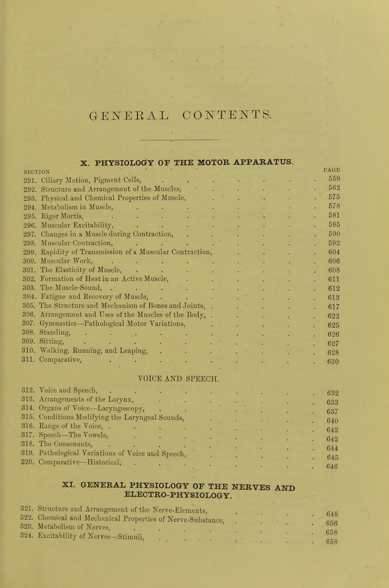 GEI^EKAL CO ATEISTTS. X. PHYSIOLOGfY OF THE MOTOR APPARATUS. SUCTION 291. Ciliary Motion, Pigment Cells, ...... 292. Structure and Arrangement of the Muscles, ' . 293. Physical and Chemical Properties of Muscle, . ‘ . 294. Metabolism in Muscle, ...... 295. Iligor Mortis, ........ 296. Muscular Excitability, ....... 297. Changes in a Muscle during Contraction, ..... 298. Muscular Contraction, . . . . ' . 299. Kapidity of Transmission of a Muscular Contraction, 300. Muscular Work, ........ 301. The Elasticity of Muscle, ....... 302. Formation of Heat iu an Active Muscle, ..... 303. The Muscle-Sound, ........ 304. Fatigue and Recovery of Muscle, . . . . ' . 305. The Structure and Mechanism of Bones and .Joints, . . . . 306. Arrangement and Uses of the Muscles of the Body, .... 307. Gymnastics—Pathological Motor Variations, . . . 308. Standing, ......... 309. Sitting, . . . . . . . 310. Walking, Running, and Leaping, . . ... 311. Comparative, ........ VOICE AND SPEECH. 312. Voice and Speech, ........ 313. Arrangements of the Larynx, ...... 314. Organs of Voice—Laryngoscopy, . . ... 315. Conditions Modifying the Laryngeal Sounds, . . . _ 316. Range of the Voice, . 317. Speech—The Vowels, ••.... 318. The Consonants, . . . ... 319. Pathological Variations of Voice and Speech, ’ . 320. Comparative—Historical, ...... PAGE 559 562 575 578 581 585 590 592 604 606 608 611 612 613 617 622 625 626 627 628 630 . 632 . 633 . 637 640 642 642 . 644 645 646 XI. GENERAL PHYSIOLOGY OF THE NERVES AND ELECTRO-PHYSIOLOGY. 321. Structure and Arrangement of the Nerve-Elements, 322. Chemieal and Mechanical Properties of Nerve-Substance, 323. Metabolism of Nerves, . . _ 324. E.xcitability of Nerves—Stimuli, . , . 648 656 658 658
