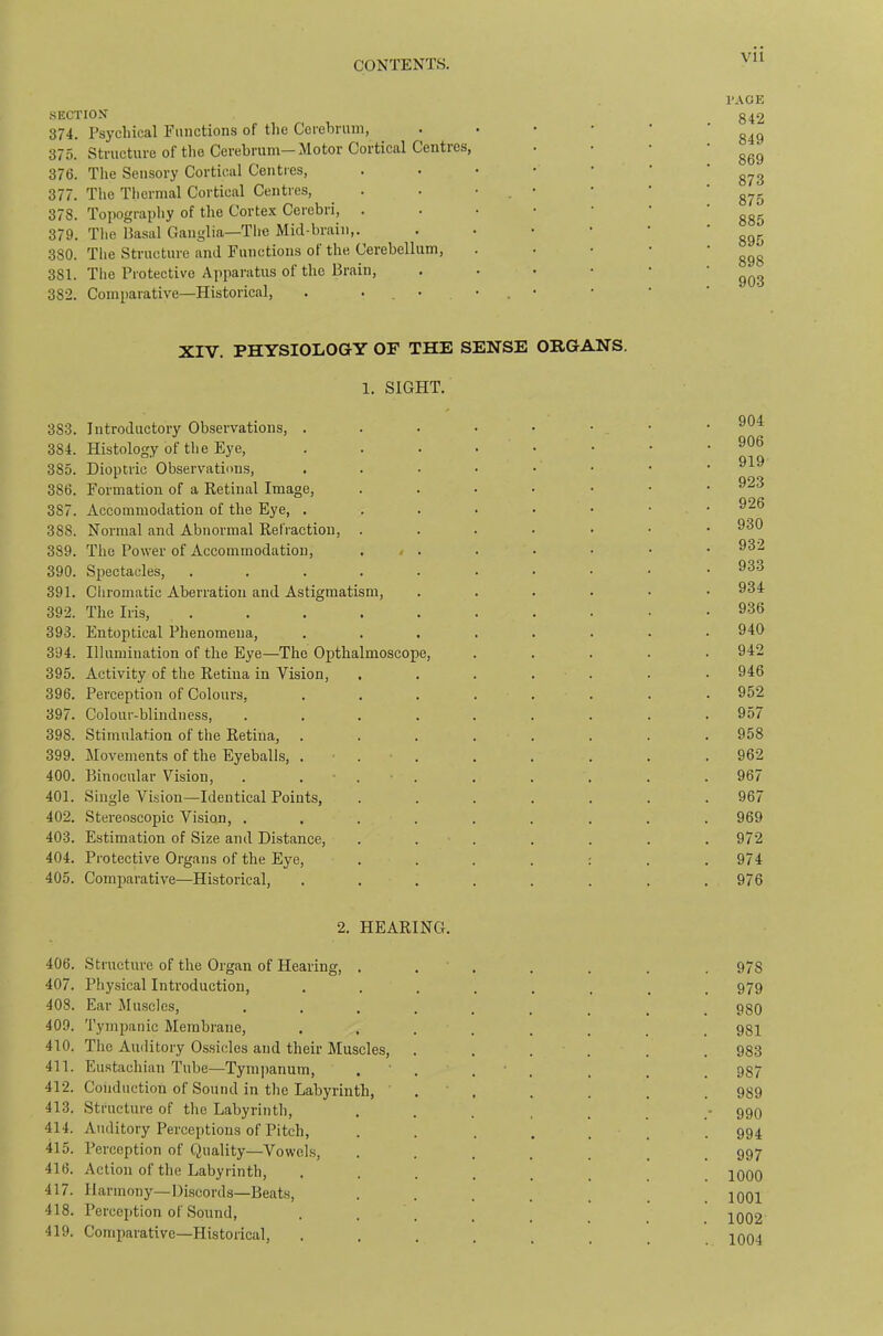 I’AGE SECTION g42 374. Psychical Functions of the Cerehnun, 375. Structure of the Cerebrum—Motor Cortical Centres, . • • 376. The Sensory Cortical Centres, 377. The Thermal Cortical Centres, . . • • • ' 378. Topography of the Corte.x Cerebri, ...••• 379. The Basal Ganglia—Tlic Micl-brain,. ’ ‘ ’ 895 380. The Structure and Functions of the Cerebellum, . . • • ' g98 381. The Protective Apparatus of the Brain, ' ' ' ' ’ 903 382. Comparative—Historical, . . • • . • XIV. PHYSIOLOGY OF THE SENSE ORGANS. 1. SIGHT. 383. Introductory Observations, ....•••■ 384. Histology of the Eye, ....•••• Q1Q 385. Dioptric Observations, ,...•••• 386. Formation of a Retinal Image, .....•• 387. Accommodation of the Eye, . . . • • • • • 388. Normal and Abnormal Refraction, ...•••• 389. The Power of Accommodation, , < . . • • • • 390. Spectacles, 391. Chromatic Aberration and Astigmatism, ....•• 934 392. The Iris, 936 393. Entoptical Phenomena, ........ 940 394. Illumination of the Eye—The Opthalmoscope, ..... 942 395. Activity of the Retina in Vision, ....... 946 396. Perception of Colours, ........ 952 397. Colour-blindness, ......... 957 398. Stimulation of the Retina, ........ 958 399. Movements of the Eyeballs, ... . . . . . 962 400. Binocular Vision, . ... . . . . . 967 401. Single Vision—Identical Points, ....... 967 402. Stereoscopic Vision, ......... 969 403. Estimation of Size and Distance, . . . . . . . 972 404. Protective Organs of the Eye, . . . . : . .974 405. Comparative—Historical, . . . . . . . .976 2. HEARING. 406. Structure of the Organ of Hearing, . . . . . . , 978 407. Physical Introduction, ........ 979 408. Ear Jluscles, 980 409. Tymiianic Membrane, ........ 981 410. The Auditory Ossicles and their Muscles, ...... 983 411. Eustachian Tube—Tympanum, . . . . . . . 987 412. Conduction of Sound in the Labyrinth, . . . . . . 989 413. Structure of the Labyrinth, ........ 990 414. Auditory Perceptions of Pitch, . . ..... 994 415. Perception of Quality—Vowels, ....... 997 416. Action of the Labyrinth, ........ 1000 417. Harmony—DLscords—Beats, ••..... 1001 418. Perception of Sound, . . . . _ jqq.2 419. Comparative—Historical, ........ 1004