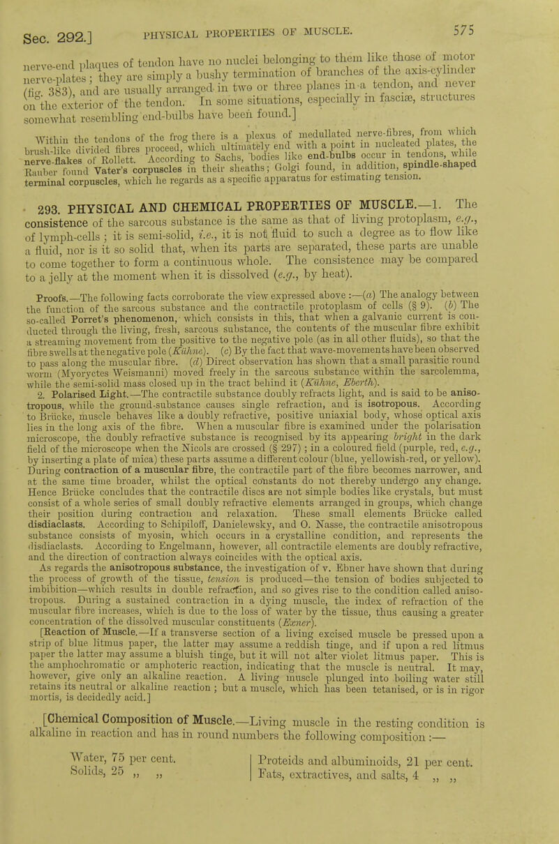 Sec. 292.] PHYSICAL PROPERTIES OF MUSCLE. nerve-end placiues of tendon have no nuclei belonging to them like thase of motor nerve-idates : they are simply a bushy termination of branches of the axis-cylindei /'ficT and are usually arranged in two or three planes in a tendon, and never L°the Exterior'of the tendon. In some situations, especially in fascial, structures somewhat resembling end-bulbs have beeii found.] Within the tendons of the frog there is a plexus of inedullated nerve-fibres, from which livnsh-like divided fibres proceed, which ultimately end with a point in nucleated plates, the nerve-flakes of Rollett. According to Sachs, bodies like end-bulbs occur in tendons, while Riiuber found Vater’s corpuscles in their sheaths; Golgi found, in addition, spmdle-shap terminal corpuscles, which he regards as a specific apparatus for estimating tension. 293. PHYSICAL AND CHEMICAL PROPERTIES OF MUSCLE.—1. The consistence of the sarcous substance is the sa.me as that of living protoplasm, e.,y., of lymph-cells ] it is semi-solid, t.e., it is not fluid to such a degree as to flow like a fluid, nor is it so solid that, ivlien its parts are separated, these parts ai’e unable to come together to form a continuous whole. The consistence may be compared to a jelly at the moment when it is dissolved (e.y., by heat). Proofs. The following facts corroborate the view expressed above :—(a) The analogy between the function of the sarcous substance and the contractile protoplasm of cells (§ 9). (d) The so-called Porret’s phenomenon, • which consists in this, that when a galvanic current is con- ducted through the living, fresh, sarcous substance, the contents of the muscular fibre exhibit a streaming movement from the positive to the negative pole (as in all other fluids), so that the fibre swells°at thenegative pole {Kulme). (c) By the fact that wave-movements have been observed to pass along the muscular fibre, {d) Direct observation has .shown that a small parasitic round worm (jMyoryctes Weismanni) moved freely in the sarcous substance within the sarcolemma, while the semi-solid mass closed up in the tract behind it {KiiJine, Eherth). 2. Polaiased Light.—The contractile substance doubly refracts light, and is said to be aniso- tropous, while the ground-substance causes single refraction, and is isotropous. According to Briicke, muscle behaves like a doubly refractive, positive uniaxial body, whose optical axis lies in the long axis of the fibre. When a muscular fibre is examined under the polarisation inicroscope, the doubly refractive substance is recognised by its appearing bright in the dark field of the microscope when the Nicols are crossed (§ 297); in a coloured field (purple, red, e.g., by inserting a plate of mica) these parts assume a different colour (blue, yellowish-red, or yellow). During contraction of a muscular fibre, the contractile part of the fibre becomes narrower, and at the same time broader, whilst the optical constants do not thereby undei’go any change. Hence Briicke concludes that the contractile discs are not simple bodies like crystals, but must consist of a whole series of small doubly refractive elements arranged in groups, which change their position during contraction and relaxation. These small elements Briicke called disdiaclasts. According to Schipiloff, Danielewsky, and 0. Nasse, the contractile anisotropous substance consists of myosin, which occurs in a crystalline condition, and represents the ilisdiaclasts. According to Engelmann, however, all contractile elements are doubly refractive, and the direction of contraction always coincides with the optical axis. As regards the anisotropous substance, the investigation of v. Ebner have shown that during the proeess of growth of the tissue, tension is produced—the tension of bodies subjected to imbibition—which results in double refraerfion, and so gives rise to the condition called auiso- tropous. During a sustained contraction in a dying muscle, the index of refraction of the muscular fibre increases, which is due to the loss of water by the tissue, thus causing a greater concentration of the dissolved muscular constituents [Exner). [Reaction of Muscle.—If a transverse section of a living excised muscle be pressed upon a strip of blue litmus paper, the latter may assume a reddish tinge, and if upon a red litmus paper the latter may assume a bluish tinge, but it will not alter violet litmus paper. This is the amphochromatic or amphoteric reaction, indicating that the muscle is neutral. It may, however, give only an alkaline reaction. A living muscle plunged into boiling water still retains its neutral or alkaline reaction ; but a muscle, which has been tetanised, or is in rigor mortis, is decidedly acid.] [Cheinical Coniposition of Muscle.—Living muscle in the resting condition is alkaline in reaction and has in round numbers the followdng composition ;— 'Water, 75 per cent. Solids, 25 ,, 5) Proteids and albuminoids, 21 per cent. Fats, extractives, and salts, 4 „ ,,