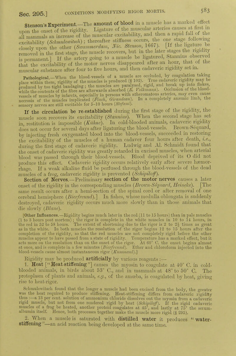 CONDITIONS MODIFYING lUGOR MORTIS, Stenson’sExpeiiment.—The amount of blood in a muscle has a marked effect upon the onset of the rigidity. Ligature of the muscular aperies ^ nil mammals an increase of the muscular excitability, and then a rapid fall ot the oxcitabilitv (ScJwmlewitsch); thereafter stillness occurs, the one stage following closely upon the other {Swammerdam, Nic. Stenson, 1607). [If the ligature be remoTCd in the first stage, the muscle recovers, but 111 the later stages the rigil ty is permanent.] If the artery going to a muscle be igaturcd, Stannius ol^^erved that the excitability of the motor nerves disappeared after an hour, that of the muscular substance after four to live hours, and then cadaveric rigidity set 111. Pathological. Wlien the blood-vessels of a muscle are occluded, by coagulatiou taking place within them, rigidity of the muscles is produced (§ 102). True cadaveric i igidity may be produced by too tight bandaging; the muscles are paralysed, rigid, and break up into Hakes, while the contents of the fibre are afterwards absorbed {It. Volkmann). Occlusion ol the blood- vessels of muscles by infarcts, especially in persons with atheromatous arteries, may even cause necrosis of the muscles implicated {Finch, Girancleau). In a completely aiifemic limb, the sensory nerves are still excitable tor 5-10 hours {Stefani). If the cil-culation be re-established during the first stage of the rigidity, the muscle soon recovers its excitability {Staimius). AVhen the second stagm has set in, restitution is impossible {Kuhne'). In cold-blooded animals, cadaveric rigidity does not occur for several days after ligaturing the blood-vessels. Ilrown-Sequard, by injecting fresh oxygenated blood into the blood-vessels, succeeded in restoring the excitability of the muscles of a human cadaver four hours after death, i.e., during the first stage of cadaveric rigidity. Ludwig and Al. Schmidt found that the onset of cadaveric rigidity Avas greatly retarded in excised muscles, Avhen arterial blood Avas passed through their blood-A^essels. Blood deprived of its O did not produce this effect. Cadaveric rigidity occurs relatively early after severe haemor- rhage. If a Aveak alkaline fiuid be perfused through the blood-A^essels of the dead muscles of a frog, cadaveric rigidity is prevented (Schipilof). Section of Nerves.—Preliminary section of the motor nerves causes a later onset of the rigidity in the corresponding muscles (Brown-Sequard, HeineJee). [The same result occurs after a hemi-sectioii of the spinal cord or after removal of one cerebral hemisphere (Bierfreund).] In fishes, Avliose medulla oblongata is suddenly destroyed, cadaveric rigidity occurs much more slowly than in those animals that die sloAAdy {Blane). [Other Infliiences.—Rigidity begins much later in the red (II to 15 hours) than in pale muscles (1 to 3 hours post mortem); the rigor is complete in the Avhite muscles in 10 to 14 hours, in the red in 52 to 58 hours. The extent of shortening due to the rigor is 2 to 2^ times as great as in the white. In both muscles the resolution of the rigor begins 12 to 15 hours after the completion of the rigidity, so that the red muscles are not completely rigid before the other muscles appear to liave passed from a state of rigidity. Temperatm’e has a marked effect, but it acts more on the resolution than on the onset of the rigor. At 60° C. the onset begins almost at once, and is complete in a few minutes {Bierfreund). Ether and chloroform injected into the blood-vessels cause almost instantaneous rigor {Kussmaul).^ Kigidity may be produced artificially by Aurrious reagents :— 1. Heat [“Heat-stiffening”] carises the myosin to coagulate at 40° C. in cold- blooded animals, in birds about 5-3° C., and in mammals at 48° to 50° C. The protoplasm of plants and animals, e.g., of the amoeba, is coagulated by heat, giAung rise to heat-rigor. Schmulewitsch found that the longer a muscle had been excised from the body, the greater was the heat reeprired to ])roduce stifieniiig. Heat-stiffening differs from cadaveric rigidity thus :—a 13 per cent, solution ot ammonium chloride dissolves out the myosiu from a cadaveric rigid muscle, but not from one rendered rigid by heat {Schqnloff). If the rigid cadaveric muscles of a frog be heated, another proteid coagulates at 45°, aiid lastly at 75° the seium- albuniin itself. Hence, both proce.sses together make the muscle more rigid (§ 295). 2. When a muscle is saturated Avith distilled Avater it produces “ Avater- stiffening”—an acid reaction being developed at the same time.