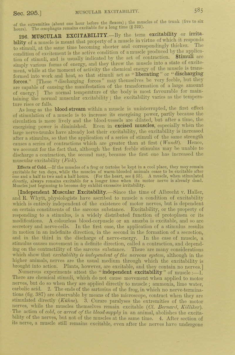 MUSCULAR EXCITABILITY. 5^5 of tlie e.vtremities (about one hour before tlie flexors) ; the niuscles of the trunk (five to six hours). Tile oesophagus renmins excitable for a long time (§ 325). 296. MUSCULAE EXCITABILITY.—By the term excitability or in’ita- bUity of a muscle is meant that property of a imiscle in virtue of Avlnch it responds to stimuli, at tlie same time becoming shorter and correspondingly thicker, ihe condition of excitement is the active condition of a muscle produced by the applica- tion of stimuli, and is usually indicated by the act of contraction. Stimuli a^re simply I’arious forms of energy, and they throw the muscle into a state of excite- ment, while at the moment of activity the chemical energy of the mirscle is trans- formed into work and heat, so that stimuli act as “Bberating” or “dischargmg forces.” [These “ discharging forces ” may themselves be very feeble, but they are capable of causing the manifestation of the transformation of a laige amount of energy.] The normal temperature of the body is most favourable foi main- taining the normal muscular excitability) the excitability varies as the tempera- ture rises or falls. ' _ i r. As long as the blood-stream within a muscle is uninterrupted, the first effect of stimulation of a muscle is to increase its energising poAver, partly because the circulation is more liA’^ely and the bloocl-A^essels are dilated, but after a time, the energising power is diminished. Even in excised muscles, especially when the large iierA’e-trunks have already lost their excitability, the excitability is increased after a stimulus, so that the application of a series of stimuli of the same strength causes a series of contractions Avhich are greater than at first ( Wundt). Hence, Ave account for the fact that, although ’the first feeble stimulus may be unable to discharge a contraction, the second maj, because the first one has increased the muscular excitability [Fich). Effects of Cold.—If the muscles of a frog or tortoise be kept in a cool place, tliej' may remain excitable for ten days, while the muscles of warm-blooded animals cease to be excitable after one and a half to two and a half hours. (For the heart, see § 55). A muscle, Avhen stimulated directly, ahvays remains excitable for a longer time Avhen its motor nei'A^e is already dead. Muscles just beginning to become diy exhibit excessive irritability. [Independent Muscular Excitability.—Since the time of Albrecht a'. Haller, and K. Whytt, physiologists have ascribed to muscle a condition of excitability Avhich is entirely independent of the existence of motor nerves, but is dependent on certain constituents of the sarcous substance. Excitability, or the property of responding to a stimulus, is a Avidely distributed function of protoplasm or its modifications. A colourless blood-corpuscle or an amoeba is excitable, and so are secretory and nerve-cells. In the first case, the application of a stimulus results in motion in an indefinite direction, in the second in the formation of a secretion, and in the third in the discharge of nerve-energy. In the case of muscle, a stimulus causes movement in a definite direction, called a contraction, and depend- ing on the contractility of the sarcous substance. There are many considerations AAdiich shoAv that excitability is incle;pendent of the nervous system, although in the higher animals, nerves are the usual medium through Avhich the excitability is brought into action. Plants, liOAveA'er, are excitable, and they contain no nerA^es.] jSTimerous experiments attest the “independent excitability” of muscle;—1. There are chemical stimuli, Avhich do not cause movement Avhen applied to motor nerves, but do so Avhen they are applied directly to muscle; ammonia, lime AArater, carbolic acid. 2. The ends of the sartorius of the frog, in Avhich no nei’A^e-termina- tions (tig. 387) are observable by means of the microscope, contract Avhen they are stimulated directly (Kiiline). 3. Curare paralyses the extremities of the motor nerves, while the muscles themselves remain excitable (Cl. Bernard, Kijllilier). The action of cold, or arrest of the blood-supyly in an animal, abolishes the excita- bility of the nerves, but not of the muscles at the same time. 4. After section of its nerve, a muscle still remains excitable, cA'cn after the nerves have undergone