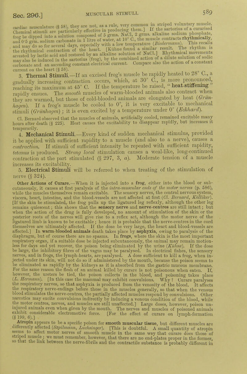 T 1 /R tlipv nrp not iis ft viil6, vci’V coiiiinoii ill sti'ipGcl voliiiitftiy ihuscIg. cai'diac imisculatiire (§ 58), tliej aie not, ns 11 uuc, v«.i.y iortoviiiR nf.a onrarised rheinical stiiiuili aro narticiilaily eircctive in prodiiciiig tliuni.] It tlie sal tonus ol a ciiiaiiseu ‘and niaydo'so for several days, especially ^divtlini s the rhythniical contraction of the heart. [Kulu.c found a sundae vthmS mov^^ arrested bv lactic acid and restored by an alkaline solution ot NaCl.J Rhytlimical inovenicnp nliy ali be iSuced in the sartorius (frog), by the combined action of a dilute solution of sodic carbonate and an ascending constant electrical current. Compare also the action of a constant current on the heart (§ 58). .000^’ 3. Thermal Stimuli.—If an excised frog’s muscle be rapidly heated to Lb 6., a gradually increasing contraction occurs, -wliicli, at 30° C., is more pronounced, reaching its maximum at 45° C. If the temperature he raised, “ heat-Stiffening rapidly ensues. The s7>ioof/i muscles of ivarm-hlooded animals also contract when they are warmed, hut those of cold-blooded animals are elongated by heat hagen). If a frog’s muscle he cooled to 0°, it is very excitable to mechanical stimuli {Griinhagen); it is even excited by a temperature under 0° (UeJehard). Cl. Bernard observed that the muscles of animals, artificially cooled, remained excitable many hours after death (§ 225). Heat causes the excitability to disappear rapidly, but increases it temporarily. 4. Mechanical Stimuli.—Every kind of sudden mechanical stimulus, provided it he applied Avith sufficient rapidity to a muscle (and also to a nerve), causes a contraction. If stimuli of sufficient intensity he repeated Avith sufficient rapidity, tetanus is produced. Strong local stimulation causes a weal-like, long-continued contraction at the part stimulated (§ 297, 3, a). Moderate tension of a muscle increases its excitability. 5. Electrical Stimuli Avill be referred to Avhen treating of the stimulation of neiTe (§ 324). Other Actions of Curare.—^When it is injected into a frog, either into the blood or sub- cutaneously, it causes at first paralysis of the intra-muscidar ends of the motor nerves (p. 586), Avhile the muscles themselves remain excitable. The sensory nerves, the central nervous system, viscera, heart, intestine, and the blood-vessels are not affected at first (Cl. Bernard, Kolliker). [If the skin be stimulated, the frog pulls up the ligatured leg reflexly, although the other leg remains quiescent; this shows that the sensory nerve and nerve-centres are still intact; but when the action of the drug is fully develojied, no amount of stimulation of the skin or the posterior roots of the nerves will give rise to a reflex act, although the motor nerve of the ligatured limb is known to be excitable ; hence it is probable that the nerve-centres in the cord themselves are ultimately affected. IE the dose be very large, the heart and blood-vessels are affected.] In warm-blooded animals death takes place by asphyxia, owing to paralysis of the diaphragm, but of course there are no spasms. In frogs, where the skin is the most important respiratory organ, if a suitable dose be injeeted subcutaneously, the animal may remain motion- less for days and yet recover, the poison being eliminated by the urine (Kuhne). If the dose be large, the inhibitory fibres of the vagus may be paralysed. In electrical fishes, the sensory nerves, and in frogs, the lymph-hearts, are paralysed. A dose sufficient to kill a frog, when in- jected under its skin, Avill not do so if administered by the mouth, because the poison seems to be eliminated as rapidly by the kidneys as it is absorbed from the gastric mucous membrane. For the same reason the flesh of an animal killed by ciu'are is not poisonous Avhen eaten. If, hoAvever, the ureters be tied, the poison collects in the blood, and poisoning takes place (L. Kerrmnii). [In this case the mammal may exhibit convulsions. Why ? Curare paralyses the respiratory nerves, so that asphyxia is produced from the venosity of the blood. It affects the respiratory nerve-endings before those in the muscles generally, so that when the venous blood stimulates the nerve-centres, the partially affected muscles respond by convulsions. Other narcotics may excite convulsions indirectly by inducing a venous condition of the blood, Avhile the motor centres, nerves, and muscles are still unaffected.] Large doses, hoAvever, poison un- injured animals even Avhen given by the mouth. The nerves and muscles of poisoned animals exhibit considerable electromotive force. [For the effect of cui’are on lymph-formation (§ 199, 6).] ^ Atropin appears to be a specific poison for smooth muscular tissue, but different muscles are clifleiently affected (Szpilmann, Luchsinger). [I'his is doubtful. A small quantity of atropin seems to affect motor nerves of smooth muscle in the same way that curare does those of ■stimed muscle ; we must remember, however, that there are no end-plates proper in the former, so tfiat the link between the nerve-fibrils and the contractile substance is probably different in