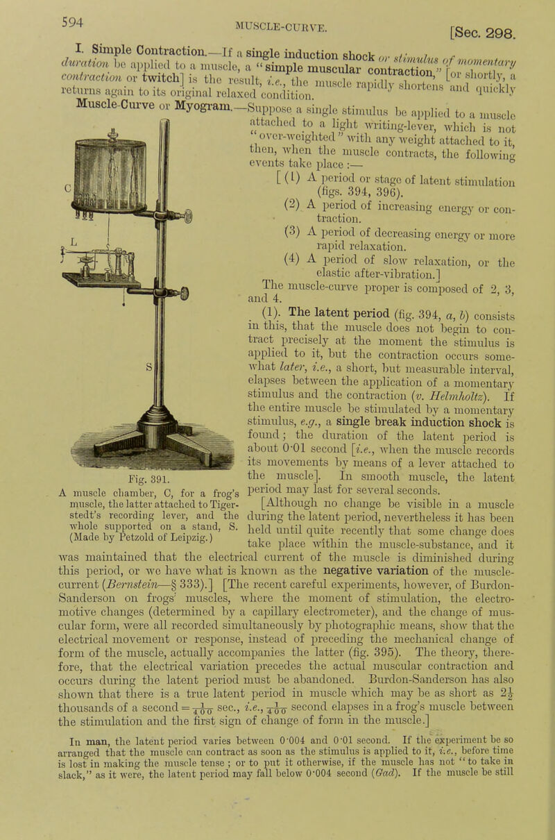 MUSCLE-CUKVE. [Sec. 298. I. Simple Coiiti’Ection.—If a sinerle Bimoir >• > ^ chimtion bo applied to a muscle, a “simple muscular contraction or twitch] is the result ie the ihubpIo vn,u i i . ’ '' returns again to its oiginal relaxed Muscle-Curve or Myogi-am._Suppose a single stimulus be applied to a muscle attached to a light writing-lever, which is not o\'er-wcighted ” -with any Aveight attached to it, tlien, when the muscle contracts, the following events take place :— ® [ (I) A ]ieriod or stage of latent stimulation (figs. 394, 396). (2) ‘ • - - ' energy or more A period of increasing energy or con- traction. (3) A period of decreasin, rapid relaxation. (4) A period of slow relaxation, or the elastic after-vibration.] The muscle-curve proper is composed of 2, 3 and 4. ’ (1). The latent period (fig, 394, a, h) consists in this, that the muscle does not begin to con- tract jirecisely at the moment the stimulus is applied to it, but the contraction occurs some- what later, i.e., a short, but measurable interval, elapses between the application of a momentary stimulus and the contraction {v. Helmholtz). If the entire muscle be stimulated by a momentary stimulus, e.g., a single break induction shock is found; the duration of the latent period is about O'Ol second \i.e., Avhen the muscle records its movements by means of a lever attached to the muscle]. In smooth muscle, the latent period may last for several seconds. [Although no change be visible in a muscle during the latent period, nevertheless it has been held until quite recently that some change does take place within the muscle-substance, and it was maintained that the electrical current of the muscle is diminished dm-ing this period, or wo have what is knoAvn as the negative variation of the muscle- current [Bernstein—§ 333).] [The recent careful experiments, hoAvever, of Burdon- Sanderson on frogs' muscles, Avhere the moment of stimulation, the electro- motive changes (determined by a capillary electrometer), and the change of mus- cular form, were all recorded simultaneously by photograpliic means, show that the electrical movement or response, instead of precedmg the mechanical change of form of the muscle, actually accompanies the latter (fig. 395). The theory, there- fore, that the electrical variation precedes the actual muscular contraction and occurs during the latent period must be abandoned. Burdon-Sanderson has also shown that there is a true latent period in muscle Avhich may be as short as 2^ thousands of a second = sec., i.e., second elaipses in a frog’s muscle betAveen the stimulation and the first sign of change of form in the muscle.] frog’s Fig. 391. A muscle cliamber, C, for a muscle, the latter attached to Tiger- stedt’s recording lever, and the AAdmle supported on a stand, S. (Made by Petzold of Leipzig.) In man, the latent period varies between 0’004 and O'Ol second. If the'experiment be so arranged that the muscle can contract as soon as the stimulus is applied to it, i.e., before time is lost in making the muscle tense ; or to put it otherwise, if the muscle has not “to take in slack,” as it Avere, the latent period may fall below 0'004 second {Gad), If the muscle be still