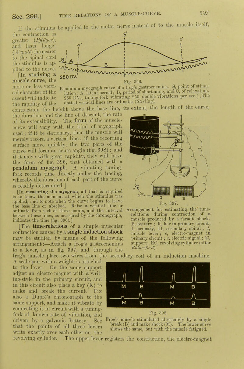 TIME RELATIONS OF A MUSCLE-CUR^ E. If tlie stimulus 1)C applied to the motor nerve instead of to the muscle itself, the contraction is greater (Pjlwjer), anil lasts longer (lIwuZ/) the nearer to the spinal cord the stiuudus is ap- ])licd to the nerve. [In studying a muscle-curve, the 393, more or less verti- myo<n'ai)li curve of a frog’s gnstrocneinius. S, point of stimii- cal character of the lation ; A, latent period; B, period of sliortening, and C, of relaxation, ascent will indicate 250 DV., tuning-fork vibrating 250 double vibrations per sec.] ^U\e the rajiidity of the dotted vertical lines are ordinates {Slirling). contraction, the height above the base line, its extent, the length of the curve, the duration, and the line of descent, the rate of its extensibility. The fonn of the muscle- curve will A^ary ivith the kind of myograidi used; if it be stationary, then the muscle Avill merely record a A’^ertical line ; if the recording surface moA^e quickly, the two. parts of the curve Avill form an acute angle (fig. 398); and if it moA'e Avith gi’eat rapidity, they Avill haA'e the form of fig. 396, that obtained Avith a pendulum myograph. A vibrating tuning- fork records time directly under the tracing, Avhereby the duration of each part of the curve is readily determined.] [In measuring the myogram, all that is required is to know the moment at which the .stimulus was applied, and to note when the curve begins to leave the base line or abscissa. Raise a vertical line or ordinate from each of these points, and the interval between these lines, as measured by the chronograph, indicates the time (fig. 396).] [The time-relations of a simple muscular contraction caused by a single induction shock may be studied by means of the folloAving arrangement:—Attach a frog’s gastrocnemius Arrangement for 397. estimating theAime- to a lever, as in fig- 397, and through the relations during contraction of a muscle produced by a faradic shock. B, battery ; K, key in primary circuit; I, primary, II, secondary spiral ; I, muscle lever; c, electro-magnet in primary circuit; i, electric signal; St, support; BC, revolving cylinder (after Eutherford). frog’s muscle place tAvo Avires from the secondary coil of an induction machine. A scale-pan Avith a Aveight is attached to the IcAmr. On the same support adjust an electro-magnet Avith a Avrit- ing-style in the primary circuit, and in this circuit also place a key (K) to make and break the current. Fix also a Dupre’s, chronograph to the same support, and make it Aubrate by connecting it in circuit Avith a tuning- fork of known rate of vibration, and driven by a galvanic battery. See that the points of all three levers Avrite exactly over each other on the revolving cylinder. The upper lever registers the contraction, the electro-magnet Fig. 398. Frog’s muscle stimulated alternately by a single break (B) and make shock (M). The lower curve shows the same, but with the muscle fatigued.