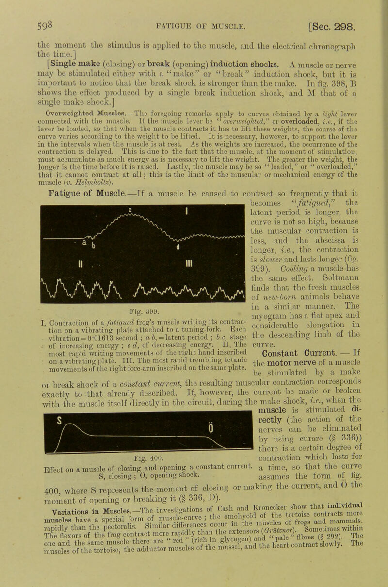 the moment the stimulus is applied to the muscle, and the electrical chronograph the time.] [Single make (closing) or break (opening) induction shocks. A muscle or nerve may be stimulated either with a “ make ” or “ l)reak ” induction shock, but it is important to notice that the break shock is stronger than the make. In fig. 398, E shows the eliect produced by a single break induction shock, and M that of a single make shock.] Overweighted Muscles.—Tlie foregoing remarks apply to curves obtained by a ligM lever connected with the muscle. IF the muscle lever be overweighted, or overloaded, i.e., if tbe lever bo loaded, so that when tlie muscle contracts it has to lift these weights, the course of the curve varies according to the weight to be lifted. It is necessary, however, to support the lever in the intervals when the muscle is at rest. As the weights are increased, the occurrence of the contraction is delayed. This is due to the fact that the muscle, at the moment of stimulation, must accumulate as much energy as is necessary to lift the weight. The greater the weight, the longer is the time before it is raised. Lastly, the muscle may be so “ loaded,” or “ overloaded,” that it cannot contract at all; this is the limit of the muscular or mechanical energy of the muscle {v. Helmholtz). A'''vv^yv^vA Fig. 399. Fatigue of Muscle.—If a mu.scle be caused to contract so frequently that it becomes fatigued, the latent period is longer, the curve is not so high, because the muscular contraction is less, and the abscissa is longer, i.e., the contraction is slower and lasts longer (fig. 399). Cooling a muscle has the same effect. Soltmann finds that the fresh muscles of new-horn animals behave in a similar manner. The myogram has a flat apex and Contraction of frog’s muscle w considerable elongation in tion on a vibrating plate attached to a tuning-fork. Each . , vibration = 0'016I3 second ; a &,= latent period ; & c, stage the descending limb of the . of increasing energy ; c d, of decreasing energy. II, The curve. most rapid writing movements of the right hand inscribed Constant CuiTent. — If on a vibrating plate. III. The most rapid trembling tetanic niotor nerve of a muscle movements of the right fore-arm inscribed on the same plate. gtp^^^qated by a make or break shock of a constant current, the resulting muscular contraction corresponds exactly to that already described. If, however, the current be made or broken with the muscle itself directly in the circuit, during the make shock, i.e., when the muscle is stimulated di- rectly (the action of the nerves can be eliminated by using curare (§ 336)) there is a certain degree of contraction which lasts for Effect on a muscle of closing and opening a constant current. S, closing ; 0, opening shock. time, so that the curve fig- assumes the form of 400, where S represents the moment of closing or making the current, and () the moment of opening or breaking it (§ 336, D). . rapidly than the pectoralis. Similar differences occ 11 I Sometimes within The flexors of tbe frog contract more rapidly than the extensois [ f fim.po rs 2921 The