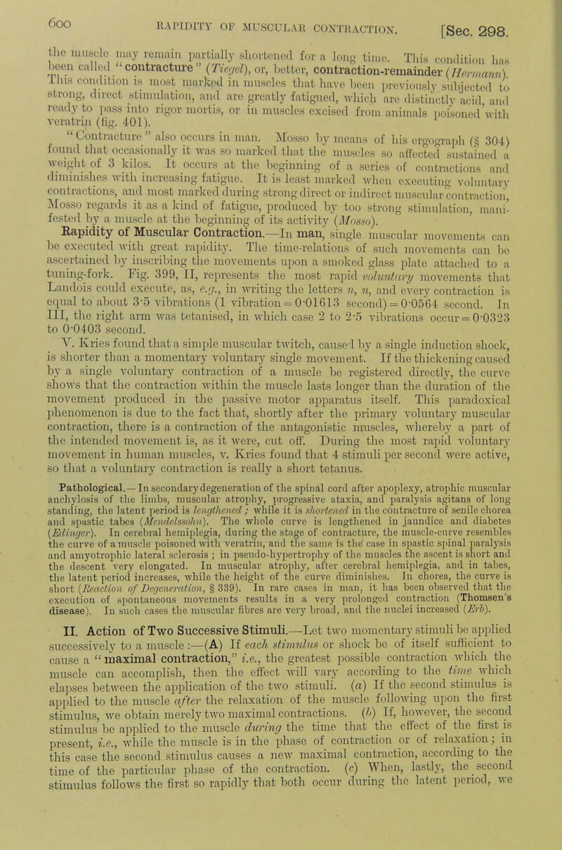 RAPIDITY OF MUSCUJ.au COXTUACTIOX. [Sec. 298. tho niusdo limy remain partially sliortmied for a loiij/ time. This condition ha.s been called contracture {Tie<iel),o\\ better, contraction-remainder ( Tins condition is most marked in nniscles that have been previously subjected to strong, direct stimulation, and arc greatly fatigued, ivhich are distinctly acid and ready to ])ass into rigor mortis, or in muscles excised from animals poisoned\vitli veratrin (Jig. 401). “Contracture” also occurs in man. l\los.so by means of his ergogu-aph (ij 304) foiiiid that occasionally it was so marked that the muscles so affected sustained a weight of 3 kilos. It occurs at the beginning of a .series of contractions and diminishes Avith increasing fatigue. It is least marked when executing voluntary contractions, and most marked during strong direct or indirect muscular contraction, Mosso regards it as a kind of fatigue, produced by too strong .stimulation, mani- fested by a muscle at the beginning of its activity {Mnsso). ®^pidily of Miuscnl&i ContiRction. In niftn, single mu.scular moveniont.s can be executed with great rapidity. The time-relations of such movements can be ascertained by inscribing the movements upon a smoked glass plate attached to a tuning-fork. Fig. 399, II, represents the most rajiid vohintary moAmments that Landois could execute, as, e.r/., in Avriting the letters n, n, and every contraction is ecjual to about 3‘5 vibrations (1 vibration = 0-01613 second) = 0-0564 .second. In III, the right arm Avas tetanised, in Avhich case 2 to 2-5 vibrations occur = 0-0323 to 0-0403 second. V. Kries found that a simple muscular tAvitch, cause-I by a single induction shock, is shorter than a momentary voluntary single movement. If the thickening caused by a single A'oluntary contraction of a muscle be registered directly, the curA'e shoAvs that the contraction Avithin the muscle lasts longer than the duration of the moAmment produced in the passiAm motor apparatus itself. This paradoxical phenomenon is due to the fact that, shortly after the primary Amluntary muscular contraction, there is a contraction of the antagonistic muscles, Avhereby a part of the intended movement is, as it Avere, cut off. During the most rapid Amluntary moAmment in human muscles, A^ Kries found that 4 stimuli per second Avere active, so that a Amluntary contraction is really a short tetanus. Pathological.— In secondary degeneration of the spinal cord after apoplexy, atrophic muscular anchylosis of the limbs, muscular atrophy, progressive ataxia, and paralysis agitans of long standing, tlie latent period is lengthened ; Avhile it is shortened in the contracture of senile chorea and spastic tabes {Mendelssohn). The Avholo curve is lengthened in jaundice and diabetes {Edinger). In cerebral hemiplegia, during the stage of contracture, the muscle-curve resembles the curve of a muscle poisoned Avith veratrin, and tlie same is the' case in spastic spinal paralysis and amyotrophic lateral sclerosis ; in pseirdo-hypertrophy of the muscles the ascent is short and the descent very elongated. In muscular atrophy, after cerebral hemiplegia, and in tabes, the latent period increases, Avhile the height of the curve diminishes. In chorea, the cirrve is .short of Degeneration, § 339). In rare ea.ses in man, it has been observed that the execution of spontaneous movements results in a very prolonged contraction (Thomsen’s disease). In such cases the nntscular fibres are verj'^ broad, and the mtclei increased {Erh). II. Action of Tavo Successive Stimuli.—Let tAA'o momentary stimuli be applied successively to a muscle;—(A) If each stiimdus or sbock be of itself .sufficient to cause a “ maximal contraction,” i.e., the greatest possible contraction AAdiicli the muscle can accomplish, then the effect Avill vary according to the time AAdiich elapses betAveen the application of tho tAA’o stimuli, (a) If the second stimulus is applied to the muscle after the relaxation of the muscle folloAving upon the first stimulus, Ave obtain merely tAA’o maximal contractions, {h) If, hoAvcver, the second stimulus be applied to the muscle the time that the effect of the fir.st is present, i.e., Avhile the muscle is in the phase of contraction or of relaxation; in this case the second stimulus causes a neAv maximal contraction, according to the time of the particular phase of the contraction, (c) When, lastly, the second stimulus folloAvs the first so rapidly that both occur during the latent period, Ave