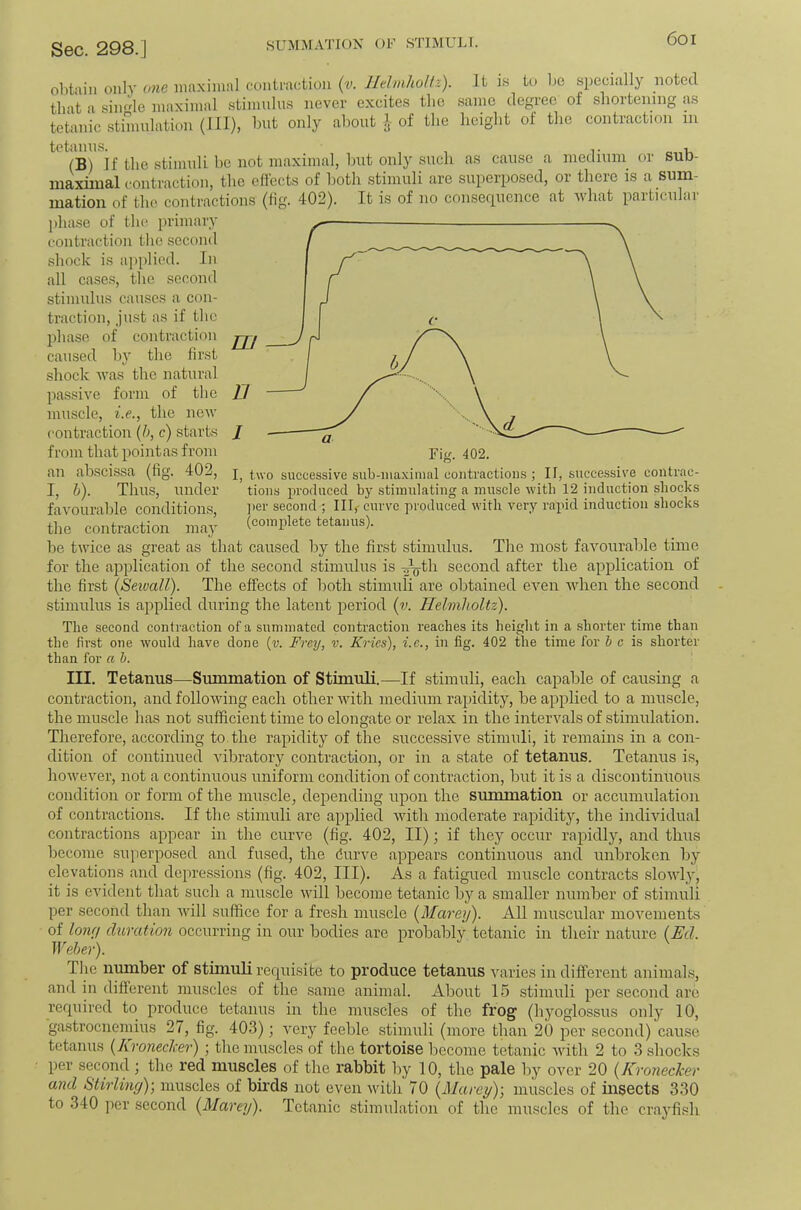 SUM.^fATION OF STIMULI. 6oi obtain only one maximal contraction {v. Ihhnholfz). It is to be specially noted that a sim'de maximal stimulus never excites the same degree of shortening as tetanic stimulation (III), but only about of the height of the contraction in (B) if the stimuli be not maximal, but only such as cause a niediuin or sub- luaxiiual contraction, the effects of both stimuli are superposed, or there is a sum- mation of the contractions (tig. 402). It is of no consef[uence at ivliat paiticiilai ])hase of the primary contraction the second shock is applied. In all cases, the second stimulus causes a con- traction, ju.st as if the phase of contraction caused by the first shock ivas the natural passive form of the muscle, i.e., the neiv contraction {h, c) starts from that pointas from an abscissa (fig. 402, I, b). Thu.s, under favourable conditions, the contraction may be twice as great as that caused by the first stimulus. The most favourable time for the application of the second stimulus is ^V^h second after the application of the first (Setvall). The effects of both stimuh are obtained even when the second stimulus is applied during the latent period (v. Helmholtz). B Fig. 402. I, two successive sub-iiiaximal contractions ; II, siicce.ssive contrac- tions produced by stimulating a muscle with 12 induction shocks ]ier second ; Illf curve produced with very rapid induction shocks (complete tetanus). The second contraction of a summated contraction reaches its height in a .shorter time than the first one would have done {v. Frey, v. Krics), i.e., in fig. 402 the time for & c is shorter than for a h. III. Tetanus—Summation of Stimuli.—If stimuh, each capable of causing a contraction, and following each other Avith medium rapidity, be applied to a muscle, the muscle has not sufficient time to elongate or relax in the intervals of stimulation. Therefore, according to the rapidity of the successive stimuli, it remains in a con- dition of continued vibratory contraction, or in a state of tetanus. Tetanus is, however, not a continuous uniform condition of contraction, but it is a discontinuous condition or form of the muscle, depending upon the summation or accumulation of contractions. If the stimuh are applied Avith moderate rapidity, the individual contractions appear in the curve (fig. 402, II); if they occur rapidly, and thus become superposed and fused, the durve appears continuous and unbroken by elevations and depressions (fig. 402, III). As a fatigued muscle contracts sloAAd}', it is evident that such a muscle Avill become tetanic by a smaller number of stimuh per second than AAdll suffice for a fresh muscle (^Marey). All muscular moA'^ements of lony duration occurring in our bodies are probably tetanic in their nature (^Ed. Weber). Tlie number of stimuli requisite to produce tetanus varies in different animals, and in different muscles of the same animal. About 15 stimuh per second are required to produce tetanus in the muscles of the frog (hyoglossus only 10, gastrocnemius 27, fig. 403); A^ery feeble stimuh (more than 20 per second) cause tetanus {Aroneclcer); the muscles of the tortoise become tetanic Avith 2 to 3 shocks per second ; the red muscles of the rabbit l)y 10, the pale by over 20 {KroneeJeer and Stirling)-, muscles of birds not even Avith 70 {Marey)-, muscles of insects 330 to 340 per second {Alarey). Tetanic stimulation of the muscles of the crayfish