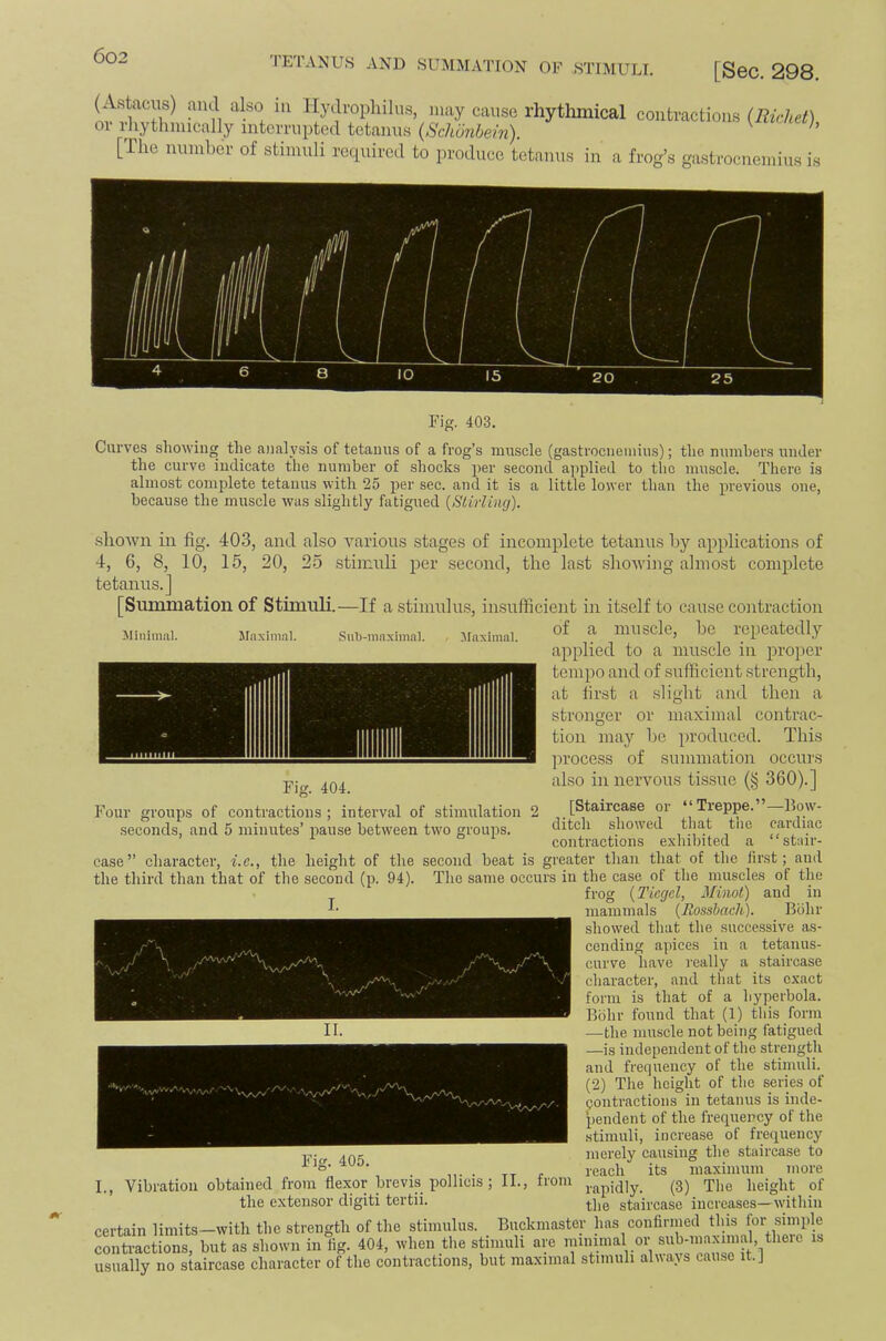 TETANUS AND SUMMATION OF STIMULI. [SOC. 298, (Astaciis) and also in IlydrojDhiliis, may cause rhythmical or rliythmically intemipted tetanus {Schonhein). [The number of stimuli required to produce tetanus in a contractions (Eichet), frog’s ga.strocnemius is Fig. 403, Carves showing the analysis of tetauus of a frog’s muscle (gastrocnemius); the mimhers under the curve indicate the number of shocks per second applied to the muscle. There is almost complete tetanus with 25 per sec. and it is a little lower than the iwevious one, because the muscle was slightly fatigued {Slirling). Minimal. Maximal. Sub-maximal. Maximal. shown in fig. 403, and also various stages of incomplete tetanus by applications of 4, 6, 8, 10, 15, 20, 25 stimuli per second, the last showing almost complete tetanus.] [Simimation of Stimuli.—If a stimulus, insufficient in itself to cause contraction of a muscle, be repeatedly applied to a muscle in proper tempo and of sufficient strength, at first a slight and then a stronger or maximal contrac- tion may be produced. This process of summation occurs also in nervous tissue (§ 360).] [Staircase or “Treppe.”—Bow- ditch showed that tlie cardiac contractions exhibited a “stair- Fig. 404. Four groups of contractions ; interval of stimulation 2 .seconds, and 5 minutes’ pause between two groups. ’\y\ II. case” character, i.e., the height of the second heat is greater than that of the first; and the third than that of the second (p. 94). The same occurs in the case of the muscles of the frog {Tiegel, Minot) and in mammals {Rossbach). Bohr showed that the succe.ssive as- cending apices in a tetanus- curve have really a staircase character, and that its exact form is that of a hyperbola. Bohr found that (1) this form —the muscle not being fatigued —is independent of the strength and frequency of the stimuli. (2) The height of the series of eontractions in tetanus is inde- 'pendent of the frequency of the stimuli, increase of frequency merely causing the staircase to reach its maximum more rapidly. (3) The height of the staircase increases—within certain limits—with the strength of the stimulus. Buckmaster has confirmed this for smiple contractions, but as shown in fig. 404, when the stimuli are minimal or sub-niaximal there usually no staircase character of the contractions, but maximal stimuli aluajs cause it.J Fig. 405. I., Vibration obtained from flexor brevis pollicis ; II., from the extensor digiti tertii.