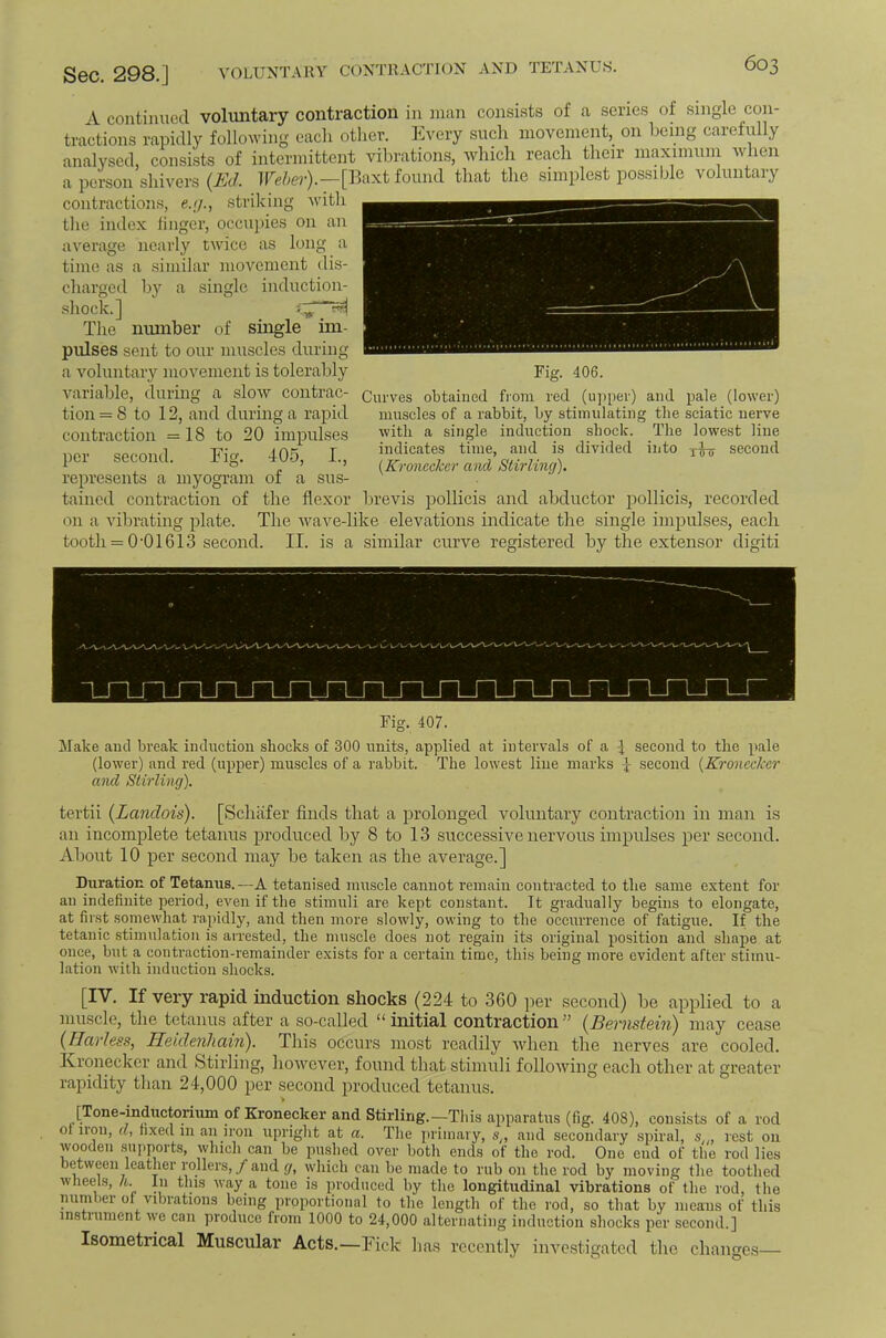 VOLUNTARY CONTRAC'JTON AND TETANUS. 4 continued voluntary contraction in man consists of a series of single con- tractions rapidly following each other. Every such movement, on being carefully analysed, consists of intermittent vibrations, which reach their maximuni when a person shivers ire/i<?r).—[Baxt found that the simplest possible voluntary contractions, ejj., striking with the index linger, occujiies on an average nearly twice as long a time as a similar movement dis- charged by a single induction- shock.] The munber of single im- pulses sent to our muscles during a voluntary movement is tolerably variable, during a slow contrac- tion = 8 to 12, and during a rapid contraction =18 to 20 impulses per second. Fig. 405, L, represents a myogram of a sus- tained contraction of the flexor lirevis pollicis and abductor pollicis, recorded on a vibrating plate. The wave-like elevations indicate the single impulses, each tooth = 0'01613 second. II. is a similar curve registered by the extensor digiti Fig. 406. Curves obtained from red (u])per) and pale (lower) muscles of a rabbit, by stimulating the sciatic nerve with a single induction shock. The lowest line indicates time, and is divided into second {Kroneeker and Stirling). Fig. 407. Make and bi'eak induction shocks of 300 units, applied at intervals of a 3 second to the })ale (lower) and red (upper) muscles of a rabbit. The lowest line marks I second {Kroneckcr and Stirling). tertii (Landois). [Schiifer finds that a prolonged voluntary contraction in man is an incomplete tetanus produced by 8 to 13 successive nervous impulses per second. About 10 per second may be taken as the average.] Duration of Tetanus.—A tetanised muscle cannot remain contracted to the same extent for an indefinite period, even if the stimuli are kept constant. It gradually begins to elongate, at first somewhat rapidly, and then more slowly, owing to the occiuTence of fatigue. If the tetanic stimulation is arrested, the muscle does not regain its original position and shape at once, but a contraction-remainder exists for a certain time, this being more evident after stimu- lation with induction shocks. [IV. If very rapid induction shocks (224 to 360 per second) be applied to a muscle, the tetanus after a so-called “initial contraction” {Bernstein) may cease (Harless, Heulenliain). This occurs most readily when the nerves are cooled. Kroneckcr and Stirling, however, found that stimuli following each other at greater rapidity than 24,000 per second produced tetanus. [Tone-inductorium of Kronecker and Stirling.—Tliis apparatus (fig. 408), consists of a rod 01 lion, d, fixed in an iron upright at a. The primary, s,, and secondary spiral, s,,, rest on wooden .supports, whicli can be pu-shed over both ends of the rod. One end of the rod lies b^ween leather rollers,/and g, which can be made to rub on the rod by moving the toothed wheels, n. In this way a tone is produced by the longitudinal vibrations of the rod, the number of vibrations being proportional to the length of the rod, so that by means of this instrument we can produce from 1000 to 24,000 alternating induction shocks per second.] Isometrical Muscular Acts.—Fick has recently inve.stigated the changes—