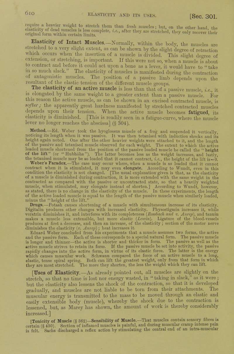 6io elasticity and its uses. [Sec. 301. require ii heavier weiglit to stretch them elasticity of dead inuscles is less complete, i.c. original form within certain limits. than fresh muscles; hnt, on the other hand, the after they, are stretched, tliey only recover their Elasticity of Intact Muscles.—Normally, within the liody, the mii.scles are stretched to a very slight extent, as can he shown by the slight degree of retraction which occurs when the insertion of a muscle is divided. This slight degree of extension, or stretching, is important. If this Avere not so, when a muscle is about to contract and before it could act upon a bone as a lever, it Avould have to “ take 111 so much slack.” The elasticity of muscles is manifested during the contraction of antagonistic muscles. The position of a passive limb depends u])ou the resultant of the elastic tension of the different muscle groups. The elasticity of an active muscle is less than that of a passive muscle, i.e., it IS elongated by the same Aveight to a greater extent than a passive muscle. For this reason the active muscle, as can be shoAvn in an excised contracted muscle, is softer; the apparently great hardness manifested by stretched contracted muscles depends upon their tension. When the active muscle becomes fatigued, its elasticity is diminished. [This is readily seen in a fatigue-curve, Avhere the muscle lever no longer reaches the abscissa] (§ 304). Method.—Ed. AVeber took the hyoglossus muscle of a frog and suspended it vertically, noticing its length Avhen it was passive. It Avas then tetanised Avith induction shocks and its lieight again noted. One after the other heavier weights were attached to it, and the length of the passive and tetanised muscle observed for each weight. The extent to whicli the active loaded nniscle .shortened from the position of the passive loaded muscle he called the “height of the lift” (or “Huhhbhe”). The latter becomes less as the Aveight increases, and lastl}', the tetanised muscle may he so loaded that it cannot contract, i.e., the height of the lift is = 0. Weber’s Paradox.—The case may occur Avhere, Avhen a muscle is so loaded that it cannot contract Avhen it is stimulated, it may even elongate. According to Wundt, even in this condition the elasticity is not changed. [The usual explanation given is that, as the elasticity of a muscle is diminished during contraction, it is more extended AAuth the .same Aveight in the contracted as compared Avith the passive or uncontracted state, so that a heavily Aveiglitecl muscle, Avhen stimulated, may elongate instead of shorten.] According to AYundt, hoAvever, as stated, there is no change in the elasticity of the muscle. In these experiments, the length of the active loaded muscle is equal to the length of the passive muscle Avlien similarly loaded, minus the “height of the lift.” Drugs.—Potash causes shortening of a muscle with simultaneous increase of its elasticity. Uigitaliu produces other changes Avith increased elasticity. Physostigmin increases it, Avhile veratrin diminishes it, and interferes Avith its completeness {Rossbach and v. Anrej)), and tannin makes a muscle less extensible, hut more elastic {Lewin). Ligature of the blood-vessels produces at first a decrease, and then an increase, of the elasticity ; section of the motor nerve diminishes the elasticity {v. Anrep); heat increases it. Eduard AA'’’eher concluded from his experiments that a muscle assumes tAvo forms, the active and the passive form. Each of these corresponds to a special natural form. The passive muscle is longer and thinner—the active is shorter and thicker in form. The passive as Avell as the active muscle strives to retain its form. If the passive muscle he set into actiAuty, the passive rapidly changes into the active form, in virtue of its elastic force. The latter is the energy which causes muscular Avork. ScliAvann compared the force of an active muscle to a long, elastic, tense spiral spring. Both can lift the greatest Aveight, only from that form in Avhich they are most stretched. The more they shorten, the less the Aveight Avhich they can lift. [Uses of Elasticity.—As culready pointed out, all muscles are slightly on the stretch, so that no time is lost nor energy Avasted, in “ taking in slack,” as it Avere; but the elasticity also lessens the shock of the contraction, so that it is dcA^elojAed gradually, and muscles are not liable to be torn from their attachments. The muscular energy is transmitted to the mass to be moved through an elastic and easily extensible body (muscle), Avhereby the shock due to the contraction is lessened, but, as Marey has shoAvn, the amount of Avork is thereby considerably increased.] [Tonicity of Muscle (§ 362)—Sensibility of Muscle.---That muscles contain sensory fibres is certain (§ 430). Section of inflamed muscles is ])aiuful, and during muscular cramp intense pain is felt. Sachs discharged a reflex action by stimulating the central end of an iutia-musculai