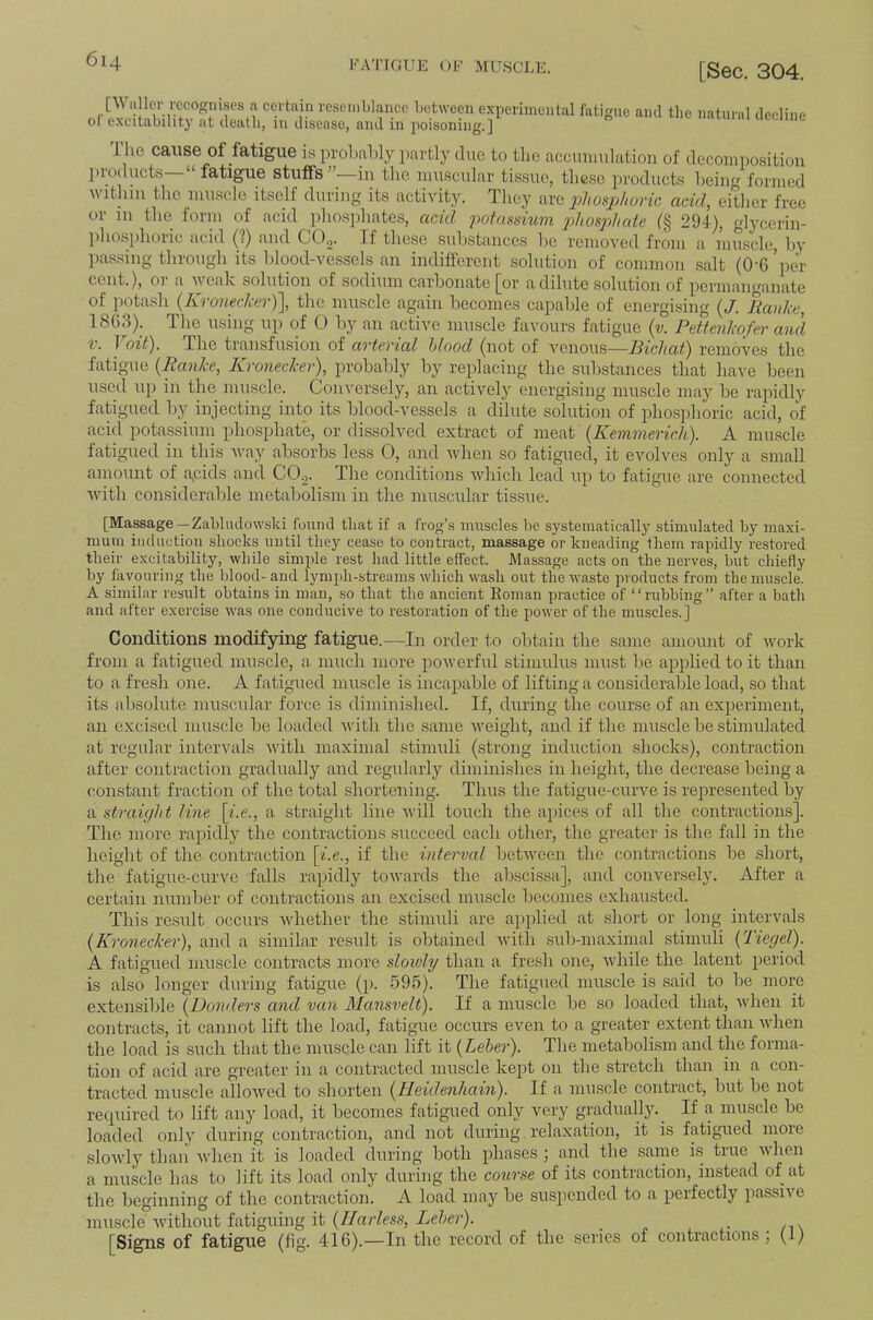 FATIGUE OF MUSCLE. [Sec. 304. [Waller recognises a certain resemblance between experimental fatigue and the oi excitability at death, in disease, and in jioisoning.] natural decline ihe cause of fatigue is prol.alily partly due to the accinmilation of doconipositiou products—“ fatigue stuffs”—in the iim.scular tissue, tlicse products being formed within tlic muscle itself during its activity. Tliey are phosphoric acid, either free or in the form of acid phosjdiates, acid jwfassmm 2diosphate (§ 294), glycerin- ]ihosphoric acid (?) and COg. If these suhstanccs be removed from a muscle, by pas.sing through its blood-vessels an indifferent .solution of common .salt (O'G’iier cent.), or a weak solution of sodium carbonate [or a dilute solution of permanganate of potash (Kronecker)], the muscle again becomes capable of energi.sing (J. liaidic, 1863). The using up of 0 by an active muscle favours fatigue (v. Pdtenlwfer and V. 1 oit). The transfusion of arterial hlood (not of venous—IHchati) removes the fatigue {RanJee, Kronecker), probably by replacing the substances that have been used up in the muscle. Conversely, an actively energising muscle may be rapidly fatigued by injecting into its blood-vessels a dilute solution of phosphoric acid, of acid pota.ssium phosphate, or dissolved extract of meat (^Kemmericlii). A muscle fatigued in this vaay absorbs less 0, and when so fatigmed, it evolves only a small amount of a,cids and CO^. The conditions which lead up to fatigue are connected with considerable metabolism in the muscular tissue. [Massage—Zabhulowski found that if a frog’s muscles be systematically stimulated by maxi- mum iiuluetiou shocks until they cease to contract, massage or kneading them rapidly restored their excitability, while simple rest had little effect. Massage acts on the nerves, but chiefly by favouring the blood- and lymph-streams which wash out the waste products from the muscle. A similar result obtains in man, so that the ancient Eoman practice of “rubbing” after a bath and after exercise was one conducive to restoration of the power of the muscles.] Conditions modifying fatigue.—In order to obtain the same amount of work from a fatigued muscle, a much more powerful stimulus must be applied to it than to a fresh one. A fatigued mu.scle is incajjable of lifting a considerable load, so that its absolute muscular force is diminished. If, during the course of an experiment, an excised muscle be loaded Avith tbe same Aveight, and if the muscle be stimulated at regular intervals Avitli maximal stimuli (strong induction shocks), contraction after contraction gradually and regularly diminishes in height, the decrease being a constant fraction of the total shortening. Thus the fatigue-curve is represented by a straight line \i.e., a straight line Avill touch the apices of all the contractions]. The more rapidly the contractions succeed each other, the greater is the fall in the height of the contraction [^.e., if the interval betAveen the contractions be short, the fatigue-curve falls rapidly toAvards the abscissa], and conversely. After a certain number of contractions an excised muscle becomes exhausted. This re.sult occurs Avhether the stimuli are applied at short or long intervals {Kronecker), and a similar result is obtained Avith sul>maximal .stimuli {Tiegel). A fatigued muscle contracts more slowly than a fresh one, Avhile the latent period is also longer during fatigue (p. 595). The fatigued muscle is said to be more extensible {Danders and van Mansvelt). If a muscle be so loaded that, Avhen it contracts, it cannot lift the load, fatigue occurs CA^en to a greater extent than AAdien the load is such that the muscle can lift it {Leher). The metabolism and the forma- tion of acid are greater in a conti'acted muscle kept on the stretch than in a con- tracted muscle alloAved to shorten {Heidenhain). If a muscle contract, but be not required to lift any load, it becomes fatigued only A'^ery gradually.^ If a lUAiscle be loaded only during contraction, and not during relaxation, it is fatigued more sloAvly tban Avhen it is loaded during both phases j and the .same is tine aaIicii a muscle has to lift its load only during the co^irse of its contraction, instead of at the beginning of the contraction. A load may be suspended to a perfectly jiassive muscle Avithout fatiguing it (//rtrZm, Zef;e?-). . - /i\ [Signs of fatigue (fig. 416).—In tlie record of the series of contractions j (1)