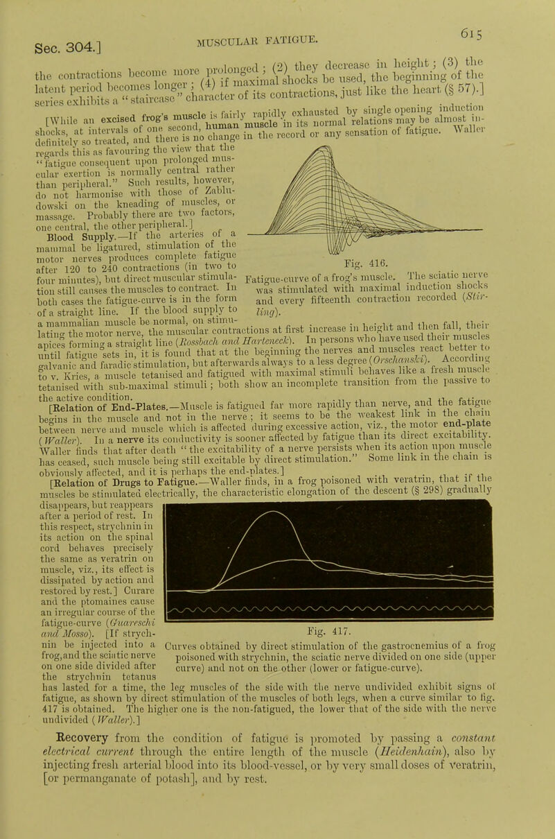 MUSCULAR FATIGUE. Fig. 416. Fatio-ue-ciii've of a frog’s muscle. The sciatic nerve was stimulated with maximal Induction shocks and every fifteenth contraction recorded (Afrr- lincj). co.,t..«cUo„s beco.,.o 'O- [While an excised frog’s almost in- Si;^^'S:h :nd-U.r^ the record or any sensation of Migue. Waller rcganls this as favouring the view that the “ fatigue consequent npoii prolonged mus- cular'e.xertion is normally central rather than perii-heral.” Siicli results, however, do not harmonise with those of Zablu- dowski oil the kneading of muscles, or massage. Probably there are two factors, one central, the other peripheral.] Blood Supply.—If the arteries ol a manimal be ligatured, stiniillation of the motor nerves produces complete fatigue after 120 to 240 contractions (in two to four minutes), but direct muscular stimula- tion still causes the muscles to contract. In both cases the fatigue-curve is in the form of a straight line. If the blood supply to ml «l first increass i„ fieigl.t a,ul then Wl, tl.sir apices formiim a straight line {Jiossbach and Hartenech). In persons who have used then muse e n itirAS°se^^^^^^^ found that at the beginning the nerves and muscles react better to galvanic a“nd faradic kimnlatioii, but afterwards always to a less to V. Fries, a muscle tetanised and fatigued with maximal stimuli bcl aves like ^ tetanised with sub-maximal stimuli; both show an incomplete transition fiom the passu e to *^^'rRelation of End-Plates.—IMnscle is fatigued far more rapidly than nerve, and the fatigue begins ill the muscle and not in the nerve ; it seems to be the wea,kest link 111 the dimn between nerve and muscle which is affected excessive ^tion, viz., the motor ( Waller). In a nerve its conductivity is sooner affected by fatigue than its diiect excitabiiitj. Waller finds that after death “the excitability of a nerve persists when its action upon muscle has ceased, such muscle being still excitable by direct stimulation. Some link 111 the chain is obviously affected, and it is perhaps the end-plates.] , j. • j. -c 4i [Relation of Drugs to Fatigue.—Waller finds, in a frog poisoned with veratrin, that ir the muscles be stiniulated electrically, the characteristic elongation of the descent (§ 298) gradually disappears, but reappears ~~ after a period of rest. In this respect, strychnin in its action on the spinal cord behaves precisely the same as veratrin on muscle, viz., its effect is dissipated by action and restored by rest. ] Curare and the ptomaines cause an irregular course of the fatigue-curve (GuarescM aiul Mosso). [If strych- nin be injected into a frog,and the sciatic nerve on one side divided after the strychnin tetanus has lasted for a time, the leg muscles of the side with the nerve undivided exhibit signs of fatigue, as shown by direct stimulation of the muscles of both legs, when a curve similar to fig. 417 is obtained. The higher one is the noii-fatigiied, the lower that of the side with the nerve undivided (Waller).] Recovery from the condition of fatigue is jiroraoted by passing a constant electrical current tlirougli the entire length of the muscle {Heiclenhain), also hy injecting fresh arterial hlood into its hlood-vessel, or liy very small doses of Veratrin, [or permanganate of pota.sh], and liy rest. Curves obtained by direct stimulation of the gastrocnemius of a frog poisoned with strychiiin, the sciatic nerve divided on one side (upper curve) and not on the other (lower or fatigue-curve).