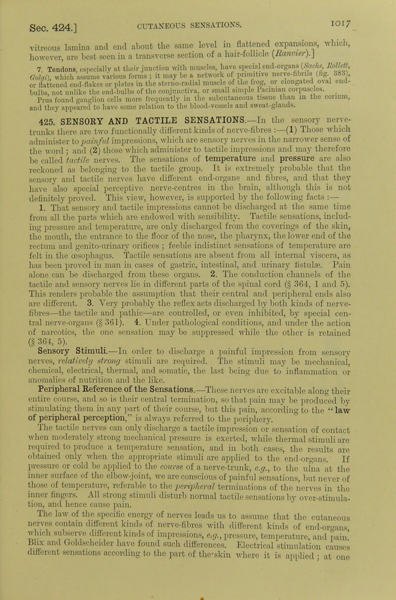 vitreous lamina and end about the same level in flattened expansions, which, however, are best seen in a transverse section of a hair-follicle [Ranmer).\ 7. Tendons, especially at tlieir junction with muscles, have .special end-orgaim (>Sir«c7w, RolUU, Golqi), which assume various forms ; it may be a network ol priimtive nerve-hbrils (fig. 383), or flattened end-llakcs or plates in the sterno-radial muscle of ilie Irog, or elongated oval end- hulbs, not unlike the end-bulbs of the conjunctiva, or small simple 1 acinian corpuscles. Prus found ganglion cells more freipiently in the subcutaneous tissue than m the corium, and they appeared to have some relation to the blood-vessels and sweat-glands. 425. SENSORY AND TACTILE SENSATIONS.—In the semsory nerve- trunks there are two functionally different kinds of nerve-fibres :—(1) Those Avhich administer to 'painful impressions, which are sensory nerves in the narrower sense of the Avord; and (2) tliose which administer to tactile impressions and may therefore be called tactile nerves. The sensations of temperature and pressure are also reckoned as belonging to the tactile group. It is extremely probable that the sensory and tactile nerves have different end-organs and fibres, and that they have also special perceptive nerve-centres in the brain, although this is not definitely proved. This vieAV, however, is supported by the folloAving facts ;— 1. That sensory and tactile impressions cannot be discharged at the same time from all the parts which are endowed with sensibility. Tactile sensations, includ- ing pressure and temperature, are only discharged from the coverings of the .skin, the mouth, the entrance to the floor of the nose, the pharynx, theloAver end of the rectum and genito-urinary orifices ; feeble indistinct sensations of temperature are felt in the oesophagus. Tactile sensations are absent from all internal Auscera, as has been proved in man in cases of gastric, intestinal, and urinary fistulse. Pain alone can be discharged from these organs. 2. The conduction channels of the tactile and sensory nerves lie in different parts of the spinal cord (§ 364, 1 and 5). This renders probable the assumjition that their central and peripheral ends also are different. 3. Yery probably the reflex acts discharged by both kinds of nei'Am- fibres—the tactile and pathic—are controlled, or even inhibited, bj^ special cen- tral nerve-organs (§ 361). 4. Under jjathological conditions, and under the action of narcotics, the one sensation may be suppressed Avhile the other is retained (§ 364, 5). _ Sensory Stimuli.—In order to discharge a painful impression from sensory nerves, relatively strong stimuli are recpiired. The stimuli may be mechanical, chemical, electrical, thermal, and somatic, the last being due to inflammation or anomalies of nutrition and the like. Peripheral Reference of the Sensations.—These nerves are excitable along their entire course, and so is their central termination, so that pain may be produced by stimulating them in any ]iart of their course, but this pain, according to the “laAV of peripheral perception,” is ahvays referred to the periphery. The tactile nerves can only discharge a tactile impression or sensation of contact AAdien moderately strong mechanical pressure is exerted, Avhile thermal stimuli are required to produce a temperature sensation, and in both cases, the results are obtained only Avhen the appropriate stimuli are applied to the end-organs. If pressure or cold be applied to the course of a nerve-trunk, e.g., to the ulna at the inner surface of the elboAV-joint, Ave are conscious of painful sensations, but neA'er of those of temperature, referable to tlie peripheral terminations of the nei'Ams in the inner lingers. All strong stimuli disturb normal tactile sensations by over-stimula- tion, and hence cause pain. The law of the specific energy of nerves leads us to assume that the cutaneous nerves contain difterent kinds of nerve-fibres with different kinds of end-oroans which subserve dillereut kinds of impression.s, e.g., pressure, temperature, and pain. Llix and t^oldscheider have found such differences. Electrical stimulation causes different sensations according to the part of the'skin Avhere it is applied ; at one