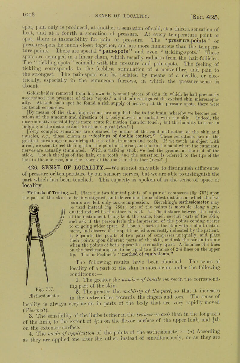 [Sec. 425, spot, i)iuu only is produced, at another a sensation of cold, at a third a sensation of lieat, and at a fourth a sensation of pressure. At every temperature point or spot, there is insensibility for jiain or ])ressure. The “pressure-points” or ])ressure-spots lie much closer together, and are more numerons than the teni])era- ture-points. There are special “pain-spots” and even “tickling-spots.” These spots are arranged in a linear chain, Avhich usually radiates from the hair-follicles. 'I'he “ tickling-spots ” coincide Avith the pressure and pain-spots. The feeling of tickling corresponds to the feeblest stimulation of a nerve-fdn-e, and pain to the strongest. _ The pain-spots can be isolated by means of a needle, or elec- trically, especially in the cutaneous furroAvs, ii'i Avhich the pressure-sense is absent. (ioUlschoiiler removed from lii.s own body small pieces of .skin, in Avliicli he had previon.sly ascertained tlie presence of these “ spots,” and then investigated the exetsed skin microscopic- ally. At each snch spot he found a lich .supply of nerves ; at the pressure spots, there Avere no touch-corpuscles. [By means of the skin, impressions are supplied also to the brain, whereby we become con- scious of tbe amount and direction of a body moved in contact Avith the skin. Indeed, the disci-iminative sensibility is more acute for motion than for touch ; but the liability to error in jinlging of the distance and direction is great {Hatl).'] [Very complex sensations are obtained by means of the combined action of the skin and muscles, c.g., those knoAvn as “feelings of double contact.” These sensations are of the greatest advantage in accpiiring the use of instnunents and tools. If Ave touch an object Avith a rod, Ave seem to feel the object at the point of the rod, and not in the hand Avhere the cutaneous nerves are actually stimulated. With a AA'alking stick, Ave feel the ground at the end of the stick. Toucli tlie tips of the hair, or a tooth, and the sensation is referred to the tips of the hair in the one case, and the croAvn of the tooth in the other {Ladd).] 426. SENSE OF LOCALITY.—We are not only able to di.stinguish differences of pressure oi\ temperature by our sensory nerves, but Ave are able to distinguish the part Avhicli has been touched. This capacity is spoken of as the sense of space or locality. {Vierovdt). i i 3. The sensibility of the limbs is finer in the transverse n./7.stlian m the long axis of the limb, to the extent of ^th on the flexor surface of the upper limb, and |th on the extensor surface. • _ / \ i t 4 The mode of ax>pUcalion of the points of the jesthesiometer :—{a) According as they are applied one after the other, instead of simultaneously, or as they are