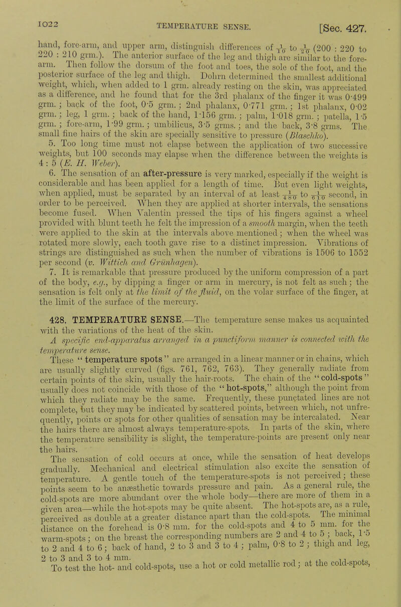 - —• [Sec. 427. hand, forc-avm, and upper arm, di.stiiignisli difrerences of to r,’^ (200 : 220 to -ilO . 2^10 gun.), llic anterior surlace of tlie leg and tliigli are .similar to the fore- arm. Then follow the dorsum of the foot and toes, the sole of the foot, and the posterior surface of the leg and thigh. Dohrn determined the smallest additional weight, 'which, when added to 1 grm. already resting on the skin, was appreciated as a ditlerence, and ho found that for the 3rd phalanx of the finger it was 0-499 grm.; hack of the foot, 0-5 grm.; 2nd phalanx, 0-771 grim; 1st phalanx, 0-02 grm. ; leg, 1 grm. ; back of the hand, M5G grm.; palm, 1-018 grm. ; patella, 1-5 grm. ; fore-arm, 1-99 grm.; umbilicus, 3-5 grins.; and the back, 3-8 grins. The small fine hairs of the skin are specially sensitive to pressure (Blaschko). 5. Too long time must not elapse between the application of two successive weights, but 100 seconds may elapse when the difference between the Aveidits is 4:-. 5 (E. II. Weber). G. The sensation of an after-pressure is very marked, especially if the Aveight is considerable and has been applied for a length of time. Hut even light Aveights, AA-hen applied, must be separated by an interval of at least to second, in order to be perceived. When they are applied at shorter intervals, the sensations become fused. When Valentin pressed the tips of his fingers against a Avheel provided Avith blunt teeth he felt the impression of a smooth margin, Avhen the teeth Avere applied to the skin at the intervals above mentioned; AA'hen the Avheel Avas rotated more sloAvly, each tooth gave rise to a distinct impression. Vibrations of strings are distinguished as such Avhen the number of A'ibrations is 1506 to 1552 per second [v. Witticli and Griinhagen). 7. It is remarkable that pressure produced bj-the uniform compression of a part of the body, e.r/., by dipping a finger or arm in mercury, is not felt as such; the sensation is felt only at the limit of the fltiid, on the volar surface of the finger, at the limit of the surface of the mercury. 428. TEMPEEATUEE SENSE. —The temperature sense makes us aceprainted Avith the A^ariations of the heat of the skin. A specific end-apparatus arranged in a punctiform manner is connected tuith the temperature sense. These “ temperature spots ” are arranged in a linear manner or in chains, AAdiich are usually slightly curved (figs. 761, 762, 763). They generally radiate from certain points of the skin, usually the hair-roots. The chaui of the “ cold-spots ” usually does not coincide Avith those of the “hot-spots,” although the point from Avhich they radiate may be the same. Frequently, these punctated lines are not complete, but they may be indicated by scattered points, betAveen Avhich, not unfre- quently, points or spots for other qualities of sensation may be intercalated. Is ear the hairs there are almost ahvays temperature-spots. In parts of the skin, Avhere the temperature sensibility is slight, the temperature-points are present onl}'^ near the hairs. . ^ i i i The sensation of cold occurs at once, Avhile the sensation of heat develops o-radually. Mechanical and electrical stimulation also excite the sensation of temperature. A gentle touch of the temperature-spots is not perceived; these iioints seem to be anesthetic towards pressure and pain. As a general rule, the cold-spots are more abundant over the whole body—there are more of them in a criven area—Avhile the hot-spots may be quite absent. The hot-spots are, as a rule, perceived as double at a greater distance apart than the cold-spots. The minimal distance on the forehead is 0-8 mm. for the cold-spots and 4 to o mm for the warm-spots; on the breast the corresponding numbers are 2 and 4 to 5 ; back, 1 o to 2 and 4 to 6; back of hand, 2 to 3 and 3 to 4 ; palm, 0-8 to 2 ; thigh and leg, 2 to 3 and 3 to 4 mm. ,, , To test the hot- and cold-spots, use a hot or cold metallic rod; at the cold-spot.,