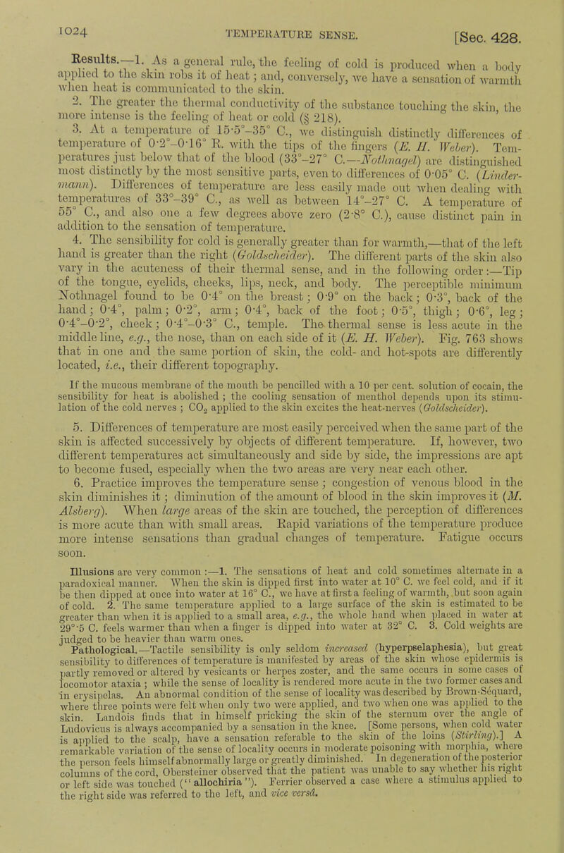 Resiilts. 1. As a general rule, tlie feeling of cold is produced when a hodv applied to the skin rohs it of heat; and, conversely, we have a sen.satioii of Avarnitii when heat is communicated to the skin. 2. The greater the thermal conductivity of the substance touching the .skin the more intense is the feeling of heat or cold (§ 218). ’ 3. At a temperature of 15-5°-35° C., we distingui.sh di.stinctly diirerences of temperature of 0'2°-0T6° K. with the tips of the tingers {E. Jl. Wahev). Tem- peratures just below that of the blood (33'’-27° C.—Fothncujd) are di.stinguished most distinctly by the most sensitive parts, even to ditference.s of 0'05° 0. {Linder- vicviiii). iJifieiences of temperature are less easily made out when dealing with temperatures of 33°-39° C,, as well as between 'l4“-27“ C. A temperature of 55° C., and also one a few degrees above zero (2-8° C.), cause distinct pain in addition to the sensation of temperature. 4. The sensibility for cold is generally greater than for warmth,—that of the left hand is greater than the right {Goldscheider). The different parts of the skin also vary in the acutene.ss of their thermal sense, and in the following order:—Tip of tlie tongue, eyelids, cheeks, lips, neck, and body. The perceptible minimum Xothnagel found to be 0-4° on the breast; 0’9° on the back; 0-3°, back of the hand; 0'4°, palm; 0‘2°, arm; 0‘4°, back of the foot; 0'5°, thigh; 0-6°, leg; 0‘4°-0'2°, cheek; 0'4°-0'3° C., temple. The-thermal sense is less acute in the middle line, e.g., the nose, than on each side of it {E. H. Weber). Fig. 763 shows that in one and the same portion of skin, tlie cold- and hot-spots are differently located, 7.e., their different topography. If the mucous membrane of the mouth be pencilled with a 10 per cent, solution of cocain, the sensibility for heat is abolished ; the cooling sensation of menthol depends upon its stimu- lation of the cold nerves ; CO^ applied to the skin excites the heat-iierves {Goldsdieider). 5. Differences of temperature are most easily jierceived when the same part of the skin is affected successively by objects of different temperature. If, however, two different temperatures act simultaneously and side by side, the impressions arc apt to become fused, especially when the two areas are very near each other. 6. Practice improves the temperature sense ; congestion of venous blood in the .skin diminishes it; diminution of the amount of blood in the skin improves it {M. Alsherg). When large areas of the .skin are touched, the perception of differences is more acute than with small areas. Kapid variations of the temperature produce more intense sensations than gradual changes of temperature. Fatigue occurs soon. Illusions ai'c very common :—1. The sensations of heat and cold sometimes alternate in a paradoxical manner. When the skin is dipped first into water at 10° C. we feel cold, and if it be then dipped at once into water at 16° C., we have at first a feeling of warmth, but soon again of cold. 2. The same temperature applied to a large surface of the skin is estimated to be greater than when it is applied to a small area, c.g., the whole hand when placed in water at 29°5 C. feels warmer than when a finger is dipped into Avater at 32° C. 3. Cold Aveights are judged to be heavier than Avarm ones. Pathological.—Tactile sensibility is only seldom increased (hyperpselaphesia), but great sensibility to dilferences of temperature is manifested by areas of the skin Avhose epidermis is partly removed or altered by vesicants or herpes zoster, and the same occurs in some eases of locomotor ataxia ; Avhile the sense of locality is rendered more acute in the tAA’o former cases and in erysipelas. An abnormal condition of the sense of locality A\'as described by Brown-Sequard, Avhere three points were felt Avhen only two Avere applied, and tAA'o Avdien one Avas applied to the skin. Landois finds that in himself pricking the skin of the sternum over the angle of Ludovicus is always accompanied by a sensation in the knee. [Some persons, when cold Avater is ai)plied to the scalp, have a sensation referable to the skin of the loins {Stirling).] A remarkable variation of the sense of locality occurs in moderate poisoning Avith morphia, Avhere the person feels himself abnormally large or greatly diminished. In degeneration of the posterior columns of the cord, Obersteiner observed that the patient Avas unable to say Avhether his right or left side Avas touched (“ allochiria ”). Ferrier observed a case Avhere a stimulus applied to the right side Avas referred to the left, and vice versd.