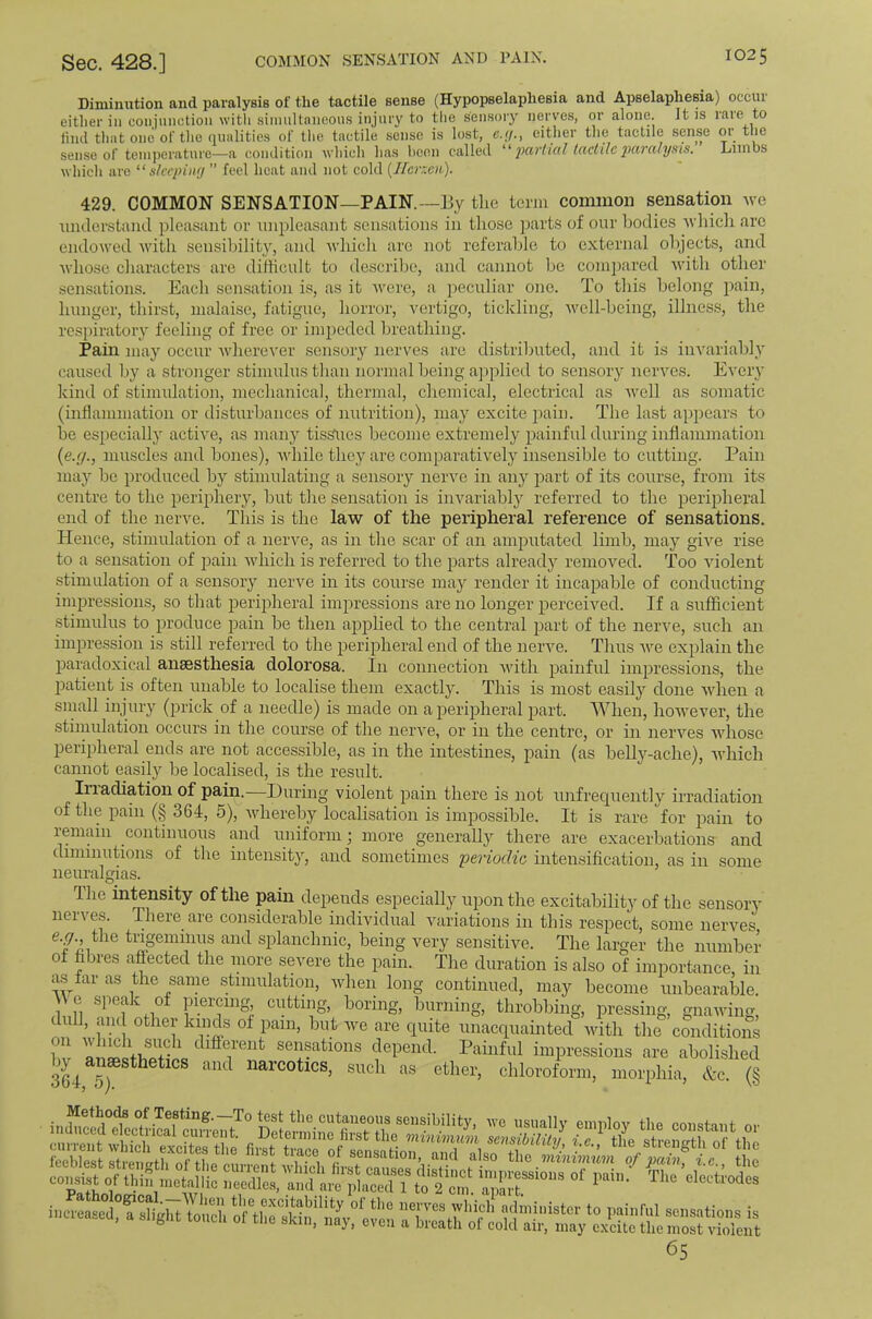 Diminution and pai’alysis of the tactile sense (Hypopselapliesia and Apselapliesia) occiii either ill conjunction with simultaneous injiii'y to the sensory nerves, or alone. It is rare to liiid that one of the (iiialitics of the tactile sense is lost, e.f/., either the tactile sense or the sense of teinperatnre—a condition wliich has hcen called  j>artial tactile jHiralynis. Limbs whicli are “sleeping ” feel heat and not cold {IFerxen). 429. COMMON SENSATION—PAIN.—By the term conuuon sensation we iindcrstaiid pleasiint or unpleasant sensations in those parts of our bodies whicli arc endowed with sensibility, and which arc not referable to external objects, and Avhose characters are difficult to descrilie, and cannot be compared with other sensations. Each sensation is, as it tvere, a peculiar one. To this belong pain, hunger, thirst, malaise, fatigue, horror, vertigo, tickling, well-being, illness, the respiratory feeling of free or impeded breathing. Pain may occur wherever sensory nerves are distributed, and it is iiiAuriably caused liy a stronger stimulus than normal being applied to sensory nerves. Every kind of stimulation, mechanical, thermal, chemical, electrical as Avell as somatic (inflammation or disturbances of nutrition), may excite ]iain. The last appears to be especially active, as many tissTies become extremely painful during inflammation (e.r/., muscles and bones), Avhile they are comparatively insensible to cutting. Pain may be produced by stimulating a sensoiy nerve in any jAart of its course, from its centre to the periphery, but the sensation is invariablj^ referred to the peripheral end of the nerve. This is the laAv of the peripheral reference of sensations. Hence, stimulation of a nerve, as in the scar of an amputated limb, may giA'^e rise to a sensation of jjain Avhich is referred to the parts already remoAmd. Too Auolent stimulation of a sensory nerve in its course may render it incapable of conducting impressions, so that peripheral impressions are no longer perceiAmd. If a sufficient stimulus to produce jDain be then apjDlied to the central part of the nei’A'e, such an impression is still referred to the peripheral end of the nei’A^e. Thus AA’^e explain the paradoxical anaesthesia dolorosa. In connection Avith painful imjaressions, the 2)atient is often unable to localise them exactly. This is most easily done Avhen a small injury (prick of a needle) is made on a peripiheral part. When, hoAvever, the stimulation occurs in the course of the neiwe, or in the centre, or in iiei'A'’es aaTiosc peripheral ends are not accessible, as in the intestines, pain (as belly-ache), Avhich cannot easily be localised, is the result. Irradiation of pain.—During violent pain there is not unfrequently irradiation of the pain (§ 364, 5), Avhereby localisation is impossible. It is rare for pain to remain continuous and uniform; more geirerally there are exacerbations and diminutions of the intensity, and sometimes 'periodic intensification, as in some neuralgias. The in^nsity of the pain depends especially upon the excitability of the sensory nerves. There are considerable individual Auiriations in this resjrect, some neiwes the tiigeminus and splanchnic, being very sensitive. The larger the number of fibres affected the inore severe the pain. The duration is also of importance, in as far as the sanie stimulation, Avhen long continued, may become unbearable \\ e speak of piercing cutting, boring, burning, throbbing, pressing, gnawing, dull, ami other kinds of pain, but Ave are quite unacquainted Avith the conditions hv are abolished by^ anaesthetics and narcotics, such as ether, chloroform, morphia, &c, (§ casis. of thi; .actsm'c ZtaVS/rplST m 21' iacr:jaTskd.ti‘'rt,trr^ 65