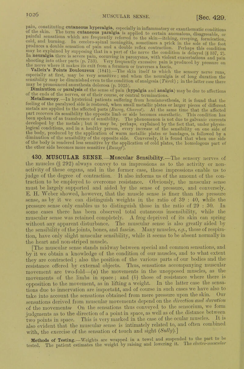 MUSCULAR SENSE, [Sec. 429. or n” fhyperalgia, e.sj.ocially in iiillaininatory or exaiilliemalic coii.litioiis ol the skin, lliotenn cutaneous paralgia is applied to certain anomalous, (ImgreeaWe, or painlul sensations winch are freipiently relerred to the skin—itching, creeping, lormication, cold, and burning. In cerchro-spinal meningitis, sometimes a ]irick in tlie sole ol' the foot produces a double sensation ot pain and a double rellex contraction, rerhaiis this condition may be ex])lained by supposing that in a part of the nerve the condition is delayed (g 337 2). In neuralgia there is severe ]iain, occurring in paroxysms, with violent exacerliations and pain .shooting into other parts (p. 733). Very frequently excessive pain is produced by pressure on tJiG nerve Avhere it makes its exit Iroin a foramen or traverses a fascin, Valleix’s Points Douloureux (184^.—The skin itself to which the sensory nerve runs especially at first, may lie very sensitive ; and when the neuralgia is of long duration the sensibility may be (linunished even to the condition of analgesia {Tilrclc) ; in the latter ca.se there may be jironoiinced anesthesia dolorosa (ji. 1025). Dimimition or paralysis of the .sense of pain (liypalgia and analgia) maybe due to affections of the ends of the nerves, or of their course, or central terminations. Metalloscopy.—In hysterical jiatients suffering from hemiaiuesthesia, it is found that the feeling ot the jiaraly.sed side is restored, when small metallic plates or larger jiieces of different metals are applied to the affected parts {Burcq, Charcot). At the same time that the affected part recovers its sensibility the opposite limb or side becomes aiifesthetic. This condition has been spoken ot as transference of sensibility. The phenomenon is not due to galvanic currents developed by^ the metals ; but it may be, perhaps, explained by the fact that, under ph}'sio- logical conditions, and in a healthy person, every increase of the sensibility on one side of the body, produced by the application of warm metallic plates or bandages, is followed by a diminution of the sensibility of the opposite .side. Conversely, it is found that when one side of the body is rendered less sensitive by the application of cold plates, the homologous part of the other side becomes more sensitive (Rumqtf). 430. MUSCTJLAE SENSE.—Muscular Sensibility.—Tlie sen.sory nerves of tlie muscles (§ 292) always convey to us impressions as to tlie activity or non- activity of these organs, and in the former case, these impressions enable us to judge of the degree of contraction. It also informs us of the amount of the con- traction to he employed to overcome resistance. Obvionsljq the muscular sense must be largely supported and aided by the sense of pressure, and conversely. E. H. Weber showed, however, that the muscle sense is finer than the pressure sense, as by it we can distinguish weights in the ratio of 39 : 40, while the pressure sense only enables us to distingui.sh those in the ratio of 29 : 30. In some cases there has been observed total cutaneous insensibility, vdiile the muscular sense was retained completely. A frog deprived of its skin can spring without anj’’ apparent disturbance. The muscular sense is also greatly aided by the sensibility of the joints, hones, and fasciee. Many muscles, e.g., those of respira- tion, have only slight muscular sensibility, while it seems to be absent normally in the heart and non-striped muscle. [The muscular sense stands midway between special and common sensations, and by it we obtain a knowledge of the condition of our muscles, and to what extent they are contracted ; also the position of the various parts of our bodies and the resistance offered by external objects. Thus, sensations accompanying muscular movement are two-fold—(a) the movements in the unopposed muscles, as the movements of the limbs in space; and {h) those of resistance where there is opposition to the movement, as in lifting a weight. In the latter case the sensa- tions due to innervation are important, and of course in such cases we have also to take into account the sensations obtained from mere pressure upon the skin. Our sensations derived from muscular movements depend on the direction onid duration of the movements/ On the sensations thus conveyed to the sensorium, we form iudgments as to the direction of a point in space, as well as of the distance between two points in space. This is very marked in the case of the ocular nurscles. It is also evident that the muscular sense is intimately related to, and often combined with, the exercise of the sensation of touch and sight {SuUij).'\ Methods of Testing.—Wciglit.s are wrapped in a towel and suspended to the jiart to be tested. The patient estimates the weight by raising and lowering it. 'nvfi eketro-musadar