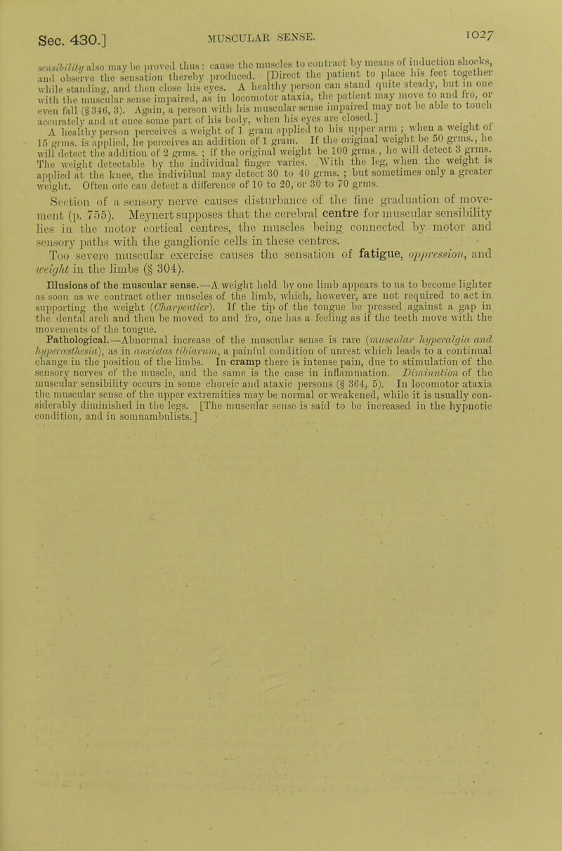 sc.mbilit!/ iilso may be proved thus: cause the nuiseles to contract by means of inductioii sliocks and observe the sensation thereby produced. [Direct the patient to ])lace his ieet togethei Avliile standing, and then close his eyes. A healtliy ])erson can .stami quite steady, but ui one witli the muscular sense impaired, as in locomotor ataxia, the patient may inm e to and fio, 01 even fall (§346, 3). Again, a person with his muscular sense impaired may not be able to toiicli accurately and at once some part of his body, when Ills eyes arc clo.sed.] ■ w r A healthy iier.son perceives a weight of 1 gram njqilied to his upper ariii ; when a veiglit ol lo gnus, is applied, he perceives an addition of 1 grain. If the original weiglit be 50 grins., he will detect the addition of 2 grins. ; if the original iveight bo 100 grins., he will detect 3 gt'ns. The weight detectable by the individual finger varies. M ith the leg, when the weight is applied at the knee, the individual may detect 30 to 40 grins. ; but sometimes only a gieatei weight. Often one can detect a diflerence of 10 to 20, or 30 to 70 grins. Soction of a sen.soiy nerve cause.s disturbance of the fine graduation of move- ment (p. 755). Meynert supposes that the cerebral centre for muscular sensibility lies ill the motor cortical centres, the muscles lieing connected by motor and sensory jiatlis 'vvitli the ganglionic cells in these centres. Too severe muscular exercise causes the sensation of fatigue, oppressiov, and weiciht in the limbs (§ 304). Illusions of the muscular sense.—A weight held by one limb appears to us to become lighter as soon as we eoiitract other muscles of the limb, which, however, are not required to act in supporting the Aveight {Charpenlier). If the tip of the tongue be pressed against a gap in the dental arch and then be moved to and fro, one has a feeling as if the teeth move Avitli the movements of the tongue. Pathological.—Abnormal increase of the museular sense is rare {muscular liyperalcjia and litjpcrccslhcsia), as in ano'ielas tiliarum, a painful condition of unrest Avhich leads to a continual change in the position of the limbs. In cramp there is intense pain, due to stimulation of the .sensory nerves of the muscle, and the same is the case in inflamniation. Diminution of the muscular sensibility occurs in some choreic and ataxic persons (§ 364, 5). In locomotor ataxia the muscular sense of the upper extremities may be normal or Aveakened, Avhile it is usually con- siderably diminished in the legs. [The muscular sense is .said to be increased in the hypuotic condition, and in .somnambulists.]