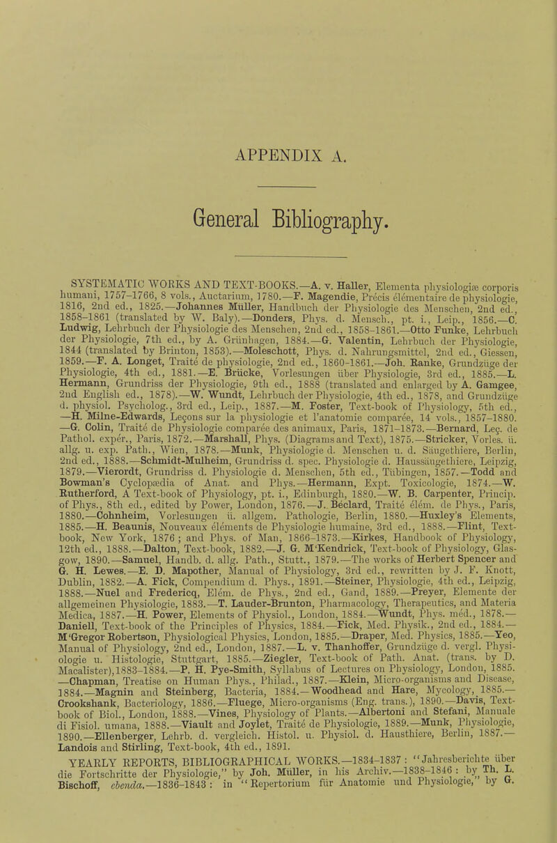 APPENDIX A. General Bibliography. SYSTEMATIC WORKS AND TEXT-BOOKS.—A. v. Haller, Elenienta pliysiologire corporis humaiii, 175/-1766, 8 vols., Auctarium, 1780.—F. Magendie, Precis elenientaire de physiologie, 1816, 2nd ed., 1825.—Johannes Muller, Handbiicli der Physiologic des ^Mensclien, 2nd ed., 1858-1861 (translated by W. Baly).—Bonders, Phys. d. Men.sch., pt. i., Leip., 1856.—C. Ludwig, Lehrbuch der Physiologie des Menschen, 2nd ed., 1858-1861.—Otto Funke, Lehrbucli der Physiologie, 7th ed., by A. Griinlmgen, 1884.—G. Valentin, Lehrbuch der Physiologie, 1844 (translated by Brinton, 1853).—Moleschott, Phys. d. Nahrungsmittel, 2nd ed., Giessen, 1859.—F. A. Longet, Traite de physiologie, 2nd ed., 1860-1861.—Joh. Ranke, Grundziige der Physiologie, 4th ed., 1881.—E. Briicke, Vorlesungen iiber Physiologie, 3rd ed., 1885.—L. Hermann, Grundriss der Physiologie, 9tli ed., 1888 (translated and enlarged by A. Gamgee, 2nd English ed., 1878).—W. Wundt, Lehrbuch der Physiologie, 4th ed., 1878, and Grundziige d. physiol. Psycholog., 3rd ed., Leip., 1887.—M. Foster, Text-book of Physiology, 5th ed., —H. Milne-Edwards, Legons snr la physiologie et I’anatoniie coinpai’ee, 14 vols., 1857-1880. —G. Colin, Traite de Physiologie comparee des animaux, Paris, 1871-1873.—Bernard, Leg. de Pathol, exper., Paris, 1872.—MarshaU, Phys. (Diagramsand Text), 1875.—Strieker, Vorles. ii. allg. u. exp. Path., Wien, 1878.—Munk, Physiologie d. Menschen u. d. Siiiigethiere, Berlin, 2nd ed., 1888.^—Schmidt-Mulheim, Grundriss d. spec. Physiologie d. Haussangethiere, Leipzig, 1879. —Vierordt, Grundriss d. Physiologie d. Menschen, 5th ed., Tiibingen, 1857.—Todd and Bowman’s Cyclopaedia of Anat. and Phys.—Hermann, Expt. To.xicologie, 1874.—W. Rutherford, A Text-book of Physiology, pt. i., Edinburgh, 1880.—W. B. Carpenter, Priucip. of Phys., 8th ed., edited by Power, London, 1876.—J.. Bedard, Traite elem. de Phys., Paris, 1880. —Cohnheim, Vorlesungen ii. allgem. Pathologie, Berlin, 1880.—Huxley’s Elements, 1885.—H. Beaunis, Nouveaux elements de Physiologie humaine, 3rd ed., 1888.—Flint, Text- book, New York, 1876 ; and Phys. of Man, 1866-1873.—Kirkes, Handbook of Physiology, 12th ed., 1888.—Dalton, Te.xt-book, 1882.—J. G. M'Kendrick, 'rext-book of Physiology, Glas- gow, 1890.—Samuel, Handb. d. allg. Path., Stutt., 1879.—The works of Herbert Spencer and G. H. Lewes.—E. D. Mapother, Manual of Physiology, 3rd ed., rewritten by J. E. Knott, Dublin, 1882.—A. Fick, Compendium d. Phys., 1891.—Steiner, Physiologie, 4th ed., Leipzig, 1888.—Nuel and Fredericq, Elem. de Phys., 2nd ed., Gand, 1889.—Preyer, Elemente der allgemeinen Physiologie, 1883.—T. Lauder-Brunton, Pharmacology, Therapeutics, and Materia Medica, 1887.—H. Power’, Elements of Physiol., London, 1884.—Wundt, Phys. med., 1878.— Daniell, Text-book of the Principles of Phy.sics, 1884.—Fick, Med. Physik., 2nd ed., 1884.— M‘Gregor Robertson, Physiological Physics, London, 1885.—Draper, Med. Physics, 1885.—Yeo, Manual of Physiology, 2nd ed., London, 1887.—L. v. Thanhoffer, Grundziige d. vergl. Ph}'si- ologie u. Histologic, Stuttgart, 1885.—Ziegler, Text-book of Path. Anat. (trans. by D. Macalister), 1883-1884.—P. H. Pye-Smith, Syllabus of Lectures on Physiology, London, 1885. —Chapman, Treati.se on Human Phys., Philad., 1887.—Klein, Micro-organisms and Disease, 1884.—Magnin and Steinberg, Bacteria, 1884.—Woodhead and Hare, Mycology, 1885.— Crookshank, Bacteriology, 1886.—Fluege, Micro-organisms (Eng. trans.), 1890.—Davis, Text- book of Biol., London, 1888.—Vines, Physiology of Plants.—Albei-toni and Stefani, Manuale di Eisiol. umana, 1888.—Viault and Joylet, Traite de Phy.siologie, 1889.--Munk, Pliysiologie, 1890.—Ellenberger, Lehrb. d. vergleich. Histol. u. Physiol, d. Plausthiere, Berlin, 1887. Landois and Stirling, Text-book, 4th ed., 1891. YEARLY REPORTS, BIBLIOGRAPHICAL WORKS.—1834-1837 : “Jahresberichte iiber die Fortschritte der Physiologie,” by Joh. MiiUer, in his Archiv.—1838-1846 : by Th. L. Bischoff, c6c?ifte.—1836-1843 : in “ Repertorium frir Anatomic und Physiologie, by tx.