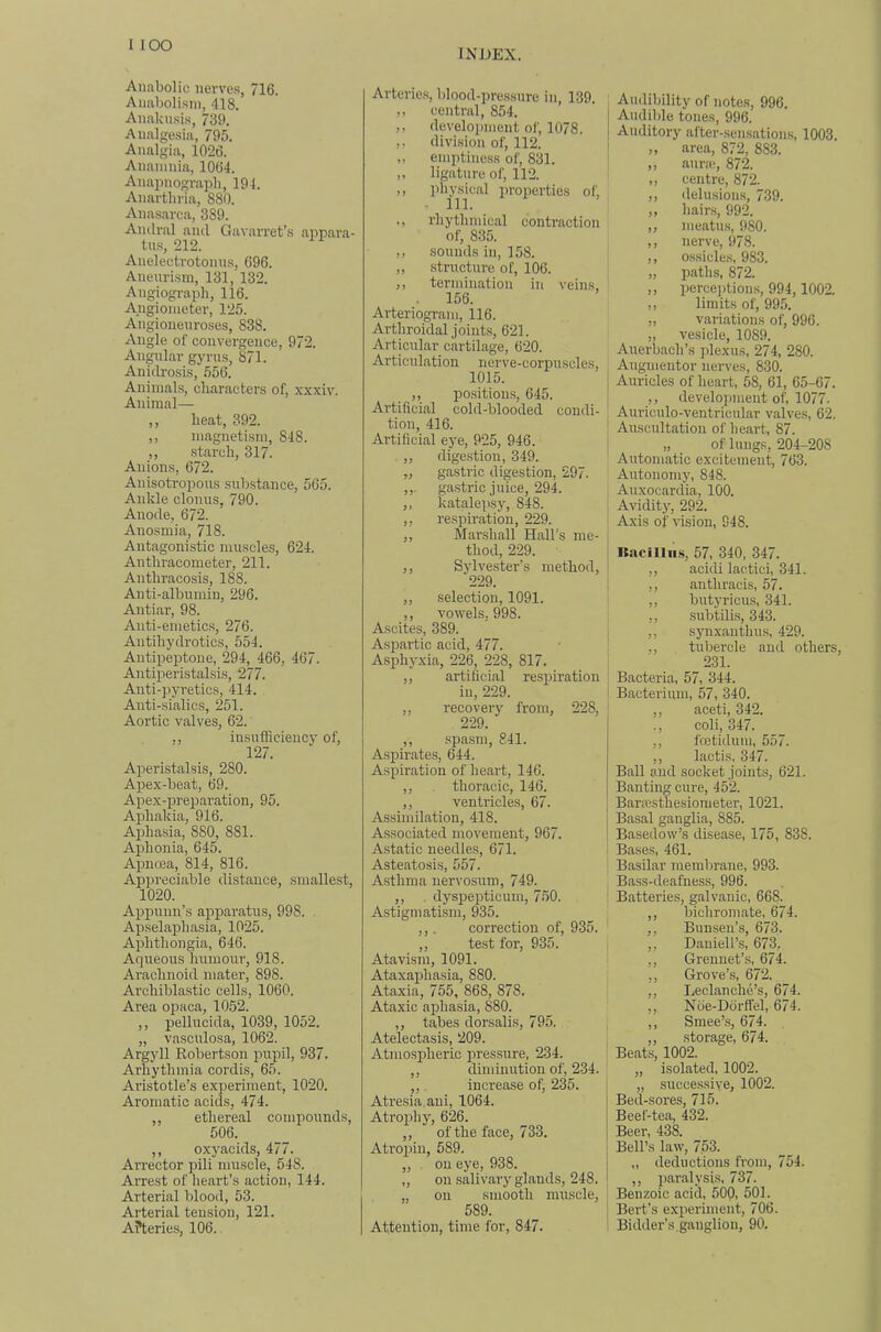 1 lOO INDEX. Anabolic iierve.s, 716. Anabolism, 418. Anaknsi.s, 739. Analgesia, 795. Analgia, 1026. Anainnia, 1064. Anapnograph, 194. Anarthria, 880. Anasarca, 389. Aiulral and Gavarret’s appara- tus, 212. Anelectrotonn.s, 696. Aneurism, 131, 132. Angiogi-aph, 116. A.ngiometer, 125. Angionenroses, 838. Angle of convergence, 972. Angular gyrus, 871. Anidrosis, 556. Animals, characters of, xxxiv. Animal— ,, heat, 392. ,, magnetism, 848. ,, starch, 317. Anions, 672. Anisotropons substance, 565. Ankle clonus, 790. Anode, 672. Anosmia, 718. Antagonistic muscles, 624. Anthracometer, 211. Anthracosis, 188. Anti-albumin, 296. Antiar, 98. Auti-emetic.s, 276. Autihydrotics, 554. Aiitipeptone, 294, 466, 467. Antiperistalsis, 277. Anti-pyretics, 414. Auti-sialics, 251. Aortic valves, 62. ’ ,, insufficiency of, 127. Aperistalsis, 280. Apex-beat, 69. Apex-preparation, 95. Aphakia, 916. Aphasia, 880, 881. Aphonia, 645. Apncea, 814, 816. Appreciable distance, smallest, 1020. Appuun’s apparatus, 998. Apselaphasia, 1025. Aphthongia, 646. Aqueous humour, 918. Arachnoid mater, 898. Archiblastic cells, 1060. Area opaca, 1052. ,, pellucida, 1039, 1052. „ vasculosa, 1062. Argyll Robertson prrpil, 937. Arhythmia cordis, 65. Aristotle’s experiment, 1020. Aromatic acids, 474. ,, ethereal compounds, 506. ,, oxyacids, 477. Arrector pili muscle, 548. Arrest of heart’s action, 144. Arterial blood, 53. Arterial tension, 121. A?teries, 106. Arteries, lilood-pressure in, 139. ,, central, 854. ,, development of, 1078. ,, division of, 112. ,, emptiness of, 831. ,, ligature of, 112. ,, physical in-operties of, ■ 111. ,, rhythmical contraction of, 835. ,, sounds in, 158. ,, structure of, 106. ,, termination in veins, . 156. Arteriogram, 116. Arthroidal joints, 621. Articular cartilage, 620. Articulation nerve-corpuscles, 1015. ,, positioms, 645. Artificial cold-blooded condi- tion, 416. Artificial eye, 925, 946. ,, dige.stion, 349. „ gastric digestion, 297. ga.stric juice, 294. ,, katalepsy, 848. ,, respiration, 229. ,, Marsliall Hall's me- thod, 229. ,, Sylvester’s method, 229. ,, selection, 1091. ,, vowels, 998. Ascites, 389. Asi:)artic acid, 477. Asphyxia, 226, 228, 817. ,, artificial respiration in, 229. ,, recovery from, 228, 229. ,, spasm, 841. Aspirates, 644. Aspiration of heart, 146. ,, thoracic, 146. ,, ventricles, 67. Assimilation, 418. Associated movement, 967. Astatic needles, 671. Asteatosis, 557. Asthma nervosum, 749. ,, . dyspepticum, 750. Astigmatism, 935. ,,. correction of, 935. ,, test for, 935. Atavism, 1091. Ataxaphasia, 880. Ataxia, 755, 868, 878. Ataxic aphasia, 880. ,, tabes dorsalis, 795. Atelectasis, 209. Atmo.sj)heric pressure, 234. ,, diminution of, 234. ,,. increase of^ 235. Atresia, ani, 1064. Atrophy, 626. „ of the face, 733. Atropin, 589. „ on eye, 938. „ on salivary glands, 248. on smooth nuiscle, 589. Attention, time for, 847. Audiljility of notes, 996. Audible tones, 996. Auditory after-.sensations, 1003. „ area, 872, 883. ,, aurm, 872. „ centre, 872. ,, <lelusions, 739. ,, hains, 992. ,, meatus, 980. ,, nerve, 978. ,, ossicles, 983. „ paths, 872. ,, perceifiions, 994,1002. ,, limits of, 995. „ variations of, 996. „ vesicle, 1089. Auerbach’s jfiexus, 274, 280. Augmentor nerves, 830. Auricles of heart, 58, 61, 65-67. ,, development of, 1077. Auriculo-ventricular valves, 62. Airscultation of heart, 87. „ of lungs, 204-208 Automatic excitement, 763. Autonomy, 848. Anxocardia, 100. Avidity, 292. Axis of vision, 948. Racilliis, 57, 340, 347. ,, acidi lactici, 341. ,, anthracis, 57. ,, butyricus, 341. ,, subtilis, 343. ,, synxanthus, 429. ,, tubercle and others, 231. Bacteria, 57, 344. Bacterium, 57, 340. ,, aceti, 342. ., coli, 347. ,, foetidum, 557. ,, lactis, 347. Ball and socket joints, 621. Banting cure, 452. Barresthesiometer, 1021. Basal ganglia, 885. Basedow’s disease, 175, 838. Bases, 461. Basilar membrane, 993. Bass-deafness, 996. Batteries, galvanic, 668. ,, bichromate, 674. ,, Bunsen’s, 673. ,, Daniell’s, 673. ,, Grennet’s, 674. ,, Grove’s, 672. ,, Leclanche’s, 674. ,, N6e-D6rffel, 674. ,, Smee’s, 674. ,, storage, 674. Beats, 1002. „ isolated, 1002. „ succes.siye, 1002. Bed-sores, 715. Beef-tea, 432. Beer, 438. Bell’s law, 753. „ deductions from, 754. ,, paralysis, 737. Benzoic acid, 500, 501. Bert’s experiment, 706. Bidder’s,ganglion, 90.