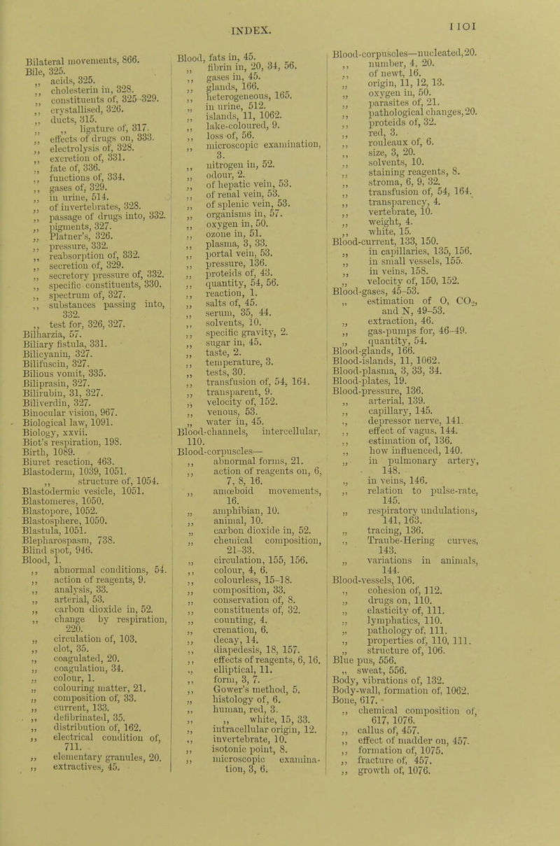 I lOI Bilateral moveuients, 866. Bile, 325. „ aeiils, 325. ,, cliolesteriii iu, 328. constituents of, 325 -329. crystallised, 326. ,, ducts, 315. ,, ,, lij^ature of, 317. ,, effects of drugs on, 333. ,, electrolysis of, 328. excretion of, 331. ., fate of, 336. „ functions of, 334. ,, gases of, 329. ,, iu urine, 514. ,, of invertebrates, 328. ,, passage of drugs into, 332. ,, pigments, 327. „ Platner’s, 326. ,, pressure, 332. ,, reabsorptiou of, 332. ,, secretion of, 329. ,, secretory pressure of, 332. ,, specific constituents, 330. ,, spectrum of, 327. ,, substances passing into, 332. ,, test for, 326, 327. Bilbarzia, 57. Biliary fistula, 331. Bilicyanin, 327. Bilifusciu, 327. Bilious vomit, 335. Biliprasiu, 327. Bilirubin, 31, 327. Biliverdin, 327. Binocular vision, 967. Biological law, 1091. Biology, xxvii. Biot’s respiration, 198. Birth, 1089. Biuret reaction, 463. Blastoderm, 1039,1051. „ structure of, 1054. Blastodermic vesicle, 1051. Blastomeres, 1050. Blastopore, 1052. Blastosphere, 1050. Blastula, 1051. Blepharospasm, 738. Blind spot, 946. Blood, 1. ,, abnormal conditions, 54. ,, action of reagents, 9. ,, analy.sis, 33. ,, arterial, 53. „ carbon dioxide in, 52. ,, change by respiration, 220. „ circulation of, 103. clot, 35. coagulated, 20. ,, coagulation, 34. „ colour, 1. „ colouring matter, 21. „ composition of, 33. „ current, 133. ,, defibrinated, 35. „ distribution of, 162. ,, electrical condition of, 711. „ elementary granules, 20. ,, extractives, 45. J9 Blood, fats in, 45. ,, fibrin in, 20, 34, 56. ,, gases in, 45. „ glands, 166. ,, heterogeneous, 165. „ in urine, 512. ,, islands, 11, 1062. ,, lake-coloured, 9. ,, loss of, 56. microscopic examination, 3. ,, nitrogen in, 52. „ odour, 2. ,, of hepatic vein, 53. ,, of renal vein, 53. ,, of splenic vein, 53. ,, organisms in, 57. ,, oxygen in, 50. ,, ozone in, 51. ,, plasma, 3, 33. ,, portal vein, 53. ,, pressure, 136. ,, proteids of, 43. ,, quantity, 54, 56. ,, reaction, 1. „ salts of, 45. ,, serum, 35, 44. ,, solvents, 10. ,, .specific gravity, 2. ,, sugar in, 45. ,, taste, 2. ,, temperature, 3. ,, tests, 30. ,, transfusion of, 54, 164. ,, transparent, 9. „ velocity of, 152. ,, venous, 53. „ water iu, 45. Blood-channels, intercellular, 110. Blood-corpuscles— ,, aVjiiormal forms, 21. action of reagents on, 6, 7, 8, 16. , amceboid movements, 16. „ amphibian, 10. ,, animal, 10. „ carbon dioxide in, 52. „ chemical composition, 21-33. „ circulation, 155, 156. ,, colour, 4, 6. ,, colourless, 15-18. „ composition, 33. „ conservation of, 8. ,, constituents of, 32. ,, counting, 4. „ crenation, 6. ,, decay, 14. ,, diajiedesis, 18, 157. ,, effects of reagents, 6,16. ,, elliptical, 11. ,, form, 3, 7. ,, Gower’s method, 5. „ histology of, 6. „ human, red, 3. ,, ,, white, 15,33. ,, intracellular origin, 12. ,, invertebrate, 10. ,, isotonic point, 8. ,, microscopic examina- tion, 3, 6. Blood-corpuscles—nucleated,20. ,, number, 4, 20. ,, of newt, 16. „ origin, 11, 12, 13. „ oxygen iu, 50. ,, ])arasites of, 21. ', pathological changes, 20. ,, proteids of, 32. !, red, 3. I’ouleaux of, 6. „ size, 3, 20. ,, solvents, 10. ,, staining reagents, 8. ,, .stroma, 6, 9, 32. ,, transfusion of, 54, 164. ,, transparency, 4. ,, vertebrate, 10. „ weight, 4. ,, white, 15. Blood-current, 133, 150. ,, iu cajnllarie.s, 135, 156. „ in small vessels, 155. ,, in veins, 158. „ velocity of, 150, 152. Blood-gases, 45-53. „ estimation of 0, CO.,, and N, 49-53. ,, extraction, 46. ,, gas-x3umps for, 46-49. „ quantity, 54. Blood-glands, 166. Blood-islands, 11, 1062. Blood-plasma, 3, 33, 34. Blood-23lates, 19. Blood-pressure, 136. ,, arterial, 139. ,, capillary, 145. ,, depressor nerve, 141. ,, effect of vagus, 144. ,, estimation of, 136. ,, how influenced, 140. „ iu q)ulmonary artery, 148. ,, in vein.s, 146. ,, relation to qmlse-rate, 145. „ resi)iratory uudulation.s, 141,163. „ tracing, 136. „ Traube-Heriug curves, 143. „ variations iu animals, 144. Blood-vessels, 106. „ cohe.siou of, 112. :, drugs on, 110. „ ela.sticity of, 111. ,, lynqjhatics, 110. „ ijathology of. 111. „ properties of, 110, 111. „ structure of, 106. Blue 25US, 556. „ sweat, 556. Body, vibrations of, 132. Body-wall, formation of, 1062. Bone, 617. • ., chemical coiniio.sition of, 617, 1076. ,, callus of, 457. „ effect of madder on, 457. ,, formation of, 1075. ,, fracture of, 457. „ growth of, 1076.