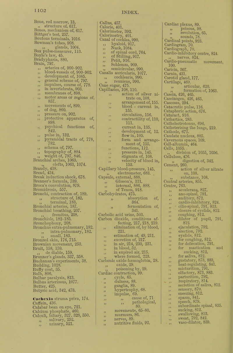 INDEX. Bone, red marrow, 13. „ structure of, 617, Bones, lueclianisni of, 617. Bottger’s test, 257. Boutons terminals, 1016. Bowman’s tubes, 908. ,, glands, 1004. Box pulse-measnrer, 113. Boyle’s law, 45. Bradyphasia, 880. Brain, 797. ,, arteries of, 900-902. ,, blood-vessels of, 900-902. „ development of, 1085. „ general scbeme of, 797. ,, impulses, course of, 778. „ in invertebrata, 903. ,, membranes of, 898. ,, motor areas or regions of, 857. „ movements of, 899. „ of dog, 860. ,, pressure on, 902. ,, jwotective apparatus of, 898. ,, psychical functions of, 842. ) ) i) pulse in, 132. pyramidal tracts of, 778, 782. ,, schema of, 797. ,, topography of, 884. „ weight of, 797, 846. Branchial arches, 1063. „ clefts, 1063, 1074. Brandy, 438. Bread, 434. Break induction shock, 678. Brenner’s formula, 739. Broca’s convolution, 879. Bromidrosis, 557. Bronchi, contraction of, 189. „ structure of, 182. ,, terminal, 183. Bronchial arteries, 187. Bronchial breathing, 207. ,, fremitus, 208. Bronchiole, 182-185. Bronchophony, 208. Bronchus extra-pulmonary, 182. „ intra-pulmonary, 182. ,, small, 183. Bronzed skin, 176, 715. Brownian movement, 253. Bruit, 158, 159. ,, de (liable, 159. Brunner’s glands, 337, 358. Buchanan’s experiments, 38. Budding, 1028. Buffy coat, 35. Bulb, 806. Bulbar paralysis, 813. Bulbus arteriosus, 1077. Butter, 425. Butyric acid, 342, 473. Caclicxlii struma priva, 174. Caffein, 436. Calabar bean on eye, 721. Calcium phosphate, 460. Calculi, biliary, 327, 328, 350. „ salivary, 252. ,, urinary, 521. Callus, 457. Calorie, 401. Calorimeter, 392. Calorimetry, 401. Canal of cochlea, 990. ,, hyaloid, 917. ,, Nuck, 1084. ,, of spinal cord, 764. ,, of Stilling, 917. „ Petit, 916. ,, Schlemm, 909. „ semicircular, 990. Canalis auricularis, 1077. ,, cochlear is, 990. „ reuniens, 990. Cane sugar, 475. Capillaries, 108,110. ,, action of silver ni- trate on, 108. ,, arrangement of, 155. ,, blood - current in, 155. ,, circulation, 156. ,, contractility of, 110, 111. ,, current in, 135. ,, development of, 12. „ flow in, 105. ,, form and arrange- ment of, 155. „ functions, 112. ,, pressure in, 145. „ stigmata of, 108. „ velocity of blood in, 153. Capillary blood-iDressure, 145. „ electrometer, 683. Capsule, external, 888. ,, Glisson’s, 311. ,, internal, 886, 888. ,, of Tenon, 918. Carbohydrates, 475. „ absorption of, 364. „ fermentation of, 341. Carbolic acid urine, 503. Carbon dioxide, conditions af- fecting, 217, 218, 219. ,, elimination of, by blood, 221. ,, estimation of, 49, 211. ,, excretion of, 217. „ in air, 214, 230, 231. „ in blood, 52. ,, in expired air, 215. „ where formed, 223. Carbonic oxide-lnemoglobin, 28. ,, oxide, 29. „ poisoning by, 29. Cardiac contraction, 99. „ cycle, 65. ■ „ dulness, 88. „ ganglia, 89. „ hypertrophy, 68. ,, impulse, 69. ,, ,, cause of, 71 „ ,, pathological, 80. „ movements, 65-80. ,, murmurs, 86. „ nerve,s, 89. „ nutritive fluids, 92. Cardiac plexus, 89. „ poisons, 98. „ revolution, 65. „ sounds, 78. Cardinal points, 923. Cardiogram, 70. Cardiograph, 70. Cardio-inhibitory centre, 824. ,, nerves, 824. Cardio-pneumatic movement, 100. Caricin, 307. Carnin, 431. Carotici gland, 177. CartQage, 469. „ articular, 620. ,, formation of, 1063. Casein, 426, 465. Caseinogen, 426, 465. Caseoses, 294. Catacrotic pulse, 116. Cataphoric action, 676. Cataract, 916. Cathartics, 283. Cathelectrotonus, 696. Catheterising the lungs, 219. Cathode, 672. Caudate nucleus, 885. Cavernous spaces, 109. Cell-albumin, 464. Cells, 1055. - ,, division of, 1055, 1056. Cellulose, 476. „ digestion of, 342. Cement, 260. ,, action of silver nitrate on, 108. ,, substance, 108. Central arteries, 855. Centre, 763. ,, accelerant, 827. ,, ano-spinal, 791. ,, auditory, 872. ,, cardio-inhibitory, 824. „ cilio-spinal, 791, 813. ,, closure of eyelicis, 812. „ coughing, 812. ,, dilator of pupil, 791, 812. ,, ejaculation, 792. ,, erection, 792. ,, eyelids, 812. ,, for coughing, 812. ,, for defecation, 791. ,, for mastication and sucking, 812. ,, for saliva, 812. ,, gustatory, 873, 883, ,, heat-regulating, 841. ;, micturition, 791. ,, olfactory, 873, 883. ,, parturition, 792. ^ ,, respiratory, 814. ,, secretion of saliva, 812. ,, sensory, 870. „ sneezing, 812. ,, spasm, 841. ,, speech, 879. ,, subordinate .spinal, 835. ,, sucking, 812. ,, swallowii^g, 813. ,, sweat, 792, 842. ,, vaso-dilator, 839.