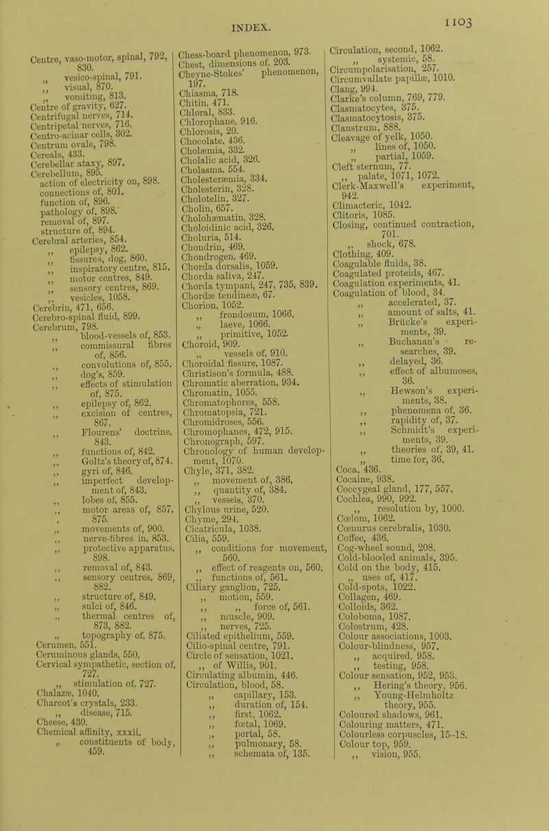 Ceutrc, vaso-motor, spinal, 792, I 830. 1 „ vesico-spinal, 791. ’’ visual, 870. „ vomiting, 813. Centre of gravity, 627. Centrifugal nerves, 714. Centripetal nerves, 716. Centro-acinar cells, 302. Centrum ovale, 798. Cereals, 433. Cerebellar ataxy, 89/. Cerebellum, 895. action of electricity on, 898. connections of, 801. function of, 896. pathology of, 898, removal of, 897. structure of, 894. Cerebral arteries, 854. „ epilepsy, 862. ,, fissures, tlog, 860. ,, inspiratory centre, 815. ,, motor centres, 849. ,, sensory centres, 869. ,, vesicles, 1058. Cerebrin, 471, 656. Cerebro-spinal fiuicl, 899. Cerebrum, 798. ,, blood-vessels of, 853. commissural fibres of, 856. ,, convolutions of, 855. ,, dog’s, 859. effects of stimulation of, 875. ,, epilepsy of, 862. excision of centres. 867. ,, Flourens’ doctrine, 843. luuctions of, 842. Goltz’s theory of, 874. gyri of, 846. imperfect develop- ment of, 843. lobes of, 855. motor areas of, 857, 875. movements of, 900. nerve-fibres in, 853. protective apparatus, 898. removal of, 843. sensory centres, 869, 882. ,, structure of, 849. „ .sulci of, 846. ., thermal centres of, 873, 882. „ topography of, 875. Cerumen, 551. Ceruminous glands, 550. Cervical sympathetic, section of, 727. „ stimulation of, 727. Chalazre, 1040. Charcot’s crystals, 233. „ disease, 715. Cheese, 430. Chemical affinity, xxxii. „ constituents of body, 459. Che.ss-board phenomenon, 973. Chest, dimensions of, 203. Cheyne-Stokes’ phenomenon, 197. Chiasma, 718. Chitin, 471. Cldoral, 833. Chlorophaue, 916. Chlorosis, 20. Chocolate, 436. Chohemia, 332. Cholalic acid, 326. Cholasma, 554. Cholester/emia,, 334, Cholesterin, 328. Cholotelin, 327. Choliu, 657. Cholohsematin, 328. Choloidinic acid, 326, Choluria, 514. Choudriu, 469. Chondrogeu, 469. Chorda dorsalis, 1059. Chorda saliva, 247. Chorda tympani, 247, 735, 839. Chordce tendinece, 67. Chorion, 1052. frondosum, 1066. „ laeve, 1066. „ primitive, 1052. Choroid, 909. „ vessels of, 910. Choroidal fissure, 1087. Christison’s formula, 488. Chromatic aberration, 934. Chromatin, 1055. Chromatophores, 558. Chromatopsia, 721. Chromidroses, 556. Chromophanes, 472, 915. Chronograph, 597. Chronology of human develop- ment, 1070. Chyle, 371, 382. ,, movement of, 386. ,, quantity of, 384. „ vessels, 370. Chylous urine, 520. Chyme, 294. Cicatricula, 1038. Cilia, 559. ,, conditions for movement, 560. „ effect of reagents on, 560. ,, functions of, 561. Ciliary ganglion, 725. ,, motion, 559. ,, ,, force of, 561. ,, muscle, 909. ,, nerves, 725. Ciliated epithelium, 559. Cilio-spiual centre, 791. Circle of sensation, 1021. „ of Willis, 901. Circulating albumin, 446. Circulation, blood, 58. „ capillary, 153. ,, duration of, 154. ,, first, 1062. „ foetal, 1069. „ portal, 58. „ pulmonary, 58. „ schemata of, 135. Circulation, second, 1062. ,, systemic, 58. Circumpolarisation, 257. Circumvallate papillae, 1010. Clang, 994. Clarke’s column, 769, 779. Clasmatocytes, 375. Clasmatocytosis, 375. Claustruni, 888. Cleavage of yelk, 1050. „ lines of, 1050. „ partial, 1059. Cleft sternum, 77. ,, palate, 1071, 1072. Clerk-Maxwell’s experiment, 942. Climacteric, 1042. ClitorLs, 1085. Closing, continued contraction, 701. ,, .shock, 678. Clothing, 409. Coagulable fluids, 38. Coagulated proteids, 467. Coagulation experiments, 41. Coagulation of blood, 34. ,, accelerated, 37. „ amount of salts, 41. „ BrtLcke’s experi- ments, 39. ,, Buchanan’s re- searches, 39. ,, delayed, 36. effect of albunioses, 36. „ Hewson’s experi- ments, 38. ,, phenomena of, 36. ,, rapidity of, 37. ,, Schmidt’s experi- ments, 39. „ theories of, 39, 41. „ time for, 36. Coca, 436. Cocaine, 938. Coccygeal gland, 177, 557. Cochlea, 990, 992. ,, resolution by, 1000. Coelom, 1062. Coenurus cerebralis, 1030. Coffee, 436. Cog-wheel sound, 208. Cold-blooded animals, 395. Cold on the body, 415. „ uses of, 417. Cold-spots, 1022. Collagen, 469. Colloids, 362. Coloboma, 1087. Colostrum, 428. Colour associations, 1003. Colour-blindness, 957. „ acquired, 958. ,, testing, 958. Colour sensation, 952, 953. ,, Hering’s theory, 956. ,, Youug-Helmholtz theory, 955. Coloured shadows, 961. Colouring matters, 471. Colourless corpuscles, 15-18. Colour top, 959. ,, vision, 955.