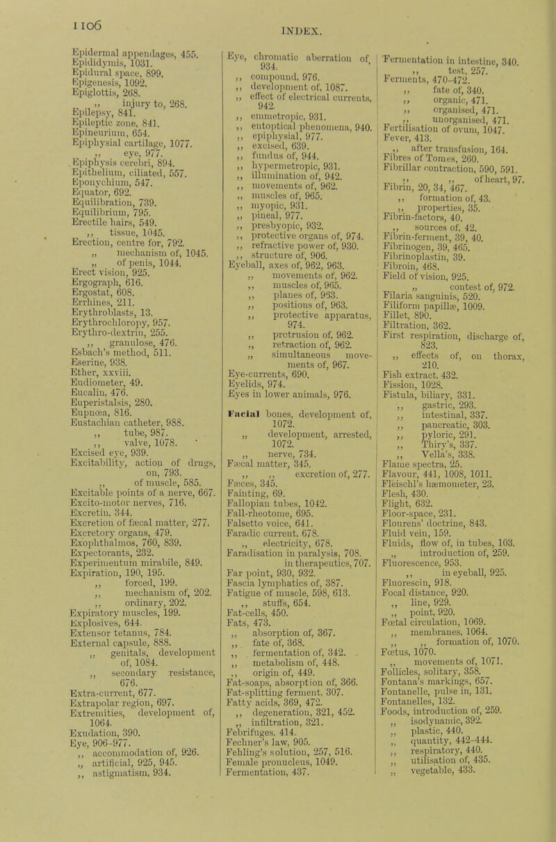 INDEX. Epidermal appendages, 455. Epididymis, 1031. Epidm-al simee, 899. Epigenesis, 1092. Epiglottis, 208. „ injury to, 268. Epilepsy, 841. Epilepti'e zone, 841. Epineurinm, 654. Epiphysial cartilage, 1077. „ eye, 977. . Ejiiphysis cei-ebri, 894. Epithelium, ciliated, 557. Eponychinm, 547. Equator, 692. Equilibration, 739. Equilibrium, 795. Erectile hairs, 549. ,, tissue, 1045. Ereetiou, centre for, 792. „ mechanism of, 1045. „ of penis, 1044. Erect vision, 925. Ergogi-aph, 616. Ergostat, 608. Errhiue.s, 211. Erythroblasts, 13. Erythrochloropy, 957. Erythro-de.xtrin, 255. ,, grauulo.se, 476. Esbach’s method, 511. Eseriue, 938. Ether, xxviii. Eudiometer, 49. Eucaliu, 476. Euperistalsis, 280. Eupuoea, 816. Eustachian catheter, 988. ,, tube, 987. ,, valve, 1078. Excised eye, 939. Excitability, action of drugs, on, 793. ,, of muscle, 585. Excitable points of a nerve, 667. Excito-motor nerves, 716. Excretin, 344. Excretion of faecal matter, 277. Excretory organs, 479. Exophthalmos, 760, 839. Expectorants, 232. Exj)erimeutum mirabile, 849. Expiration, 190, 195. ,, forced, 199. ,, mechanism of, 202. ,, ordinary, 202. Expiratory muscles, 199. Explosives, 644. Extensor tetanus, 784. External capsule, 888. ,, genitals, development of, 1084. ,, secondary resistance, 676. Extra-current, 677. Extrapolar region, 697. Extremitie.s, development of, 1064. Exudation, 390. Eye, 906-977. ,, accommodation of, 926. „ artificial, 925, 945. ,, astigmatism, 934. Eye, clu’omatic aberration of 934. ,, compound, 976. ,, development of, 1087. „ effect of electrical currents, 942. ,, emmetropic, 931. ,, ento])tical phenomena, 940. ,, epiphysial, 977. ,, excised, 639. ,, fundus of, 944. ,, liypermetropic, 931. ,, illumination of, 942. ,, movements of, 962. ,, muscles of, 965. ,, myopic, 931. „ pineal, 977. ,, presbyopic, 932. ,, protective organs of, 974. ,, refractive power of, 930. ,, structure of, 906. Eyeball, axes of, 962, 963. „ movements of, 962. ,, muscles of, 965. ,, planes of, 963. ,, positions of, 963. „ protective apparatus, 974. ,, protrusion of, 962. ,, retraction of, 962. „ simultaneous move- ments of, 967. Eye-currents, 690. Eyelids, 974. Eyes in lower animals, 976. I‘'aeliil bones, development of, 1072. „ development, arrested, 1072. ,, nerve, 734. Faical matter, 345. ,, ,, excretion of, 277. Paces, 345. Fainting, 69. Fallopian tubes, 1042. Fall-rheotome, 695. Falsetto voice, 641. Faradic current, 678. ,, p.lectricit5’, 678. Faradisation in paralysis, 708. in therapeutics, 707. Far point, 930, 932. Fascia lymphatics of, 387. Fatigue of muscle, 598, 613. ,, stuff's, 654. Fat-cells, 450. Pats, 473. ,, absorption of, 367. ,,. fate of, 368. ,, fermentation of, 342. . ,, metabolism of, 448. ,, origin of, 449. Fat-soap.s, absorption of, 366. Fat-splitting ferment, 307. Fatty acids, 369, 472. ,, degeneration, 321, 452. ,, infiltration, 321. Febrifuges. 414. Fechner’s law, 905. Fehling’s solution, 257, 516. Female pronucleus, 1049. Fermentation, 437. Fermentation in intestine, 340. jt test, 2o7. Ferments, 470-472. ,, fate of, 340. ,, organic, 471. ), organised, 471. ,, unorganised, 471. Fertilisation of ovum, 1047. Fever, 413. ,, after transfusion, 164. Fibres of Tomes, 260. Fibrillar contraction, 590, 591. Fibrin, 20, 34, 467. of lieart, 97. ,, formation of, 43. ,, properties, 35. Fibrin-faetons, 40. ,, sources of, 42. Fibrin-ferment, 39, 40. Fibrinogen, 39, 465. Fibrinoplastin, 39. Fibroin, 468. Field of vision, 925. „ contest of, 972. Filaria sanguinis, 520. Filiform papilla’, lOOk Fillet, 890. Filtration, 362. Fir.st respiration, discharge of, 823. „ effects of, on thorax, 210. Fish extract, 432. Fission, 1028. Fistula, biliary, 331. ,, gastric, 293. ,, intestinal, 337. ,, pancreatic, 303. ,, pyloric, 291. ,, Thirv’s, 337. „ Vella’s, 338. Flame sj^ectra, 25. Flavour, 441, 1008, 1011. Fleischl’s liEemometer, 23. Flesh, 430. Flight, 632. Floor-space, 231. Floureus’ doctrine, 843. Fluid vein, 159. Fluids, flow of, in tubes, 103. „ introduction of, 259. Fluorescence, 953. ,, in eyeball, 925. Fluoresciu, 918. Focal distance, 920. ,, line, 929. ,, point, 920. Foetal circulation, 1069. ,, membranes, 1064. ,, ,, formation of, 1070. Foetus, 1070. ,, movements of, 1071. Follicles, solitary, 358. Fontana’s markings, 657. Foutanelle, pulse in, 131. Fontauelles, 132. Foods, introduction of, 259. ,, isodynaniic, 392. ,, plastic, 440. ,, quantity, 442-444. ,, respiratory, 440. ,, utilisation of, 435. „ vegetable, 433.