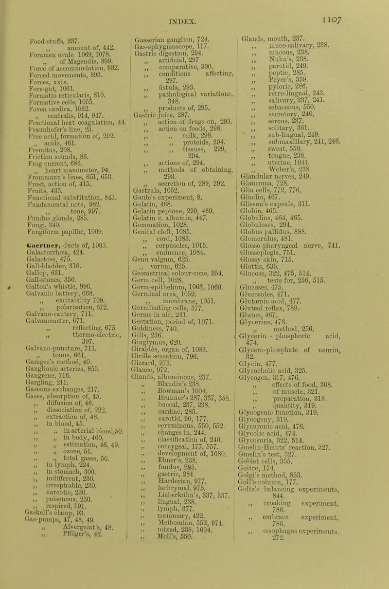 I’ood-.stuft's, 237. ,, amount of, 442. Foramen ovale 1069,1078. „ of Magenclie, 899. Force of accommodation, 932. Forced movements, 893. Force.s, Fore-gut, 1061. Formatio reticularis, 810. Formative cells, 1055. Fovea cardica, 1062. „ centralis, 914, 947. Fractional heat coagulation, 44. I'rauuhofer’s line, 25. Free acid, formation of, 292. ,, acids, 461. Fremitus, 208. Friction sounds, 86. Frog current, 686. „ heart manometer, 94. Frommann’s lines, 651, 653. Frost, action of, 415. Fruits, 435. Functional substitution, 843. Fundamental note, 982. ,, tone, 997. Fundus glands, 285. Fungi, 340. Fungiform papillce, 1009. <;acrtiicr, ducts of, 1083. Galactorrhoea, 424. Galactose, 475. Gall-bladder, 310. Galloji, 631. Gall-stones, 350. Galtou’s whistle, 996. Galvanic battery, 668. „ excitability 709. ,, polarisation, 672. Galvano-cautery, 711. Galvanometer, 671. ,, reflecting, 675. „ thermo-electric, 397. Galvauo-puncture, 711. ,, tonus, 661. Gamgee’s method, 40. Ganglionic arteries, 855. Gangrene, 716. Gargling, 211. Gaseous exchanges, 217. Gases, absorption of, 45. ,, diflusion of, 46. „ dissociation of, 222. „ e-xtraction of, 46. ,, in blood, 45. „ „ in arterial blood,50. „ „ in body, 460. „ „ estimation, 46, 49. „ „ ozone, 51. ,, ,, total gases, 50. ,, in lymph, 224. ,, in stomach, 300. ,, indifl'erent, 230. ,, iiTespirable, 230. ,, narcotic, 230. ,, ])oisonous, 230. ,, res])ired, 191. Gaskell’s clamp, 93. Gas-pumps, 47, 48, 49. ,, Alvergniat’s, 48. „. Pfluger’.s, 46. I Gasserian ganglion, 724. Gns-sphygmo.scoi)e, 117. Gastric digestion, 294. „ artificial, 297 ,, comparative, 300. ,, conditions attecting, 297. ,, fistula, 293. „ patliological variatioinv, 348. ,, products of, 295. Gastric juice, 287. ,, action of drugs on, 293. ,, action on foods, 298. ,, ,, milk, 298. „ ,, proteids, 294. ,, ,, ti.ssues, 299, 294. ,, actions of, 294. „ methods of obtaining, 293. ,, secretion of, 289, 292. Gastrula, 1052. Gaule’s experiment, 8. Gelatin, 468. Gelatin peptone, 299, 469. Gelatin v. albumin, 447. Gemmation, 1028, Genital cleft, 1085. ,, cord, 1083. ,, corpuscles, 1015. ,, eminence, 1084. Genu valgum, 625. ,, varum, 625. Geometrical colour-cone, 954. Germ cell, 1028. Germ-epithelium, 1063, 1060. Germinal area, 1052. ,, membrane, 1051. Germinating cells, 377. Germs in air, 231. Gestation, jseriod of, 1071. Giddiness, 740. Gills, 236. Giuglymus, 620. Giraldhs, organ of, 1083. Girdle .sensation, 796. Gizzard, 273. Glance, 972. Glands, albuminous, 237. „ Blaiidiu’s 238. ,, Bowman’s 1004. ,, Brunner’s 287, 337, 358. ,, buccal, 237, 238. ,, cardiac, 285. ,, carotid, 90, 177. ,, ceruminous, 550, 552. ,, changes in, 244. „ classification of, 240. „ coccygeal, 177, 557. „ development of, 1080. ,, Ebuer’,s, 238. ,, fundus, 285. „ gastric, 284. ,, Harderiau, 977. „ lachrymal, 975. ,, Lieberkuhn’s, 337, 357. ,, lingual, 238. ., lymph, 377. ,, mammary, 422. ,, Meibomian, 552, 974. ,, mixed, 238, 1004. ,, Moll’s, 550. Glands, mouth, 237. ,, muco-.salivary, 238. ,, mucous, 238. „ Nuhn’s, 238. ,, parotid, 249. ,, peptic, 285. ,, Beyer’s, 359. ,, pyloric, 286. ,, retro-lingual, 243. ,, salivary, 237, 241. ,, .sebaceou.s, 550. ,, secretory, 240. ,, serous, 237. ,, solitary, 361. ' ,, .sub-lingual, 249. ,, .submaxillary, 241, 246. „ sweat, 550. ,, tongue, 238. ,, uterine, 1041. „ Weber’s, 238. Glandular nerves, 249. Glaucoma, 728. Glia cells, 772, 776. Gliadin, 467. Glisson’s capsule, 311. Globiu, 465. Globulins, 464, 465. Globuloses, 294. Globus jiallidus, 888. Glomerulus, 481. Glosso-pharyugeal nerve, 741. Glossoplegia, 751. Glossy skin, 715. Glottis, 635. Glucose, 322, 475, 514. ,, tests for, 256, 515. Glucoses, 475. Glucosides, 471. Glutamic acid, 477. Gluteal refle.x, 789. Gluten, 467. Glycerine, 473. „ method, 256. Glycerin - phos2flioric acid, 474. Glycero-ifliosphate of neurin, 32. Glycin, 477. Glycocholic acid, 325. Glycogen, 317, 476. „ effects of food, 308. ,, of muscle, 321. ,, i^reparation, 318. ,. quantity, 319. Glycogenic function, 319. Glycogeny, 319. Glycuronic acid, 476. Glycolic acid, 474. Glycosuria, 322, 514. Gnieliu-Heintz’ reaction, 327. Gnielin’s te.st, 327. Goblet cells, 355. Goitre, 174. Golgi’s method, 853. Goll’s column, 177. Goltz’s balancing experiments, 844. ,, croaking exiieriment. 786. „ embrace experiment, 786. ,, cesojihagus exiieritneuts, 272.