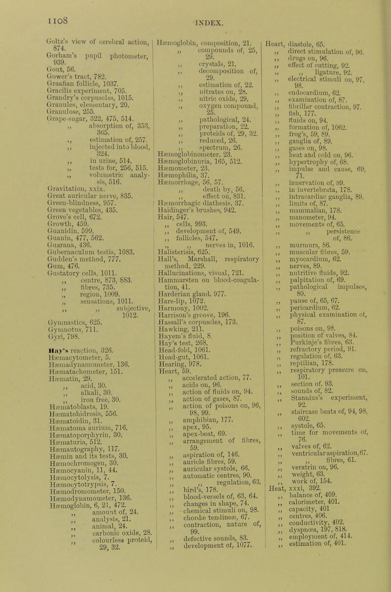 Goltz’s view of cerebral action, 874. Gorham’s pnnil photometer, 939. Gout, 56. Gower’s tract, 782. Graafian follicle, 1037. Gracilis experiment, 705. Grandry’s corpuscles, 1015. Granules, elementary, 20. Granulose, 255. Grape-sugar, 322, 475, 514. „ absorption of, 353, 365. ,, estimation of, 257. ,, injected into blood, 324. ,, in urine, 514. „ tests for, 256, 515. ,, volnmetric analy- sis, 516. Gravitation, xxix. Great auricular nerve, 835. Green-blindness, 957. Green vegetables, 435. Grove’s cell, 672. Growth, 459. Guanidin. 599. Guanin, 477, 562. Guaraua, 436. Gubernaculum testis, 1083. Gudden’s method, 777. Gum, 476. Gustatory cells, 1011. ,, centre, 873, 883. „ fibres, 735. „ region, 1009. „ sensations, 1011. ,, ,, subjective, 1012. Gymnastics, 625. Gymnotus, 711. Gyri, 798. Ilay'.s reaction, 326. HEemacytometer, 5. Hajmadyiiamometer, 136. HiEinatachometer, 151. Hicmatin, 29. ,, acid, 30. ,, alkali, 30. ,, iron free, 30. Hajmatoblasts, 19. Hicmatohidrosis, 556. Htematoidin, 31. Hajmatoma auriuni, 716. Haimatoporirhyrin, 30. Ha2maturia, 512. Hffiinautography, 117. HEemin and its tests, 30. HEemochromogen, 30. HEemocyauin, 11, 44. Haeniocytolysis, 7. HEemocytotrypsis, 7. Hsemodromometer, 150. HEemodynamometer, _136. HEEinoglobiu, 6, 21, 472. ,, amount of, 24. ,, analysis, 21. ,, animal, 24. ,, carbonic oxide, 28. ,, colourless proteid, 29, 32. Hemoglobin, coni])Osition, 21. „ coni[)ounds of, 25, 29. ,, crystsils, 21. ,, ilecomposition of, 29. ,, estimation of, 22. ,, nitrates on, 28. ,, nitric oxide, 29. „ oxygen coin])Ound, 25. ,, pathological, 24. „ pi-eparation, 22. ,, proteids of, 29, 32. ,, reduced, 26. ,, .spectrum, 26. Hemoglobinometer, 23. Hemoglobinuria, 165, 512. Hemometer, 23. Hemophilia, 37. Heniorrliage, 56, 57. ,, death by, 56. . ,, eflect on, 831. j Hemorrhagic diathesis, 37. ' Haidinger’s brushes, 942. Hair, 547. ,, cells, 993. ,, development of, 549. ,, follicles, 547. „ ,, nerves in, 1016. Halisterisis, 625. ! Hall’s, Marshall, respiratory i method, 229. Hallucinations, visusvl, 721. Hammarsten on blood-coagula- tion, 41. Harderiau gland, 977. ' Hare-lip, 1072. Harmony, 1002. Harrison’s groove, 196. Hassall’s corpuscles, 173, Hawking, 211. Hayem’s fluid, 8. Hay’s test, 268. Head-fold, 1061. Head-gut, 1061. Hearing, 978. Heart, 59. ,, accelerated action, 77. ,, acids on, 96. ,, action of fluids on, 94. ,, action of gases, 87. action of poisons on, 96, 98, 99. „ amphibian, 177. ,, apex, 95. i ,, apex-beat, 69. , arrangement of fibres, 59. „ aspiration of, 146. ,, auricle fibres, 59. „ auricular systole, 66. ,, automatic centres, 90. ,, regulation, 6-3. ,, bird’s, 178. ,, blood-vessels of, 63, 64. ,, changes in shape, 74. ,, chemical stimuli on, 98. ,, chordEB tendineEB, 67. contraction, nature of, 99. ,, defective sounds, 83. ,, development of, 1077. Heart, yj i > 9) J) > f 9 9 99 99 99 99 99 99 ») 9 9 99 99 99 J) 99 99 99 99 99 99 99 99 99 99 99 99 99 99 99 9 9 99 99 99 99 9 9 99 99 99 9 9 99 99 99 99 99 99 99 Heat, 5 9 99 99 99 9 9 99 99 diastole, 65. direct stimulation of, 96. drugs on, 96. effect of cutting, 92. ,, ligature, 92. electrical stimuli on, 97. 98. endocardium, 62. examination of, 87. librilhir contraction, 97. fish, 177. fluids on, 94. formation of, 1062. frog’s, 59, 89. ganglia of, 89. gEises on, 98. heat and cold on, 96. hypertrophy of, 68. impulse and cause, 69, 71. innervation of, 89. in invertebrEita, 178. iutracardiac ganglia, 89. limits of, 87. mammalian, 178. manometer, 94. movements of, 65. ,, persistence of, 86. murmurs, 86. muscular fibres, 59. myocardium, 62. nerves, 89. nutritive fluids, 92. palpitation of, 69. pathological impulses, 80. pause of, 65, 67. pericardium, 62. physical examination of, 87. Ijoisons on, 98. position of valves, 84. Purkinje’s fibres, 63. refractory period, 91. regulation of, 63. reptilian, 178. respiratory pressure on. 101. section of, 93. sounds of, 82. Stannius’s experunent, 92. staircase beats of, 94, 98, 602. systole, 65. time for movements of, 76. valves of, 62. ventricular aspiration, 67. ,, fibres, 61. veratrin on, 96. weight, 63. work of, 154. xxxi, 392. balance of, 409. calorimeter, 401. capacity, 40l centres, 406. conductivityj_ 402. dyspnoea, 197, 818. employment of, 414. estimation of, 401.