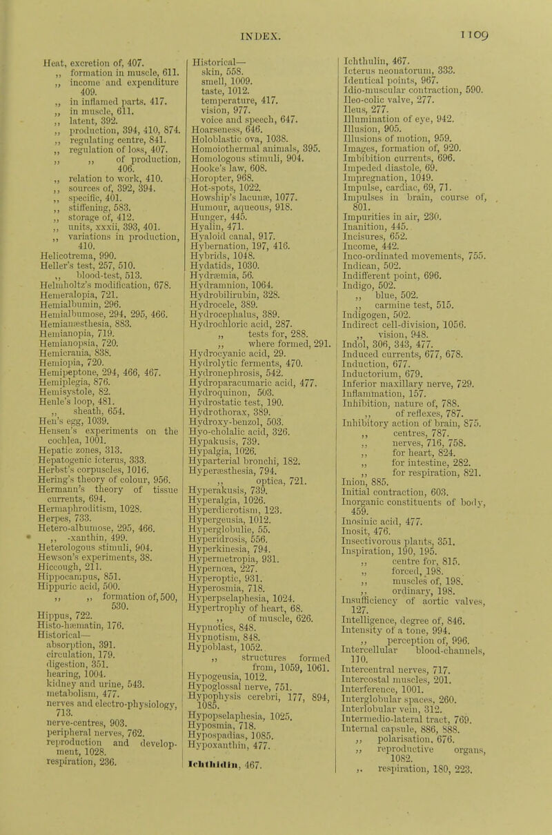 Heat, excretion of, 407. ,, formation in mnscle, 611. „ income and expenditure 409. „ in inflamed parts. 417. „ in muscle, 611. ,, latent, 392. ,, I'roduction, 394, 410, 874. ,, regulating centre, 841. ,, regulation of lo.ss, 407. „ „ of production, 406. ,, relation to ■work, 410. ,, sources of, 392, 394. ,, specific, 401. ,, stiflening, 583. „ storage of, 412. „ units, xxxii, 393, 401. variations in iiroduction, 410. Helicotrema, 990. Heller’s test, 257, 510. ,, blood-test, 513. Helmholtz’s modification, 678. Hemeralopia, 721. Hemialbumin, 296. Hemialbumose, 294, 295, 466. Hemiamesthesia, 883. Hemianopia, 719. Hemianopsia, 720. Hemicrauia, 838. Heniiopia, 720. Hemipeptone, 294, 466, 467. Hemiplegia, 876. Hemisystole, 82. Henle’s loop, 481. ,, sheath, 654. Hen’s egg, 1039. Henseu’s experiments on the cochlea, 1001. Hepatic zones, 313. Hepatogenic icterus, 333. Herbst’s corpuscles, 1016. Hering’s theory of colour, 956. Hermann’s theory of tissue currents, 694. Hermaphroditism, 1028. Herpes, 733. Hetero-albumose, 295, 466. ,, -xanthin, 499. Heterologous .stimuli, 904. Hewson’s experiments, 38. Hiccough, 211. Hippocampu.s, 851. Hippuric acid, 500. ,, ,, formation of, 500, 530. Hippus, 722. Histo-hiematin, 176. Hi.stoi'ical— absorption, 391. circulation, 179. digestion, 351. hearing, 1004. kidney and urine, 543. metabolism, 477. nerves and eleetro-pliysiologv. 713. nerve-centres, 903. ])eripheral nerves, 762. reproduction and develop- ment, 1028. respiration, 236. Historical— skin, 558. smell, 1009. taste, 1012. temperature, 417. vision, 977. voice and speech, 647. Hoarseness, 646. Holoblastic ova, 1038. Homoiothermal animals, 395. Homologous .stimuli, 904. Hooke’s law, 608. Horopter, 968. Hot-spots, 1022. Howship’s lacume, 1077. Humour, aqueous, 918. Hunger, 445. Hyalin, 471. Hyaloid canal, 917. Hybernation, 197, 416. Hybrids, 1048. Hydatids, 1030. Hydraamia, 56. Hydramnion, 1064. Hydrobilirubin, 328. Hydrocele, 389. ' Hydrocephalus, 389. Hydrochloric acid, 287. „ tests for, 288. ,, where formed, 291. Hydrocyanic acid, 29. I Hydrolytic ferments, 470. j Hydronephrosis, 542. I Hydroparaciimaric aciil, 477. Hydroquinon, 503. Hj'drostatie test, 190. Hydrothorax, 389. Hydroxy-benzol, 503. Hyo-cholalic acid, 326. Hypakusis, 739. Hypalgia, 1026. Hyparterial bronchi, 182. Hypercesthesia, 794. ,, optica, 721. Hyperakusis, 739. Hyperalgia, 1026. Hyperdicrotism, 123. Hypergeusia, 1012. Hyperglobulie, 55. Hyperidrosis, 556. Hyperkinesia, 794. Hypermetropia, 931. Hypernoea, 227. Hyperoijtic, 931. j Hyperosmia, 718. j Hyperpselaphesia, 1024. j Hypertrophy of heart, 68. j ,, of muscle, 626. Hypnotics, 848. Hypnotism, 848. Hypoblast, 1052. ,, structures formed from, 1059, 1061. Hypogeusia, 1012. Hypoglossal nerve, 751. Hypophysis cerebri, 177, 894, Hypopselaphesia, 1025. Hyposmia, 718. Hypospadias, 1085. I Hypoxantliin, 477. ! Icblliidiii, 467. Ichthulin, 467. Icterus neonatorum, 333. Identical points, 967. Idio-niuscular contraction, 590. Ileo-colic valve, 277. Hems, 277. Illumination of eye, 942. Illusion, 905. Illusions of motion, 959. Images, formation of, 920. Imbibition currents, 696. Impeded diastole, 69. Impregnation, 1049. Impulse, cardiac, 69, 71. Impulses in brain, course of, 801. Impurities in air, 230. Inanition, 445. Incisure.s, 652. Income, 442. Inco-ordinated movements, 755. Indican, 502. Indifi'erent point, 696. Indigo, 502. ,, blue, 502. ,, carmine test, 515. lucligogen, 502. Indirect cell-divi.sion, 1056. ,, vision, 948. ; Indol, 306, 343, 477. i Induced currents, 677, 678. Induction, 677. luductorium, 679. Inferior maxillary nerve, 729. ’ Inflammation, 157. j Inhibition, nature of, 788. j ,, of reflexes, 787. I Inhibitory action of brain, 875. I ,, centres, 787. ,, nerves, 716, 758. ,, for heart, 824. „ for intestine, 282. ,, for respiration, 821. Inion, 885. Initial contraction, 603. Inorganic constituents of body, 459. luosiuic acid, 477. Inosit, 476. Insectivorous plants, 351. Imspiration, 190, 195. ,, centre for, 815. „ forced, 198. ,, muscles of, 198. _ ordinary, 198. Insufficiency of aortic valves, 127. Intelligence, degree of, 846. Intensity of a tone, 994. ,, perception of, 996. Intercellular blood-channels, 110. Interceutral nerves, 717. Intercostal muscles, 201. Interference, 1001. Interglobular spaces, 260. Interlobular vein, 312. Intermedio-lateral tract, 769. Internal capsule, 886, 888. ,, polarisation. 676. ,, reproductive organs, 1082. ,. respiration, 180, 223.