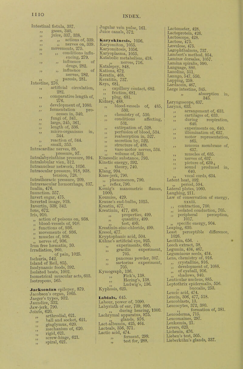 Intestinal fistula, 337. ,, gases, 340. „ juice, 337, 338. )> „ actions of, 339. ). „ nerves on, 339. „ inoveincnts, 275. „ ,, conditions influ- encing, 279. ,, ,, influence of drugs, 282. ,, „ influence of nerves, 282. ,, ,, paresis, 281. Intestine, 270. ,, artificial circulation, 282. ,, comparative lengtli of 276. ' „ development of, 1080. ' ,, fermentation pro- cesses in, 340. ,, fungi of, 341. „ large, 345, 361. ,, length of, 336. ,, micro-organisms in, 344. „ reaction of, 344. ,, small, 3.53. Intracardiae nerves, 89. ,, pressure, 97. Intralabyrinthiue pressure, 994. Intralobular vien, 312. Intranuclear network, 1056. Intraocular pressure, 918, 938. ,, tension, 728. Intrathoracic pressure, 209. Intravascular htemorrhage, 837. luulin, 476. Inunction. 557. Invert sugar, 475. Inverted image, 919. Invertin, 339, 342. Ions, 672. Iris, 910. „ action of poisons on, 938. „ blood-vessels of, 910. „ functions of, 936. „ movements of, 936. „ muscles of, 936. „ nerves of, 936. Iron free liEematiu, 30. IiTadiation, 960. „ of pain, 1025. Ischuria, 542. Island of Keil, 855. Isodynamic foods, 392. Isolated beats, 1002. Isometrical muscular acts, 603. Isotropous, 565. .Tiicksoiiinn epilepsy, 879. Jacobson’s organ, 1005. Jaeger’s types, 932. Jaimdice, 332. Jaw-jerk, 790. Joints, 620. ,, arthrodial, 621. ,, ball and socket, 621. ginglymus, 620._ mechanism of, 620. rigid, 621. screw-hingc, 621. spiral, 621. >5 Jugular vein pulse, 161. Juice canals, 372. liar.yokiiicsi.s, 1056. Karyomiton, 105.5. Karyomitosis, 1056. Karyoplasma, 1055. Katabolic metabolism, 418. ,, nerves, 716. Katalepsy, 848. Nations, 672. Keratin, 468. Keratitis, 737. Keys, 681. ,, capillary contact, 682. ,, friction, 681. ,, plug, 681. Kidney, 488. ,, blood-vessels of, 485, 530. ,, chemistry of, 530. ,, conditions affecting, 531. ,, extirpation of, 528. ,, perfusion of blood, 534. ,, reabsorptiou in, 527. ,, secretion by, 522. ,, structure of, 488. ,, vaso-motor nerves, 534. ,, volume of, 532. Kinesodic substance, 793. Kinetic energy, 392. „ theory, 740. Klang, 994. Knee-jerk, 790. ,, phenomenon, 790. „ reflex, 790. Koenig’s manometric flames, 1000. Koumiss, 429. Krause’s end-bulbs, 1015. Kreatin, 477. Kreatiniu, 477, 498. ,, properties, 499. ,, quantity, 499. ,, test, 499. Kreatiuin-ziuc-chloride, 499. Kresol, 477. Kryptophauic acid, 504. Kiihne’s artificial eye, 925. ,, expermients, 685. ,, gracilis experiment, 705. ,, pancreas powder, 307. ,, sartorius experiment, 705. Kymograph, 136. ,, Fick’.s, 138. Hering’s, 138. ,, Ludwig’s, 136. Kyphosis, 625. Lal>ial.s, 645. Labour, power of, 1090. Labyrinth of ear, 739, 990. ,, during hearing, 1000. Lachrymal apparatus, 975. ,, glands, 976. Lact-albuinin, 425, 464. Lacteal.s, 356, 371. Lactic acid, 474. ferment, 299. „ test for, 288. Lactometer, 428. Lactoprotein, 426. Lactoscope, 428. Lactose, 475. Lrevulose, 475. Lagophthalmus, 737. j Lambert’s metliod, 954. i Laminaj dorsales, 1057. Lamina .spiralis, 990. Language, 880. Lanoline, 551. Lanugo, 547, 550. Lapping, 259. Lanlacein, 467. Large intestine, 345. „ absorption in, 345. Laryngoscope, 637. Larynx, 633. „ arrangement of, 633. „ cartilages of, 633. I „ during respiration, 640. ,, experiments on, 640. ,, illumination of, 637. ,, motor representation, 865. ,, mucous memlirane of, 637. ,, muscles of, 635. ,, nerves of, 637. ,, picture of, 639., ,, sound produced in, 640. ,, vocal cords, 634. Latent heat, 392. I „ period, 594. I Lateral plate.s, 1060. Laughing, 211. Law of conservation of energy, xxxiii. ,, contraction, 700. ,, isolated conduction, 705. ,, peripheral perception, 1017. „ specific energy, 904. Leaping, 630. Least i^erceptible difference, 1026. Lecithin, 656. • Leech extract, 38. Legumin, 434, 467. Leguminous seeds, 434. ; Lens, chemi.stry of, 916. j ,, crystalline, 916. ,, development of, 1088. ,, of eyeball, 916. ,, shadows, 940. Lenticular nucleus, 885. ' Leptothrix epidermalis, 556. ,, buccalis, 253. Leucic acid, 474. 1 Leuciu, 306, 477, 518. Leucobla.sts, 13. Leucocytes, 372, 380. ,, formation of, 381. Leucoderma, 715. Leucomaines, 297. Leukteinia, 21. Levers, 623. Lichenin, 476. j Lieben’s test, 505. I Lieberlciihu’s glands, 337.