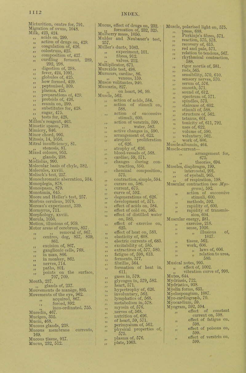 IMicturitiou, centre for, 791. Miffi'iitiou of ovum, 1048. Milk, 423, 424. ,, nciil.s on, 299. „ action of drugs on, 429. „ coagulation of, 426. ,, colostrum, 425. ,, composition of, 427. „ curdling ferment, 289, 292, 298. ,, digestion of, 298. ,, fever, 424, 1091. ,, globules of, 425. ,, how formed, 429. „ peptonised, 309. ,, plasma, 425; „ prei)arations of, 429. ,, proteids of, 426. ,, rennin on, 299. „ substitutes for, 428. ,, sugar, 475. ,, te.sts for, 428. Millon’s reagent, 463. Mimetic spasm, 738. Mimicry, 646. Minor chord, 995. Mitosis, 14, 1056. Mitral insiifhciency, 81. ,, stenosis, 81. Mixed colonr.s, 953. ,, glands, 238. Modiolus, 990. Moleculai: basis of chyle, 382. Molecules, xxviii. Molisch’s test, 257. Monochromatic aberration, 934. Monoplegia, 878. Monospasm, 879. Monotonia, 645. Moore and Heller’s test, 257. Morbus ceruleus, 1078. Moreau’s exijeriment, 339. Morinyrus, 711. Morphology, xxviii. Morula, 1050. Motion, illusions of, 959. Motor areas of cerebrum, 857. ,, ,, removal of, 867. ,, centres, dog, 857, 859, 861. ,, excision of, 867. ,, ganglionic cells, 769. ,, in nian, 866. ,, in monkey, 862. ,, nerves, 714. ,, paths, SOI. ,, points on the surface, 707, 709. Mouth, 237. ,, glands of, 237. Mouvenients de manege, 893. Movements of the eye, 962. „ acquired, 867. ,, forced, 892. „ inco-ordinated, 755, Mucedin, 467. Mucigen, 355. Mucin, 468. Mucous glairds, 238. Mucous membrane currents. 169. Mucous tissue, 917. Mucus, 232, 512. Mucus, efl'ect of drugs on, 232. ,, formation of, 232, 325. Mulberry mass, 1050. Mulder and Neubauer’s test. 257. Midler’s ducts, 1083. ,, experiment, 101. ,, fibres, 912. ,, valves, 212. Multiplicator, 671. Mnrexide test, 498. Murmurs, cardiac, 86. „ venous, 159. Muscaj volitantes, 940. Muscarin, 827. ,, on heart, 96, 99. Muscle, 562. ,, action of acids, 584. ,, action of .stimuli on, 588. , ,, action of successive stimuli, 600. ,, action of veratrin, 599. ,, ,, water, 583. ,, active changes in, 590. ,, arrangement of, 622. ,, atrophic proliferation of, 626. ,, atrophy of, 626. ,, blood-vessels of, 568. „ cardiac, 59, 571. ,, changes during con- traction, 590. ,, chemical composition, 575. ,, contraction, simple, 594. „ curare on, 586. ,, current, 675. ,, curve of, 592. ,, degenerations of, 626. „ development of, 571. ,, effect of acids on, 584. ,, effect of cold on, 585. ,, effect of distilled water on, 583. ,, effect of exercise on, 625. ,, effect of heat on, 583. ,, elasticity of, 608. ,, electric currents of, 683. ,, excitability of, 585. ,, extractives of, 577, 580. ,, fatigue of, 598, 613. ,, ferments, 577. ,, fibrilla?, 564. ,, formation of heat in, 611. ,, gases in, 579. ,, glycogen in, 579, 582. ,, heart, 571. ,, hypertroidiy of, 626. ,, involuntary, 562. ,, lymphatics of, 568. ,, metabolism in, 578. ,, myosin of, 576. ,, .nerves of, 568. ,, nutrition of, 626. „ of heart, 59, 571. ,, perimysium of, 562. „ pliysical properties of, 575. ,, plasma of, 576. ,, plate., 1063. Muscle, polarised light on, 575. ,,. press, 688. ,, Purkinje’s fibre.s, 571. ,, reaction, 575, 578. ,, recovery of, 615. ,, red and pale, 571. ,, relation to tendons, 567. ,, rhythnncal contraction, 588. ,, rigor mortis of, 581. ,, rods, 565. ,, sensibility, 570, 610. ,, sensory nerves, 570. ,, serum of, 576. ,, smooth, 571. ,, sound of, 612. ,, .spectrum of, 571. ,, .spindles, 573. ,, staircase of, 602. ,, .stimuli of, 588. ,, structure of, 562. ,, tetanus, 601. „ tonicity of, 611, 792. ,, uses of, 622. ,, volume of, 590. ,, voluntary, 562. ,, work of, 606. Muscle-albumin, 464. Muscle-current— ,, arrangement for, 675. „ theories, 694. Muscles, diaphragm, 199. ,, intercostal, 201. ,, of eyeball, 965. ,, of respiration, 198. Muscular contraction (see Myo- gram), 592. „ action of successive stimuli, 600. „ methods, 592. „ rapidity of, 600. „ rapidity of trausmis- siou, 604. Muscular energy, 581. „ exercise, 218. „ sense, 1026. „ „ illusions of, 1027. „ tissue, 562. „ work, 606. „ „ laws of, 606. „ „ relation to urea, 580. Musical uote.s, 995. „ effect of, 1002. „ vibration curve of, 998. Mutes, 644. Mydriasis, 722. Mydriatics, 938. Myelin forms, 651. Myelospongium, 1087. Myo-cardiograph, 70. Myocardium, 59. Myogram, 592, 594. effect of constant current on, 598. „ effect of fatigue on. 598. effect of poisons on, 599. efl’ect of veratrin on, 599.