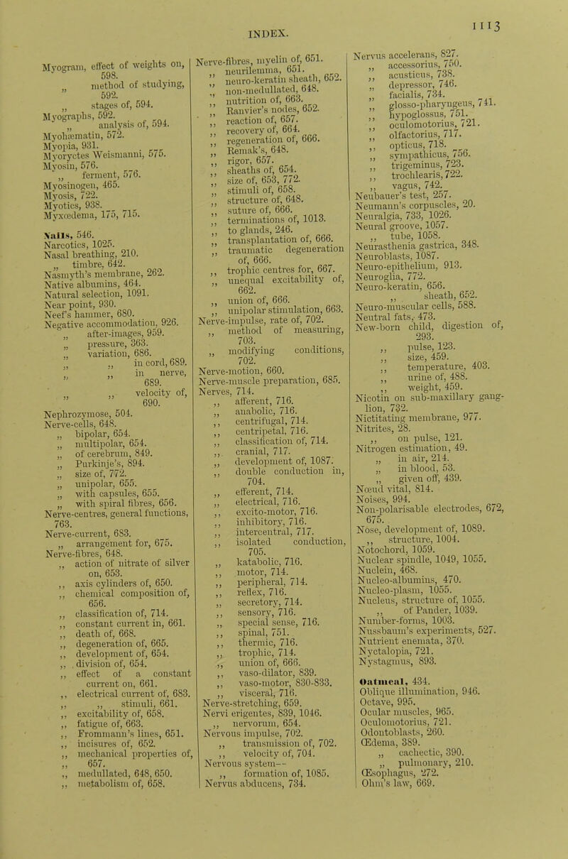 Mvoffram, effect of weights on, 598. method of studying, ” 592. „ stages of, 591. Myogi-aphs, 592. „ analy.sis ot, o94. Myohiematin, 572. Myoi'ia, 931. Myoryctes Wei.smanni, 5/0. Myosin, 576. ' „ ferment, 576. Myosinogen, 465. ^lyosis, 722. Myotics, 938. Myxcedema, 175, 715. Xalls, 546. Narcotics, 1025. Nasal breathing, 210. „ timbre, 642. Nasmjdh’s membrane, 262. Native albumins, 464. Natural selection, 1091. Near point, 930. Neefs hammer, 680. Negative accommodation, 926. „ after-images, 959. „ pressure, 363. „ variation, 686. in cord, 689. in nerve, 689. velocity of, 690. Nephrozyraose, 504. Nerve-cells, 648. „ bipolar, 654. „ multipolar, 654. „ of cerebrum, 849. „ Purkinje’s, 894. „ size of, 772. „ unipolar, 655. „ with capsules, 655. „ with spiral fibres, 656. Nerve-centres, general functions, 763. Nerve-current, 683. „ arrangement for, 675. Nerve-fibres, 648. „ action of nitrate of silver on, 653. ,, axis cylinders of, 650. ,, chemical composition of, 656. ,, classification of, 714. ,, constant current in, 661. ,, death of, 668. ,, degeneration of, 665. ,, development of, 654. ,, . division of, 654. „ effect of a constant current on, 661. ,, electrical current of, 683. ,, ,, .stimuli, 661. ,, excitability of, 658. ,, fatigue of, 663. ,, Frommann’s lines, 651. ,, incisures of, 652. ,, mechanical properties of, „ 657. ,, medullated, 648, 650. ,, metabolism of, 658. 1) J) Nerve-fibres, luyeliii of, 651. ,, neurilemma, 651. ,, iieuro-lveratiii sheath, do— , iion-medullated, 648. nutrition of, 663. ,, Banvier’s nodes, 6o2. ”, reaction of, 657. „ recovery of, 664. regeneration oi, 660. ’,, Reniak’s, 648. ,, rigor, 657. ,, sheaths of, 654. „ size of, 653, 772. „ stimuli of, 658. structure of, 648. ,, suture of, 666. terminations of, 1013. ,, to glands, 246. „ transplantation of, 666. traumatic degeneration of, 666. ,, trophic centres for, 667. unequal excitability of. ,, union of, 666. ,, unipolar stimulation, 663. Nerve-impulse, rate of, 702. ,, method of measuring, 703. modifying conditions, 702. Nerve-motion, 660. Nerve-muscle preparation, 685. Nerves, 714. ,, afferent, 716. ,, anabolic, 716. ,, centrifugal, 714. ,, centripetal, 716. ,, classification of, 714. ,,. cranial, 717. ,, development of, 1087. ,, double conduction in, 704. „ efferent, 714. „ electrical, 716. ,, excito-motor, 716. ,, inhibitory, 716. ,, iutercentral, 717. ,, isolated condirction, 705. ,, katabolic, 716. ,, motor, 714. ,, peripheral, 714. ,, reflex, 716. „ secretory, 714. ,, sensory, 716. „ special sense, 716. ,, spinal, 751. ,, thermic, 716. ,, trophic, 714. ,, union of, 666. ,, vaso-dilator, 839. ,, vaso-niotor, 830-833. ,, visceral, 716. Nerve-stretching, 659. Nervi erigentes, 839, 1046. ,, nervorum, 654. Nervous impulse, 702. ,, transmission of, 702. ,, velocity of, 704. Nervous system— ,, formation of, 1085. 1 Nervus abducens, 734. Nervus accelerans, 82J. „ accessorius, 750. ,, acusticus, 738. „ depressor, 746. „ facialis, 734. ^ „ glosso-pharyngeus, /41. ,, hypoglossus, 751. ” oculomotorius^721. ’, olfactorius, 717. ,, opticus, 718. „ synipathicus, 756. ,, trigeminus, 723. ,, trochlearis, 722. „ vagus, 742^_ Neubauer’s test, 2o/. Neumann’s corpuscles, 20. Neuralgia, 733, 1026. Neural groove, 1057. ,, tube, 1058. Neurasthenia gastrica, 348. Neuroblasts, 1087. Neuro-epithelium, 913. Neuroglia, 772. Neuro-keratin, 656. ,, sheath, 652. Neuro-muscular cells, 588. Neutral fats,- 473. New-born child, digestion of, 293. ,, pulse, 123. ,, size, 459. ,, temperature, 403. ,, urine of, 488. ,, weight, 459. Nicotin on sub-maxillary gang- lion, 732. Nictitating membrane, 977. Nitrites, 28. ,, on pnlse, 121. Nitrogen estimation, 49. „ ill air, 214. „ in blood, 53. „ given off, 439. Noeud vital, 814. Noises, 994. Noii-polarisable electrodes, 672, 675. Nose, development of, 1089. ,, structure, 1004. Notochord, 1059. Nuclear .spindle, 1049, 1055. Nuclein, 468. Niicleo-albumuis, _^470. Nucleo-plasm, 1055. Nucleus, structure of, 1055. ,, of Pander, 1039. Number-forms, 1003. Niissbaiim’s experiments, 527. Nutrient eneniata, 370. Nyctalopia, 721. Ny.stagmiis, 893. Oatmeal, 434. Oblique illumination, 946. Octave, 995. Ocular muscles, 965. Oculomotoriiis, 721. Odontoblasts, 260. (Edema, 389. „ cachectic, 390. „ pulmonary, 210. (Esophagus, 272. 1 Ohm’s law, 669.