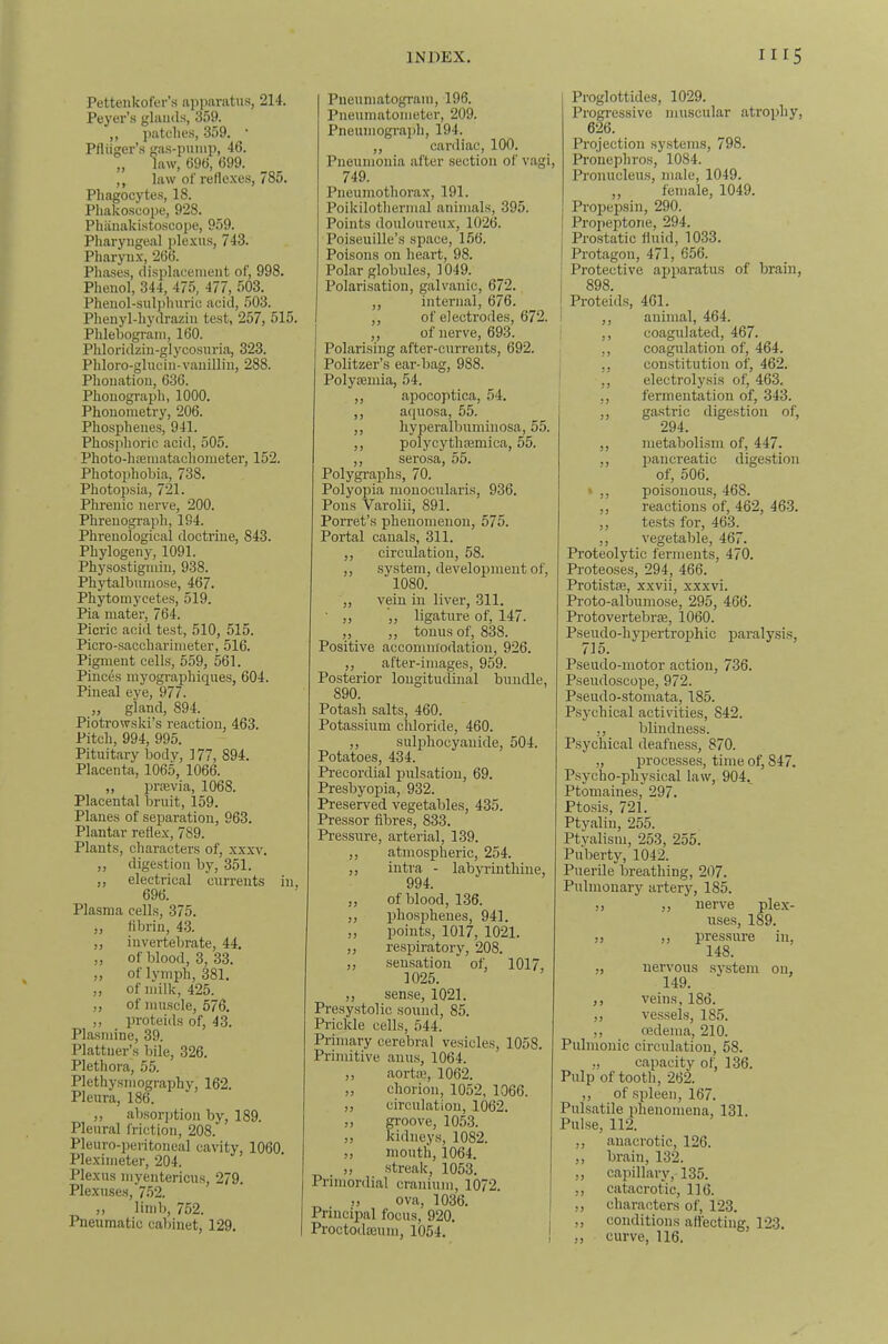 Pettenkofer’s ai)imratus, 214. Pej'er’s glands, 3.59. ,, patches, 3.59. • Pfliiger’s gas-puiiip, 46. ,, law, 696, 699. ,, law of reflexes, 785. Phagocytes, 18. Phakoseope, 928. Phiinakistoscope, 959. Pharyngeal jtlexns, 743. Pharynx, 266. Phases, displacement of, 998. Phenol, 344, 475, 477, 503. Phenol-SHlj)huric acid, 503. Phenyl-liydrazin test, 257, 515. Phlehograni, 160. Phloridzin-glycosnriii, 323. Phloro-glucin-vanillin, 288. Phonatiou, 636. Phonograph, 1000. Phonoinetry, 206. Phosphenes, 941. Phosphoric acid, 505. Photo-hffiinatachonieter, 152. Photoiihobia, 738. Photopsia, 721. Phrenic nerve, 200. Phrenograph, 194. Phrenological doctrine, 843. Phylogeny, 1091. Physostiginin, 938. Phytalbumose, 467. Phytomycete.s, 519. Pia mater, 764. Picric acid test, 510, 515. Picro-saccharimeter, 516. Pigment cells, 559, 561. Pinces myographiques, 604. Pineal eye, 977. „ gland, 894. Piotrowski’s reaction, 463. Pitch, 994, 995. Pituitary body, 177, 894. Placenta, 1065, 1066. „ praevia, 1068. Placental bruit, 159. Planes of separation, 963. Plantar reflex, 789. Plants, characters of, xxxv. ,, digestion by, 351. ,, electrical currents in, 696. Plasma cells, 375. ,, fibrin, 43. ,, invertebrate, 44. ,, of blood, 3, 33. „ of lymph, 381. ,, of milk, 425. „ of muscle, 576. ,, proteids of, 43. Plasmine, 39. Plattner’s bile, 326. Plethora, 55. Plethysmography, 162. Pleura, 186. ,, absorjition by, 189. Pleural friction, 208. Pleuro-peritoneal cavity, 1060. Pleximeter, 204. Plexus myentericu.s, 279. Plexuses, 752. ,, limb, 752. Pneumatic cabinet, 129. Pueumatogram, 196. Pneuinatometer, 209. Pneumograph, 194. ,, cardiac, 100. Pneumonia after section of vagi, 749. Pneumothorax, 191. Poikilothermal animals, 395. Points douloureux, 1026. Poiseuille’s space, 156. Poisons on heart, 98. Polar globules, 1049. Polarisation, galvanic, 672. ,, internal, 676. ,, of electrodes, 672. ,, of nerve, 693. Polarising after-currents, 692. Politzer’s ear-bag, 988. Polysemia, 54. ,, apocoptica, 54. ,, aquosa, 55. ,, hyperalbuminosa, 5.5. ,, polycythmmica, 55. ,, sero.sa, 55. Polygraphs, 70. Polyopia mouocularis, 936. Pons Varolii, 891. Porret’s phenomenon, 575. Portal canals, 311. ,, circulation, 58. ,, system, development of, 1080. „ vein in liver, 311. • ,, ',, ligature of, 147. „ ,, tonus of, 838. Positive accommodation, 926. ,, after-image.s, 959. Posterior longitudinal bundle, 890. Potash salts, 460. Potassium cldoride, 460. „ sulphocyanide, 504. Potatoes, 434. Precordial pulsation, 69. Presbyopia, 932. Preserved vegetables, 435. Pressor fibres, 833. Pressure, arterial, 139. ,, atmospheric, 254. ,, iuti'a - labyrinthine, 994. ,, of blood, 136. „ phosphenes, 941. ,, points, 1017, 1021. „ respiratory, 208. ,, semsation of, 1017, 1025. ,, sense, 1021. Presystolic sound, 85. Prickle cells, 544. Primary cerebral vesicles, 1058. Primitive anus, 1064. ,, aortiB, 1062. ,, chorion, 1052, 1066. ,, circulation, 1062. ,, gi-oove, 1053. „ kidneys, 1082. ,, mouth, 1064. _ ,, .streak, 1053. Primordial cranium, 1072. ,, ova, 1036. Principal focus, 920. Proctodseum, 1054. Proglottides, 1029. Progressive muscular atrophy, 626. Projection systems, 798. Pronephros, 1084. Pronuelens, male, 1049. ,, female, 1049. Pro2Jepsin, 290. Propeptorie, 294. j Pro.static fluid, 1033. ! Protagon, 471, 656. ! Protective aiqiaratus of brain, i 898. • Proteids, 461. I ,, animal, 464. I ,, coagulated, 467. ,, coagulation of, 464. ,, constitution of, 462. * ,, electrolysis of, 463, ,, fermentation of, 343. ,, ga-stric digestion of, 294. ,, metabolism of, 447. „ pancreatic digestion of, 506. • ,, poisonous, 468. ,, reactions of, 462, 463. ,, te.sts for, 463. ,, vegetable, 467. Proteolytic ferments, 470. Proteoses, 294, 466. Protistffi, xxvii, xxxvi. Proto-albumose, 295, 466. ProtovertebrsB, 1060. Pseudo-hypertrophic jjaralysis, 715. Pseudo-motor action, 736. Pseudoscope, 972. Pseudo-stomata, 185. Psychical activities, 842. ,, blindness. Psychical deafness, 870. „ processes, time of, 847. Psycho-phy.sical law, 904. Ptomaines, 297. Ptosis, 721. Ptyalin, 255. Ptyalism, 253, 255. Puberty, 1042. Puerile breathing, 207. Pulmonary artery, 185. ,, ,, nerve plex- uses, 189. ,, ,, pressure in, 148. „ nervous system on, 149. ,, veins, 186. „ vessels, 185. ,, redema, 210. Pulmonic circulation, 58. „ capacity of, 136. Pulp of tooth, 26l ,, of spleen, 167. Pulsatile idienomena, 131. Pulse, 112. ,, anacrotic, 126. ,, brain, 132. ,, capillary, 135. ,, catacrotic, 116. ,, characters of, 123. ,, conditions affecting, 123. ,, curve, 116.