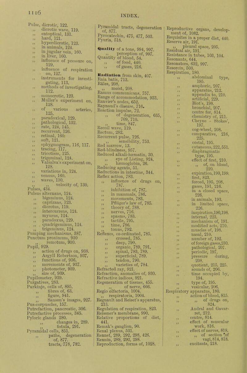 INDEX. PulsL‘, dicrotic, 122. ,, dicrotic wave, 119. ,, entoptical, 131. ,, liard, 121. ,, liyperdicrotic, 123. ,, in animals, 124. „ in jugular vein, 160. ,, in liver, 160. ,, influence of pressure on, 129. ,, influence of resi)iration on, 127. ,, instruments for investi- gating, 113. ,, methods of investigating, ,, monocrotic, 123. ,, Miiller’s experiment on, 128. ,, of various arteries, 125. ,, paradoxical, 129. ,, pathological, 132. ,, rate, 124, 145. ,, recurrent, 126. ., retinal, 160; „ soft, 121. ,, .sphygmogi-am, 116, 117. ,, tracing, 117. ,, tricotism, 125. ,, trigeminal, 124. ,, Valsalva’s expei'iment on, 128. ,, variations in, 124. ,, venous, 160. ,, waves, 130. ,, ,, velocity of, 130. Pulses, 434. Pulsus alternaus, 124. ,, bigeminus, 124. ,, caj)rizaus, 123. ,, dicrotus, 119. ,, intercuiTens, 124. ,, myurus, 124. ,, paradoxus, 129. ,, cpiadrigeminus, 124. ,, trigeminus, 124. Pumping mechanisms, 387. Punctum proximuni, 930 ,,. remotum, 930. Pupil, 929. ,, action of drugs on, 938. ,, Argyll Eobertson, 937. ,, functions of, 936. ,, movements of, 937. ,, photometer, 939. ,, size of, 939. Pupilometer, 939. Purgatives, 283. Purkinje, cells of, 895. ,, fibres of, 63. „ figure, 941. ,, Sanson’s images, 927. Pus-corpuscles, 157. Putrefaction, pancreatic, 306. Putrefactive processes, 345. Pyloric glands 280. ,, changes in, 289. ,, fi.stula, 291. Pyramidal cells, 851. ,, paths, degeneration of, 877. tracts, 778, 782. Pyramidal tracts, degeneration of, 877. Pyrocatechin, 475, 477, 503. Pyuria, 518. niiality of a tone, 994, 997. „ perception of, 997. Quantity of blood, 54. ,, of food, 440. ,, of gases, 216. ICiuIiiilioii from skin, 407. Eaia batis, 713. Eales, 208. ,, moist, 208. Eamns communicans, 757. Eange of accommodation, 933. Eanvier’s nodes, 652. Eaynaud’s disease, 716. Eeaction impulse, 72. ,, of degeneration, 665, 709, 710. ,, time, 847. Eecoil wave, 119. Eectum, 282. Eecurrent pul.se, 126. ,, sensibility, 753. Eed marrow, 13. Eed-blindness, 957. Eeduced alkali-hsematiu, 30. ,, eye of Listing, 924. ,, hsemoglobin, 26. Eeducing agents, 51. Eeductions in intestine, 344. Eeflex action, 783. ,, influence of drugs on, 787. ,, inhibition of, 787. ,, in mammals, 786. ,, movements, 783. ,, Pfluger’s law of, 785. ,, theory of, 788. ,, nerves, 716. ,, spa.sms, 783. ,, tactile, 795. ,, time, 786. ,, tonus, 792. Eeflexes, co-ordinated, 785. ,, cros.sed, 785. ,, deep, 790. ,, organic, 789, 791. ,, spinal, 783, 789. ,, superficial, 789. ,, tendon, 790. ,, varieties of, 784. Eefracted ray, 921. Eefraction, anomalies of, 930. Eefractive indices, 921. Eegeneration of tissues, 455. ,, of nerve, 666. Eegio olfactoria, 1004. ,, respiratoria, 1004. Eegnault and Eeiset’s apparatus, 213. Eegulatioii of respiration, 823. Eeissner’s mendirane, 990. Eelative proportions of diet, 441. Eemak’s ganglion, 90. Eenal plexus, 531. Eennet, 289, 292, 298, 426. Eennin, 289, 292, 298. Eeproduction, forms of, 1028. Eeproductive organs, develon- ment of, 1082. Eequisites in a proper diet, 440. Ee.serve air, 191. ,, pleural space, 205. Eesidual air, 191. Eesistance in tubes, 103, 104. Eesonants, 644. Eesonators, 632, 997. Eesorcin, 503. Eespiration, 180. ,, abdominal type, 195. ,, amphoric, 207. ,, apparatus, 212. ,, appendix to, 210. ,, artificial, 229. ,, Biot’s, 198. ,, bronchial, 207. ,, centre for, 814. ,, chemistry of, 211. ,, Cheyne - Stokes’, 197. ,, cog-wheel, 208. ,, comparative, 216, 225. ,, costal, 195. ,, c utaneous, 222,551. ,, diaphragmatic type, 195. ,, effect of first, 210. „ )> of, on blood, 220. ,, expiration, 190,199. ,, first, 823. ,, forced, 195, 208. ,, gases, 191, 216. ,, in a closed space, 226. ,, in animals, 193. ,, in limited .space, 226. ,, inspiration,190,198. ,, internal, 223. ,, mechanism of, 191. ,, modified acts, 210. ,, muscles of, 198. ,, nasal, 210. ,, number of, 192. ,, of foreign gases,230. ,, pathological, 207. ,, periodic, 197. ,, pressure during, 208. ,, , quotient, 215, 225. ,, . sounds of, 206. ,, time occupied by, 194. „ type of, 195. ,, vesicular, 206. Eespiratory apparatus, 180. ,, action of blood, 815. „ „ of <lrugs on, 824. ,, Andral and Gavar- ret, 212. ,, centre, 814. ,, effect of muscular work, 816. ,, effect of nerves, 818. ,, ,, of section 'of vagi, 814,818. ,, excitants, 218.