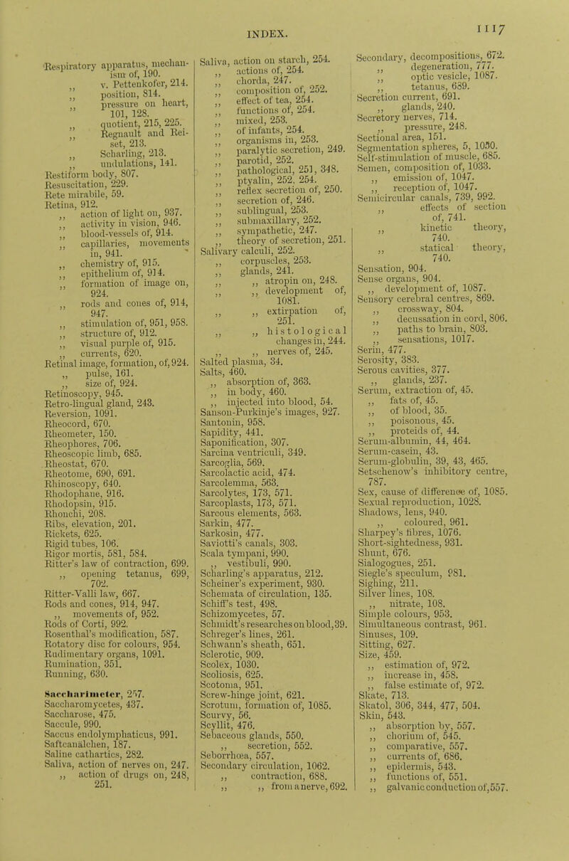 'Resi)initory apparatus, mechan- ism- of, 190. „ V. Petteukofer, 214. ” position, 814. pressure on lieart, ” 101, 128. quotient, 215, 225. Regiiault and llei- ” set, 213. ,, Scharling, 213. ,, undulations, l4l. Restiform body, 807. Resuscitation, 229. Rete niirabile, 59. Retina, 912. ,, action of light on, 937. ,, activity in vision, 946. „ blood-vessels of, 914. ,, capillaries, movements in, 941. ,, chemistry of, 915. ,, epithelium of, 914. „ formation of image on, 924. rods and cones of, 914, 947. ,, stimulation of, 951, 958. ,, structure of, 912. „ visual purple of, 915. ,, currents, 620. Retinal image, formation, of, 924. ,, pulse, 161. ,, .size of, 924. Retinoscopy, 945. Retro-lingual gland, 243. Reversion, 1091. Rheocord, 670. Rheometer, 150. Rheophores, 706. Rheoscoiiic limb, 685. Rheostat, 670. Rheotome, 690, 691. Rhinoscopy, 640. Rhodophane, 916. Rhodopsiu, 915. Rhouchi, 208. Ribs, elevation, 201. Rickets, 625. Rigid tubes, 106. Rigor mortis, 581, 584. Ritter’s law of contraction, 699. „ opening tetanus, 699, 702. Ritter-Valli law, 667. Rods and cones, 914, 947. ,, movements of, 952. Rods of Corti, 992. Rosenthal’s modification, 587. Rotatory disc for colours, 954. Rudimentary organs, 1091. Rumination, 351. Running, 630. Saccliariiiictcr, 257. Saccharoraycetes, 437. Saccharose, 475. Saccule, 990. Saccus endolymphaticus, 991. Saftcanalchen, 187. Saline cathartics, 282. Saliva, action of nerves on, 247. „ action of drugs on, 248, Saliva, action on starch, 254. ,, actions of, 254. ,, chorda, 247. composition of, 252. ,, eft'ect of tea, 254. ,, functions of, 254. ,, mixed, 253. ,, of infants, 254. ,, organisms in, 253. „ paralytic secretion, 249. ,, parotid, 252. ,, pathological, 251, 348. ,, ptyalin, 252, 254. ,, reflex secretion of, 250. ,, secretion of, 246. ,, sublingual, 253. ,, submaxillary, 252. ,, sympathetic, 247. ,, theory of secretion, 251. Salivary calculi, 252. corpuscles, 253. „ glands, 241. ,, ,, atropin on, 248. ,, ,, development of, 1081. ,, extirpation of, 251. „ „ histological changes in, 244. ,, ,, nerves of, 245. Salted plasma, 34. Salts, 460. ,, absorption of, 363. ,, in body, 460. ,, injected into blood, 54. Sanson-Purkinje’s images, 927. Santonin, 958. Sapidity, 441. Saponification, 307. Sarcina ventriculi, 349. Sarcoglia, 569. Sarcolactic acid, 474. Sarcolemma, 563. Sarcolytes, 173, 571. Sarcoplasts, 173, 571. Sarcous elements, 563. Sarkm, 477. Sarkosin, 477. Saviotti’s canals, 303. Scala tympani, 990. ,, ve.stibuli, 990. Scharling’s apparatus, 212. Scheiner’s experiment, 930. Schemata of circulation, 135. Schilf’s test, 498. Schizomycetes, 57. Schmidt’s researches on blood, 39. Schreger’s lines, 261. Schwann’s sheath, 651. Sclerotic, 909. Scolex, 1030. Scoliosis, 625. Scotoma, 951. Screw-hinge joint, 621. Scrotum, formation of, 1085. Scurvy, 56. Scyllit, 476. Sebaceous glands, 550. ,, secretion, 552. Seborrhoea, 557. Secondary circulation, 1062. ,, contraction, 688. ,, ,, from a nerve, 692. Secondary, decomposition.s,__6/2. ,, degeneration, 777. ,, optic vesicle, 1087. ,, tetanus, 639. Secretion current, 691. ,, glands, 240. Secretory nerves, 714. ,, pressure, 248. Sectional area, 151. Segmentation spheres, 5, 1050_. Self-.stimul.ation of muscle, 685. Semen, comi)Osition of, 1033. ,, emission of, 1047^ ,, reception of, 1047. Semicircular canals, 739, 992. ,, elfects of section of, 741. ,, kinetic theory, 740. ,, statical theory, 740. Sensation, 904. Sense organs, 904. ,, development of, 1087. Sensory cerebral centres, 869. ,, crossway, 804. ,, decussation in cord, 806. „ paths to brain, 803. ,, sensations, 1017. Serin, 477. Sero.sity, 383. Serous cavities, 377. ,, glands, 237. Serum, extraction of, 45. ,, fats of, 45. ,, of blood, 35. ,, poisonous, 45. ,, proteids of, 44. Serum-albumin, 44, 464. Serum-casein, 43. Serum-globulin, 39, 43, 465. Setschenow’s inhibitory centre, 787. Sex, cause of difierenoe of, 1085. Sexual reiu'oduction, 1028. Shadows, lens, 940. ,, coloured, 961. Sharpey’s fibres, 1076. Short-sightedness, 931. Shunt, G76. Sialogogues, 251. Siegle’s speculum, 981. Sighing, 211. Silver lines, 108. ,, nitrate, 108. Simple colours, 953. Simultaneous contrast, 961. Sinuses, 109. Sitting, 627. Size, 459. ,, estimation of, 972. ,, increase in, 458. „ false estimate of, 972. Skate, 713. Skatol, 306, 344, 477, 504. Skin, 543. ,, absorption by, 557. ,, chorium of, 545. ,, comparative, 557. ,, currents of, 686. ,, epidermis, 543. ,, functions of, 551. ,, galvanic conduction of,557.