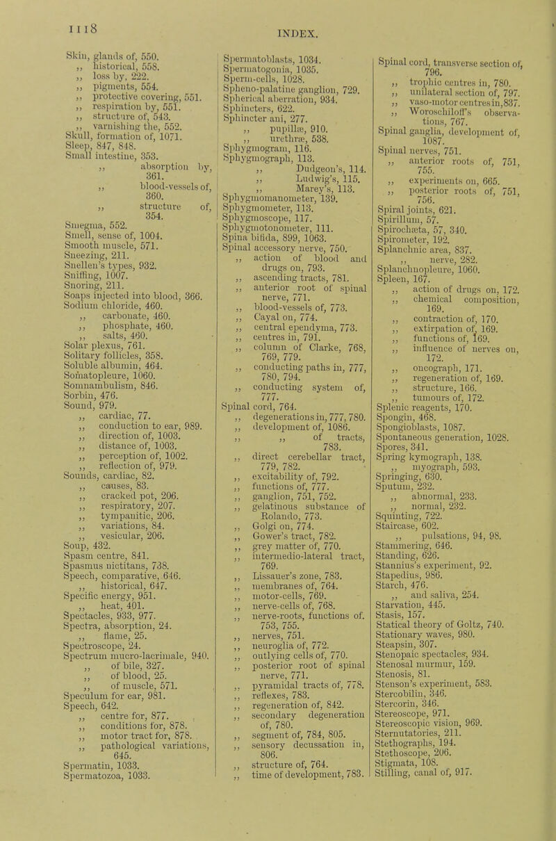 INDEX. Skill, glands of, 550. ,, historical, 558. ,, loss by, 222. ,, pigments, 554. ,, protective covering, 551. ,, respiration by, 551. ,, structure of, 543. ,, varnishing the, 552. Skull, formation of, 1071. Sleep, 847, 848. Small intestine, 353. absorj)tion 361. blood-vessels of. 360. structure of, 354. Smegma, 552. Smell, sense of, 1004. Smooth muscle, 571. Sneezing, 211. Snellen’s types, 932. Sniffing, 1007. Snoring, 211. Soaps injected into blood, 366. Sodium chloride, 460. ,, carbonate, 460. ,, phosphate, 460. ,, .salts, 460. Solar plexus, 761. Solitary follicles, 358. Soluble albumin, 464. Soinatopleure, 1060. Somnambulism, 846. Sorbin, 476. Sound, 979. ,, cardiac, 77. ,, conduction to ear, 989. ,, direction of, 1003. ,, distance of, 1003. ,, perception of, 1002. Sounds, cardiac, 82. ,, causes, 83. ,, cracked pot, 206. ,, respiratory, 207. ,, tympanitic, 206. ,, variations, 84. ,, vesicular, 206. Soup, 432. Spasm centre, 841. Spasmus nictitans, 738. Speech, comparative, 646. ,, historical, 647. Specific energy, 951. ,, heat, 401. Spectacles, 933, 977. Spectra, absorption, 24. ,, flame, 25. Spectro.scope, 24. Spectrum nmcro-lacrimale, 940. ,, of bile, 327. ,, of blood, 25. ,, of muscle, 571. Speculum for ear, 981. Speech, 642. ,, centre for, 877. , ,, conditions for, 878. ,, motor tract for, 878. ,, pathological variations, 645. Spermatiu, 1033. Spermatozoa, 1033. Siiermatoblasts, 1034. Spermatogonia, 1035. Sperm-cells, 1028. Spheno-palatine ganglion, 729. Siflierical aberration, 934. Sphincters, 622. Sphincter ani, 277. ,, pupilhe, 910. ,, urethrte, 538. Sphygmograifli, 113. ,, Dudgeon’s, 114. ,, Marey’s, 113. Sphygmoiuauometer, 139. Sphygmometer, 113. Sphygmoscope, 117. Sphygmotouometer, 111. Spina bifida, 899, 1063. Spinal accessory uerve, 750. ,, action of blood aud drugs on, 793. ,, ascending tracts, 781. ,, anterior root of .spinal nerve, 771. ,, Idood-vessels of, 773. ,, centres in, 791. ,, column of Clarke, 768, 769, 779. ,, conducting paths in, 777, 780, 794. Spinal cord, 764. ,, degeuerationsiu, 777,780. ,, development of, 1086. ,, ,, of tracts, 783. ,, direct cerebellar tract, ,, excitability of, 792. ,, functions of, 777. ,, ganglion, 751, 752. ,, gelatinous substance of Eolaudo, 773. ,, Golgi on, 774. ,, Gower’s tract, 782. ,, grey matter of, 770. ,, intermedio-lateral tract, 769. ,, Lissauer’s zone, 783. ,, membranes of, 764. ,, motor-cells, 769. ,, nerve-cells of, 768. ,, nerve-roots, functions of. 753, 755. ,, nerves, 751. ,, neuroglia of, 772. ,, outlying cells of, 770. ,, po.sterior root of spinal nerve, 771. ,, pyramidal tracts of, 778. ,, reflexes, 783. ,, regeneration of, 842. ,, secondary degeneration of, 780. ,, segment of, 784, 805. ,, .sensory decussation in, 806. ,, structure of, 764. ,, time of development, 783. Spinal cord, transverse section of, 796. ,, trophic centres in, 780. ,, unilateral section of, 79 „ vaso-niotorcentresin,83/. „ Woroschiloirs observa- tions, 767. Spinal ganglia, development of, 1087. ,, anterior roots of, 751, 755. ,, posterior roots of, 751, 756. Spii'al joints, 621. S2)irillum, 57. Spirochaeta, 57, 340. Spirometer, 192. Splanchnic area, 837. Splaiichnopleure, 1060. Spleen, 167. ,, action of drugs on, 172. ,, chemical composition, 169. ,, functions of, 169. ,, influence of nerves on, 172. „ oncograph, 171. ,, regeneration of, 169. Splenic reagents, 170. Sijougiu, 468. Spongioblasts, 1087. Spontaneous generation, 1028. Spores, 341. S^Jriug kymograph, 138. Springing, 630. Sijutuiu, 232. ,, abnormal, 233. ,, normal, 232. Squinting, 722. Staircase, 602. ,, pulsations, 94, 98. Stammering, 646. Standing, 626. Stannius’s experiment, 92. Staj)edius, 986. Starch, 476. ,, aud saliva, 254. Starvation, 445. Stasis, 157. Statical theory of Goltz, 740. Stationary waves, 980. Steapsiu, 307. Steuopaic spectacle.'r, 934. Stenosal murmur, 159. Stenosis, 81. Steuson’s experiment, 583. Stercobiliu, 346. Stercorm, 346. Stereoscope, 971. Stereoscopic vision, 969. Sternutatories, 211. Stethographs, 194. StethoscoiJe, 206. Stigmata, 108. Stilling, canal of, 917. 1