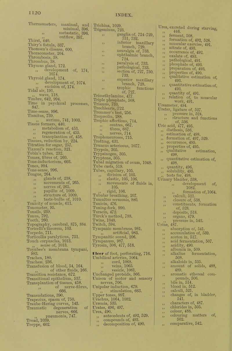 INDEX. Tliermonietin's, imiximal, ami minimal, 396. ,, metastatic, 396. ,, outtiow, 397. Thirst, *140. Thiry’s fistula, 337. Tliomseu’s disease, 600. Thoracometer, 204. Thrombosis, 38. Thrombus, 38. Thymus gland, 172. ,, clevelopment of, 174, 1074. Thyroid gland, 174. ,, development of, 1074. ,, excision of, 174. Tidal air, 191. ,, wave, 118. Timbre, 642, 994. Time in irsychical processes, 847. Time-sen.se, 996. Tinnitus, 739. ,, auriuni, 741, 1003. Tissue formers, 440. ,, metabolism of, 453. ,, regeneration of, 455. ,, transplantion of, 458. Tissues, reduction by, 224. Titration for sugar, 257. Tizzoui’s reaction, 321. Tobin’s tubes, 232. 'Tomes, fibres of, 260. Tone-inductorium, 603. Tones, 994. Tone-sense, 996. Tongue, 264. ,, glands of, 238. ,, movements of, 265. ,, nerves of, 265. ,, papilloe of, 1009. ,, structure of, 1009. ,, taste-bulbs of, 1010. Tonicity of muscle, 611. Tonometer, 95. Tonsils, 239. Tonus, 792. Tooth, 260. Topography, cerebral, 875, 884. Toricelli’s theorem, 103. Torpedo, 711. Torticollis paralyticus, 751. Touch corpuscles, 1013. ,, sense of, 1013. Toynbee’s membrana tympani, 983. Trachea, 180. 'Trachese, 236. Transfusion of blood, 54, 164. ,, of other fluids, 166. Transition resistance, 672. Transitional epithelium, 537. Transplantion of tissues, 458. ,, of nerve-fibres, 666. Transudations, 390. Trapezius, spasm of, 750. Traube-Hering curves, 143. 'Traumatic degeneration of nerves, 666. ,, pneumonia, 747. Tread, 1039. Treppe, 602. 'Trichina, 1029. TTigeminus, 723. ,, ganglia of, 724-729, 731, 732. ,) inferior maxillary branch, 729. ,, neuralgia of, 733. ,, ophthalmic branch, 724. ,, paralysis of, 733. ,, pathological, 733. „ section of, 727, 730. 733. ,, superior maxillary branch, 728. ,, trophic functions of, 727. Trimethylamine, 477. Triple phosphate, 508. Trismus, 733. 'Trochlearis, 722. Trommer’s test, 256. Tropeeolin, 288. Trophic affections, 714. ,, centres, 667. „ fibres, 667. ,, nerves, 714. Trophoneuroses, 715. Trotting, 631. Truucus arteriosus, 1077. Trypsin, 305. Trypsiuogen, 305. Tryptoue, 305. Tubal migration of ovum, 1048. Tube casts, 519. Tubes, capillary, 105. ,, division of, 105. ,, elastic, 105, 106. ,, movements of fluids in, 105. ,, rigid, 106. 'Tubular breathing, 207. Tumultus sermouis, 880. Tuuiciu, 476. Tuning-fork, 990. Turaciu, 472. Tiirck’s method, 788. Twins, 1048. Twitch, 594. Tympanic membrane, 981. ,, artificial, 983. Tympanitic sound, 206. Tympanum, 987. Tyrosin, 306, 477, 518. Ulcer of foot, perforating, 716. Umbilical arteries, 1064. ,, cord, 1068. ,, veins, 1065. ,, vesicle, 1061. Unchanged proteids, 366. Unison of motor and sensory nerves, 706. Unipolar induction, 679. ,, stimulation, 663. Upper tones, 997. Urachus, 1064, 1082. Urtemia, 535. Urates, 496, 497. Urea, 490. ,, antecedents of, 492, 529. ,, compounds of, 493. ,, decomposition of, 490. Uiea, excreted during stan’ing ,, 446. ,, ferment, 508. „ formation of, 492, 528. ,, muscular exercise, 491. „ nitrate of, 493. ,, occurrence of, 492. ,, oxalate of, 493. ,, pathological, 491. ,, phosphate of, 493. „ preparation of, 493. „ pro]ierties of, 490. ,, qualitative e.stiination of. 493. „ quantitative estimation of, 493. ,, quantity of, 491. ,, relation of, to muscular work, 491. Ureameter, 494. Ureter, ligature of, 527. ,, pressure in, 524. ,, structure and functions of, 536. Uric acid, 477, 495. ,, diathesis, 536. „ estimation of, 498. „ formation of, 497, 529. „ occurrence, 495. ,, properties of, 495. ,, qualitative estimation, 498. ,, quantitative estimation of, 498. „ quantity, 496. „ solubility, 495. ,, tests for, 498. Urinary bladder, 638, ,, development of, 1082. ,, formation of, 1064. ,, calculi, 521. „ clo.sure of, 538. ,, constituents, formation of, 528. ,, depo.sits, 518. ,, organs, 479. ,, pressure in, 542. Urine, 487. ,, absorption of, 541. ,, accumulation of, 539. ,, acetou in, 517. ,, acid fermentation, 507. ,, acidity, 490. ,, albumin in, 509. ,, alkaline fermentation, 508. ,, alkaloids in, 535. ,, amount of solids, 488, 489. ,, aromatic ethereal com- pounds, 506. ,, bile in, 514. ,, blood in, 512. ,, calculi, 521. ,, changes of, in bladder, 541. ,, characters of, 487. ,, chlorides in, 505. ,, colour, 488. ,, colouring matters of, 502. ,, comp.arative, 542.