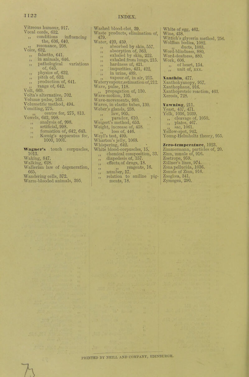 Vitreous humour, 917. Vocal cords, 632. ,, conditions influencing the, 636, 640. ,, resonance, 208. Voice, 632. ,, falsetto, 641. ,, in animals, 646. ,, pathological variations of, 645. ,, physics of, 632. ,, pitch of, 632. ,, i^roduction of, 641. ,, range of, 642. Volt, 669. Volta’s alternative, 702. Volume pulse, 163. Volumetric method, 494. Vomiting, 275. ,, centre for, 275, 813. Vowels, 642, 998. ,, analysis of, 998. ,, artificial, 998. ,, formation of, 642, 643. ,, Kcenig’s apparatus for, 1000, 1001. Wasiicv’.s touch corpuscles, 1013. Waking, 847. Walking, 628. Wallerian law of degeneration, 665. Wandering cells, 372. Warm-blooded animals, 395. Washed blood-clot, 39. Waste products, elimination of, 479. Water, 420, 4.59. ,, absorbed by skin, 557. ,, absorption of, 363. ,, e.xhaled by skin, 222. ,, exhaled from lungs, 215. ,, hardne.ss of, 421. ,, inqjurities, 421, 422. ,, ill urine, 489. ,, vapour-of, in air, 21.5. Watery vapour,estimation of, 212, Wave, pulse, 118. ,, propagation of, 130. Wave-motion, 105. Wave-movements, 980. Waves, in elastic tubes, 130. Weber’s glands, 238. ,, law, 905. ,, paradox, 610. Weigert’s method, 653. Weight, increase of, 458. ,, loss of, 446. Weyl’s test, 499. Wharton’s jelly, 1068. Whispering, 642. White blood-corpuscles, 15. ,, chemical composition, 33. ,, diapedesis of, 157. ,, effects, of drugs, 18. „ „ reagents, 16. ,, number, 17. ,, relation to aniline pig- ments, 18. White of egg, 462. Wine, 438. Wittich’s glycerin method, 256. Wolffian bodies, 1082. ,, ducts, 1083. Word-blindness, 880. Word-deafness, 880. Work, 606. ,, of heart, 154. ,, unit of, XXX. Xaiitliiii, 477. Xanthokyanopy, 957. Xanthophane, 916. Xanthoproteic reaction, 463. Xerosis, 728. Ya^niiiig, 211. Yeast, 437, 471. Yelk, 1036, 1039. ,, cleavage of, 1050. ,, plates, 467. ,, sac, 1061. Yellow-spot, 942. Young-Helndioltz theory, 955. Zero-feinpcratiirc, 1023. Zimmermaiin, particles of, 20. Zinn, zonnle of, 916. Zoetrope, 959. Zollner’s lines, 974. Zona pellucida, 1036. Zonule of Zinn, 916. Zooglcea, 341. Zymogen, 290. PRINTED BY NEILL AND COMPANY, EDINBURGH.