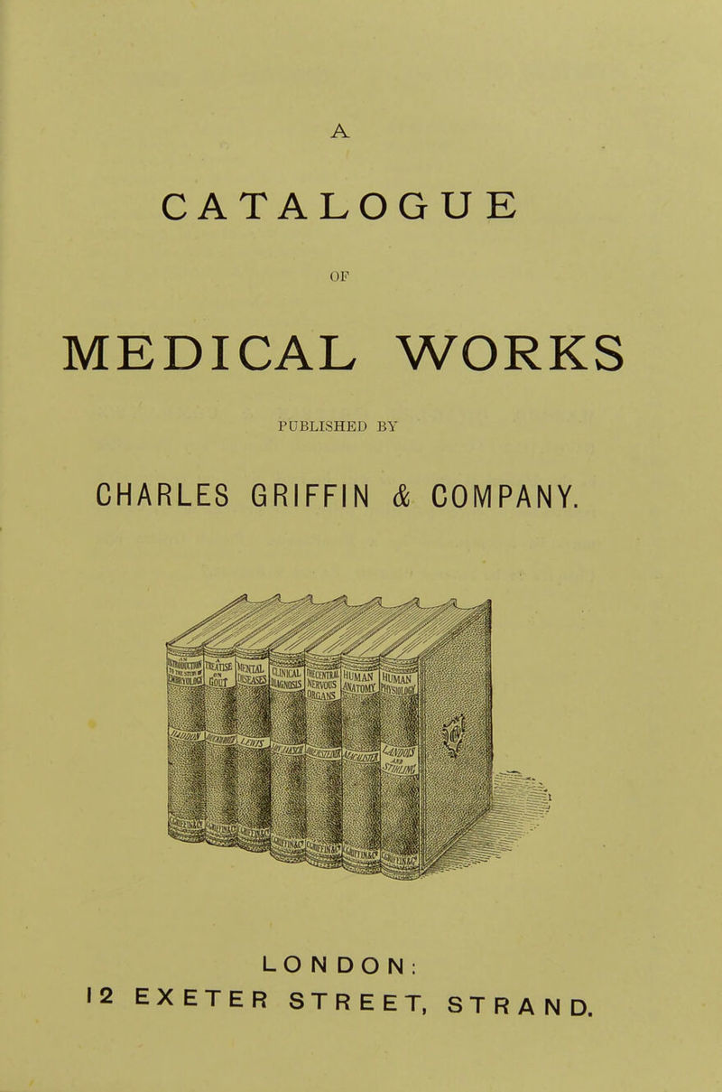 A CATALOGUE OF MEDICAL WORKS PUBLISHED BY CHARLES GRIFFIN & COMPANY. LON DON; 12 EXETER STREET, STRAND.