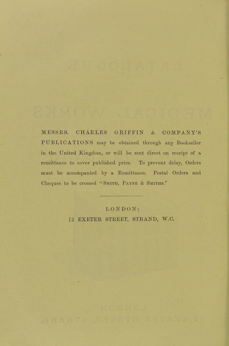 MESSRS. CHARLES GRIFFIN & COMPANY’S PUBLICATIONS may be obtained throngb any Bookseller in the United Kingdom, or will be sent direct on receipt of a remittance to cover published price. To prevent delay, Orders must be accompanied by a Remittance. Postal Orders and Cheques to be crossed “ Smith, Payne & Smiths.” LONDON;
